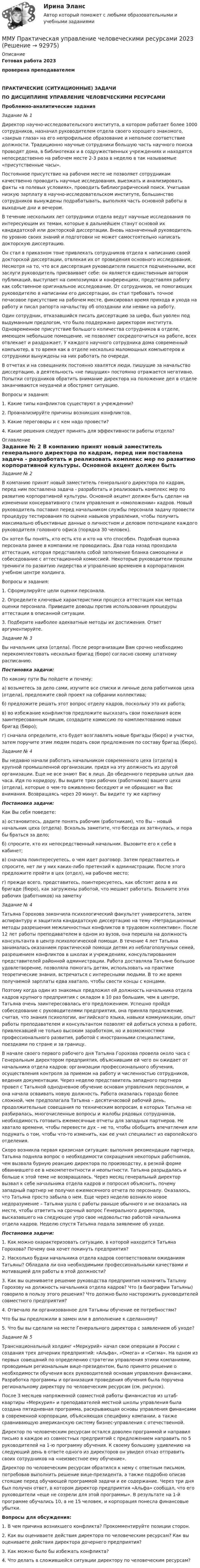     
            Описание
            Готовая работа 2023проверена преподавателемПРАКТИЧЕСКИЕ (СИТУАЦИОННЫЕ) ЗАДАЧИПО ДИСЦИПЛИНЕ УПРАВЛЕНИЕ ЧЕЛОВЕЧЕСКИМИ РЕСУРСАМИ Проблемно-аналитические заданияЗадание № 1	Директор научно-исследовательского института, в котором работает более 1000 сотрудников, назначил руководителем отдела своего хорошего знакомого, «закрыв глаза» на его непрофильное образование и неполное соответствие должности. Традиционно научные сотрудники большую часть научного поиска проводят дома, в библиотеках и в содружественных учреждениях и находятся непосредственно на рабочем месте 2-3 раза в неделю в так называемые «присутственные часы». 	Постоянное присутствие на рабочем месте не позволяет сотрудникам качественно проводить научные исследования, выезжать и анализировать факты «в полевых условиях», проводить библиографический поиск. Учитывая низкую зарплату в научно-исследовательском институте, большинство сотрудников вынуждены подрабатывать, выполняя часть основной работы в выходные дни и вечером. 	В течение нескольких лет сотрудники отдела ведут научные исследования по интересующим их темам, которые в дальнейшем станут основой их кандидатской или докторской диссертации. Вновь назначенный руководитель по уровню своих знаний и подготовки не может самостоятельно написать докторскую диссертацию. 	Он стал в приказном тоне привлекать сотрудников отдела к написанию своей докторской диссертации, отвлекая их от проведения основного исследования. Несмотря на то, что вся диссертация руководителя пишется подчиненными, все заслуги руководитель присваивает себе: он является единственным автором публикаций, выступает на симпозиумах и конференциях, представляя работу как собственное оригинальное исследование. От сотрудников, не помогающих руководителю в написании его диссертации, он стал требовать точное почасовое присутствие на рабочем месте, фиксировал время прихода и ухода на работу и писал рапорта начальству об опоздании или неявке на работу. 	Один сотрудник, отказавшийся писать диссертацию за шефа, был уволен под выдуманным предлогом, что было поддержано директором института. Одновременное присутствие большого количества сотрудников в отделе, имеющем небольшое помещение, не позволяет сосредоточиться на работе, всех отвлекает и раздражает. У каждого научного сотрудника дома современный компьютер, в то время как в отделе несколько маломощных компьютеров и сотрудники вынуждены на них работать по очереди. 	В отчетах и на совещаниях постоянно хвалятся люди, пишущие за начальство диссертацию, а деятельность «не пишущих» постоянно отражается негативно. Попытки сотрудников обратить внимание директора на положение дел в отделе заканчиваются неудачей и обостряют ситуацию.	Вопросы и задания:	1. Какие типы конфликтов существуют в учреждении?	2. Проанализируйте причины возникших конфликтов.	3. Какие переговоры и с кем надо провести?	4. Какие решения следует принять для эффективности работы отдела? 
            Оглавление
            Задание № 2	В компанию принят новый заместитель генерального директора по кадрам, перед ним поставлена задача - разработать и реализовать комплекс мер по развитию корпоративной культуры. Основной акцент должен быть сделан на изменении консервативного стиля управления и «омоложении» кадров. Новый руководитель поставил перед начальником службы персонала задачу провести процедуру тестирования по оценке навыков управления, чтобы получить максимально объективные данные о личностном и деловом потенциале каждого руководителя головного офиса (порядка 30 человек). 	Он хотел бы понять, кто есть кто и кто на что способен. Подобная оценка персонала ранее в компании не проводилась. Два года назад проходила аттестация, которая представляла собой заполнение бланка самооценки и собеседование с аттестационной комиссией. Некоторые руководители прошли тренинги по развитию лидерства и управлению временем в корпоративном учебном центре холдинга.	Вопросы и задания:	1. Сформулируйте цели оценки персонала.	2. Определите ключевые характеристики процесса аттестация как метода оценки персонала. Приведите доводы против использования процедуры аттестации в описанной ситуации.	3. Подберите наиболее адекватные методы их достижения. Ответ аргументируйте.Задание № 3	Вы начальник цеха (отдела). После реорганизации Вам срочно необходимо перекомплектовать несколько бригад (бюро) согласно своему штатному расписанию.Постановка задачи:	По какому пути Вы пойдете и почему:	а) возьметесь за дело сами, изучите все списки и личные дела работников цеха (отдела), предложите свой проект на собрании коллектива;	б) предложите решать этот вопрос отделу кадров, поскольку это их работа;	в) во избежание конфликтов предложите высказать свои пожелания всем заинтересованным лицам, создадите комиссию по комплектованию новых бригад (бюро);	г) сначала определите, кто будет возглавлять новые бригады (бюро) и участки, затем поручите этим людям подать свои предложения по составу бригад (бюро).Задание № 4	Вы недавно начали работать начальником современного цеха (отдела) в крупной промышленной организации, придя на эту должность из другой организации. Еще не все знают Вас в лицо. До обеденного перерыва целых два часа. Идя по коридору, Вы видите трех рабочих (работников) вашего цеха (отдела), которые о чем-то оживленно беседуют и не обращают на Вас внимания. Возвращаясь через 20 минут. Вы видите ту же картинуПостановка задачи:	Как Вы себя поведете:	а) остановитесь, дадите понять рабочим (работникам), что Вы – новый начальник цеха (отдела). Вскользь заметите, что беседа их затянулась, и пора бы браться за дело;	б) спросите, кто их непосредственный начальник. Вызовите его к себе в кабинет;	в) сначала поинтересуетесь, о чем идет разговор. Затем представитесь и спросите, нет ли у них каких-либо претензий к администрации. После этого предложите пройти в цех (отдел), на рабочее место;	г) прежде всего, представитесь, поинтересуетесь, как обстоят дела в их бригаде (бюро), как загружены работой, что мешает работать. Возьмите этих рабочих (работников) на заметку Задание № 4	Татьяна Горохова закончила психологический факультет университета, затем аспирантуру и защитила кандидатскую диссертацию на тему «Нетрадиционные методы разрешения межличностных конфликтов в трудовом коллективе». После 12 лет работы преподавателем в одном из вузов, она перешла на должность консультанта в центр психологической помощи. В течение 4 лет Татьяна занималась оказанием практической помощи детям из неблагополучных семей, разрешением конфликтов в школах и учреждениях, консультированием представителей районной администрации. Работа доставляла Татьяне большое удовлетворение, позволяла помогать детям, использовать на практике теоретические знания, встречаться с интересными людьми. В то же время получаемой зарплаты едва хватало, чтобы свести концы с концами.	Поэтому когда один из знакомых предложил ей должность начальника отдела кадров крупного предприятия с окладом в 10 раз большим, чем в центре, Татьяна очень заинтересовалась его предложением. Успешно пройдя собеседование с руководителями предприятия, она приняла предложение, считая, что знания психологии, английского языка, навыки коммуникации, опыт работы преподавателем и консультантом позволят ей добиться успеха в работе, привлекавшей не только высоким заработком, но и возможностями профессионального развития, работой с иностранными специалистами, поездками по стране и за границу.	В начале своего первого рабочего дня Татьяна Горохова провела около часа с Генеральным директором предприятия, объяснившим ей чего он ожидает от начальника отдела кадров: организации профессионального обучения, осуществления контроля за приемом на работу и численностью сотрудников, ведения документации. Через неделю представитель западного партнера провел с Татьяной однодневное обучение основам управления персоналом, и она начала осваивать новую должность. Работа оказалась гораздо более сложной, чем предполагала Татьяна – десятичасовой рабочий день, продолжительные совещания по техническим вопросам, в которых Татьяна не разбиралась, многочисленные вопросы и жалобы рядовых сотрудников, необходимость готовить ежемесячные отчеты для западных партнеров. Не хватало времени, чтобы перевести дух – не то, чтобы обобщить впечатления или подумать о том, чтобы что-то изменить, как ее учил специалист из европейского отделения.	Скоро возникла первая кризисная ситуация: выполняя рекомендации партнера, Татьяна подняла вопрос о необходимости сокращения некоторых работников, чем вызвала бурную реакцию директора по производству, в резкой форме обвинившего ее в некомпетентности и неопытности. Татьяна разрыдалась и больше к этой теме не возвращалась. Через месяц генеральный директор вызвал к себе начальника отдела кадров и попросил объяснить, почему западный партнер не получил ежемесячного отчета по персоналу. Оказалось, что Татьяна просто забыла о нем. Еще через неделю возникло новое недоразумение – Татьяна ушла с работы раньше обычного и не оказалась на месте, чтобы ответить на срочный вопрос Генерального директора, высказавшего на следующее утро свое недовольство работой начальника отдела кадров. Неделю спустя Татьяна подала заявление об уходе.Постановка задачи:	1.   Как можно охарактеризовать ситуацию, в которой находится Татьяна Горохова? Почему она хочет покинуть предприятия?	2.   Насколько будни начальника отдела кадров соответствовали ожиданиям Татьяны? Обладала ли она необходимыми профессиональными качествами и мотивацией для работы в этой должности?	3.   Как вы оцениваете решение руководства предприятия назначить Татьяну Горохову на должность начальника отдела кадров? Что (в биографии Татьяны) говорило в пользу этого решения? Что должно было насторожить руководителей совместного предприятия? 	4.    Отвечало ли организованное для Татьяны обучение ее потребностям?	Что бы вы предложили в замен или в дополнение к сделанному?	5.    Что бы вы сделали на месте Генерального директора с заявлением об уходе?Задание № 5	Транснациональный холдинг «Меркурий» начал свои операции в России с создания трех дочерних предприятий: «Альфа», «Омега» и «Сигма». На одном из первых совещаний по определению стратегии управления этими компаниями, проводимым региональным вице-президентом, было принято решение о необходимости обучения всех руководителей основам управления финансами. Разработка программы и организация проведения обучения была поручена региональному директору по человеческим ресурсам (см. рисунок).	После 3 месяцев напряженной совместной работы финансистов из штаб-квартиры «Меркурия» и преподавателей местной школы управления была создана пятидневная программа, раскрывающая основы управления финансами в современной корпорации, объясняющая специфику компании, а также сравнивающую американскую систему бизнес-управления с отечественной.	Директор по человеческим ресурсам остался доволен программой и направил письмо в каждое из совместных предприятий с предложением направить по 5 руководителей на 1-ю программу обучения. К своему большому удивлению на следующий день в ответе одного из директоров он увидел отказ отправить своих сотрудников на «неизвестное ему обучение».	Директор по человеческим ресурсам обратился к нему с ответным письмом, потребовав выполнить решение вице-президента, а также подробно описав стоящие перед обучающей программой задачи и ее содержание. Через три дня был получен ответ, в котором директор предприятия «Альфа» сообщал, что его руководители «еще не созрели для этой программы». В результате на 1-й программе обучались 10, а не 15 человек, и корпорация понесла финансовые убытки. Вопросы для обсуждения:	1.   В чем причина возникшего конфликта? Прокомментируйте позиции сторон.	2.   Как вы оцениваете действия директора по человеческим ресурсам? Как вы оцениваете действия директора дочернего предприятия?3.   Как можно было бы избежать конфликта?4.  Что делать в сложившейся ситуации директору по человеческим ресурсам?  
            
            
            ММУ практическая Теория Организации 2023ММУ Практическая управление человеческими ресурсами 2023ММУ Предпринимательство практическое заданиеММУ_Производственный менеджментММУ ПсихокоррекцияММУ Психология безопасности (1/1)ММУ Развитие отраслевых комплексов крупного городаММУ_Метод принятие управ.решенийММУ_Моделирование экономических процессовММУ Налоговая система Российской ФедерацииММУ_Организация и планирование производстваММУ Практикум по культуре речевого общения английского языкаММУ Практикум по психоконсультированиюММУ Практическая работа 2023 Статистика