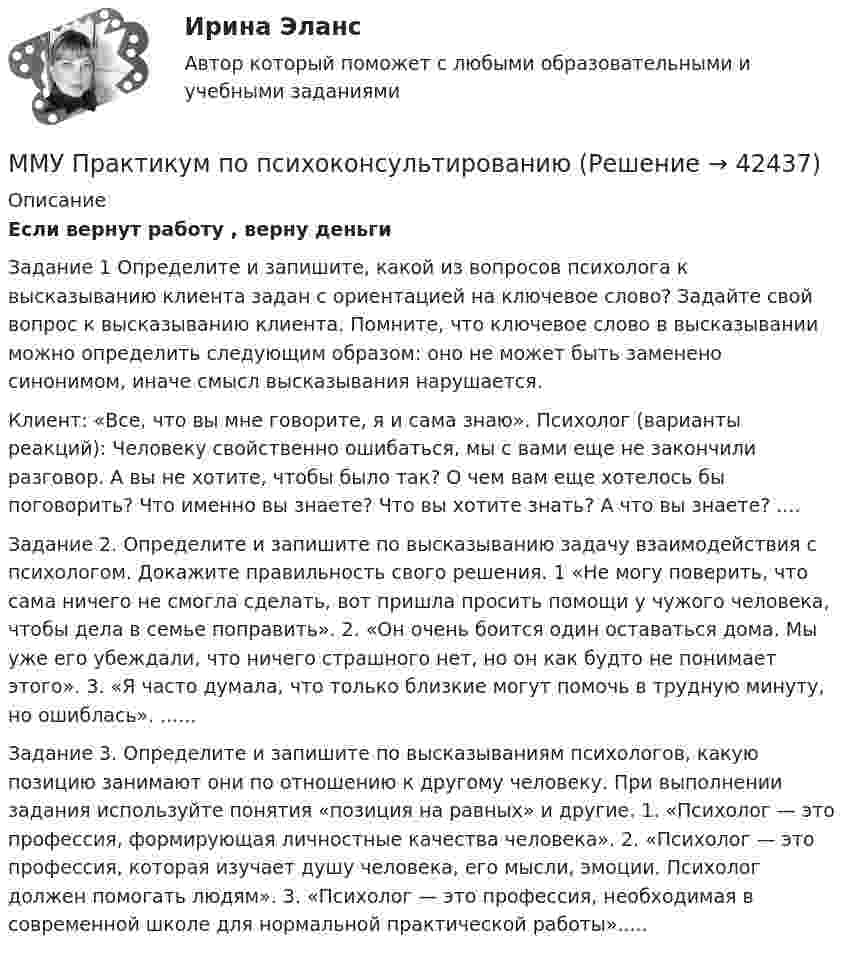     
          Описание
          Если вернут работу , верну деньгиЗадание 1 Определите и запишите, какой из вопросов психолога к высказыванию клиента задан с ориентацией на ключевое слово? Задайте свой вопрос к высказыванию клиента. Помните, что ключевое слово в высказывании можно определить следующим образом: оно не может быть заменено синонимом, иначе смысл высказывания нарушается.Клиент: «Все, что вы мне говорите, я и сама знаю». Психолог (варианты реакций): Человеку свойственно ошибаться, мы с вами еще не закончили разговор. А вы не хотите, чтобы было так? О чем вам еще хотелось бы поговорить? Что именно вы знаете? Что вы хотите знать? А что вы знаете? ....Задание 2. Определите и запишите по высказыванию задачу взаимодействия с психологом. Докажите правильность свого решения. 1 «Не могу поверить, что сама ничего не смогла сделать, вот пришла просить помощи у чужого человека, чтобы дела в семье поправить». 2. «Он очень боится один оставаться дома. Мы уже его убеждали, что ничего страшного нет, но он как будто не понимает этого». 3. «Я часто думала, что только близкие могут помочь в трудную минуту, но ошиблась». ......Задание 3. Определите и запишите по высказываниям психологов, какую позицию занимают они по отношению к другому человеку. При выполнении задания используйте понятия «позиция на равных» и другие. 1. «Психолог — это профессия, формирующая личностные качества человека». 2. «Психолог — это профессия, которая изучает душу человека, его мысли, эмоции. Психолог должен помогать людям». 3. «Психолог — это профессия, необходимая в современной школе для нормальной практической работы».....  
            
            
            ММУ Практикум по культуре речевого общения английского языкаММУ Практикум по психоконсультированиюММУ Практическая работа 2023 СтатистикаММУ Практическая работа Основы информационной культуры и информатика ПСИХОЛОГИЧЕСКАЯ ПОДГОТОВКА К СДАЧЕ ЭКЗАМЕНОВММУ практическая Теория Организации 2023ММУ Практическая управление человеческими ресурсами 2023ММУ Предпринимательство практическое заданиеММУ. ИСТОРИЯ ЗАРУБЕЖНОЙ ЛИТЕРАТУРЫ ( 1/6 )ММУ Кросс-культурные коммуникацииММУ_МенеджментММУ Методика преподавания иностранных языков и культурММУ_Метод принятие управ.решенийММУ_Моделирование экономических процессовММУ Налоговая система Российской Федерации