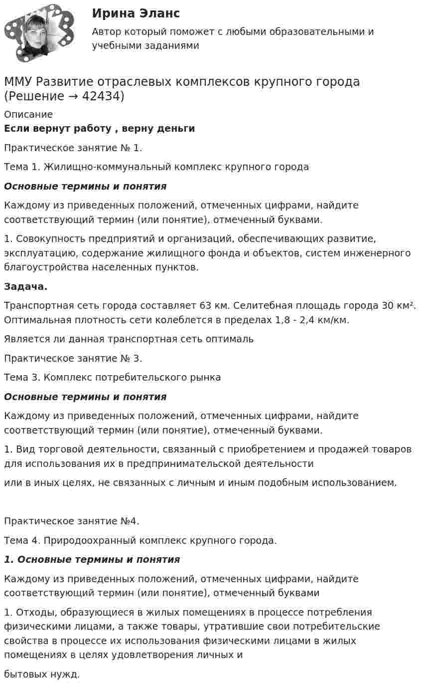    
          Описание
          Если вернут работу , верну деньгиПрактическое занятие № 1.          Тема 1. Жилищно-коммунальный комплекс крупного города                              Основные термины и понятия	Каждому из приведенных положений, отмеченных цифрами, найдите соответствующий термин (или понятие), отмеченный буквами.1. Совокупность предприятий и организаций, обеспечивающих развитие, эксплуатацию, содержание жилищного фонда и объектов, систем инженерного благоустройства населенных пунктов.Задача.	Транспортная сеть города составляет 63 км. Селитебная площадь города 30 км². Оптимальная плотность сети колеблется в пределах 1,8 - 2,4 км/км.Является ли данная транспортная сеть оптимальПрактическое занятие № 3.Тема 3. Комплекс потребительского рынка Основные термины и понятияКаждому из приведенных положений, отмеченных цифрами, найдите соответствующий термин (или понятие), отмеченный буквами.1. Вид торговой деятельности, связанный с приобретением и продажей товаров для использования их в предпринимательской деятельностиили в иных целях, не связанных с личным и иным подобным использованием.Практическое занятие №4.Тема 4. Природоохранный комплекс крупного города.1. Основные термины и понятияКаждому из приведенных положений, отмеченных цифрами, найдите соответствующий термин (или понятие), отмеченный буквами1. Отходы, образующиеся в жилых помещениях в процессе потребления физическими лицами, а также товары, утратившие свои потребительские свойства в процессе их использования физическими лицами в жилых помещениях в целях удовлетворения личных ибытовых нужд.  
            
            
            ММУ Психология безопасности (1/1)ММУ Развитие отраслевых комплексов крупного городаММУ СОЦИОЛОГИЯ УПРАВЛЕНИЯММУ Статистика практическое заданиеММУ - СтилистикаММУ Стратегический маркетинг ММУ Уголовно-исполнительное правоММУ Практикум по психоконсультированиюММУ Практическая работа 2023 СтатистикаММУ Практическая работа Основы информационной культуры и информатика ПСИХОЛОГИЧЕСКАЯ ПОДГОТОВКА К СДАЧЕ ЭКЗАМЕНОВММУ практическая Теория Организации 2023ММУ Практическая управление человеческими ресурсами 2023ММУ Предпринимательство практическое заданиеММУ_Производственный менеджмент