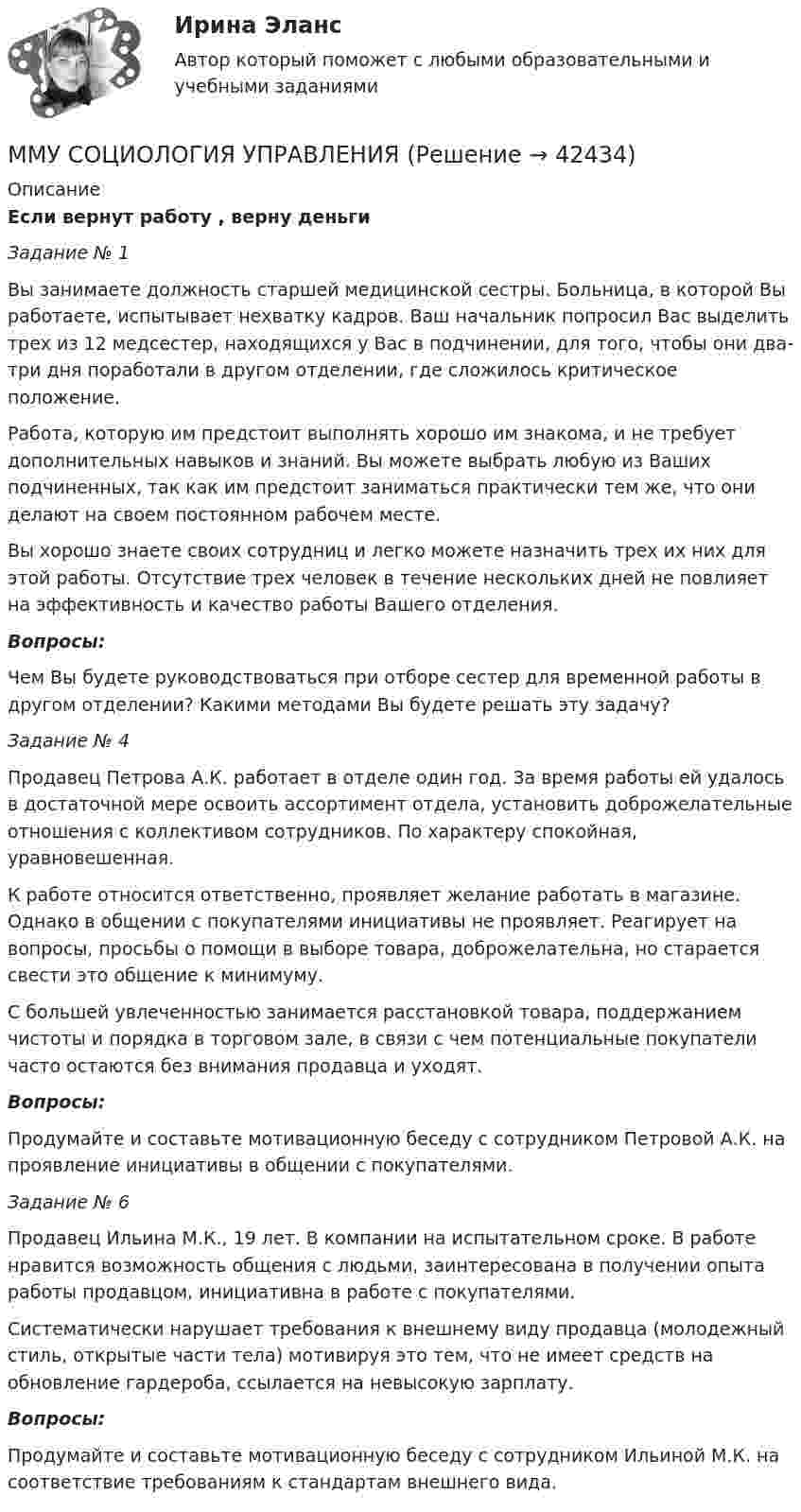     
          Описание
          Если вернут работу , верну деньгиЗадание № 1	Вы занимаете должность старшей медицинской сестры. Больница, в которой Вы работаете, испытывает нехватку кадров. Ваш начальник попросил Вас выделить трех из 12 медсестер, находящихся у Вас в подчинении, для того, чтобы они два-три дня поработали в другом отделении, где сложилось критическое положение.	Работа, которую им предстоит выполнять хорошо им знакома, и не требует дополнительных навыков и знаний. Вы можете выбрать любую из Ваших подчиненных, так как им предстоит заниматься практически тем же, что они делают на своем постоянном рабочем месте.	Вы хорошо знаете своих сотрудниц и легко можете назначить трех их них для этой работы. Отсутствие трех человек в течение нескольких дней не повлияет на эффективность и качество работы Вашего отделения.Вопросы:	Чем Вы будете руководствоваться при отборе сестер для временной работы в другом отделении? Какими методами Вы будете решать эту задачу?Задание № 4	Продавец Петрова А.К. работает в отделе один год. За время работы ей удалось в достаточной мере освоить ассортимент отдела, установить доброжелательные отношения с коллективом сотрудников. По характеру спокойная, уравновешенная. 	К работе относится ответственно, проявляет желание работать в магазине. Однако в общении с покупателями инициативы не проявляет. Реагирует на вопросы, просьбы о помощи в выборе товара, доброжелательна, но старается свести это общение к минимуму. 	С большей увлеченностью занимается расстановкой товара, поддержанием чистоты и порядка в торговом зале, в связи с чем потенциальные покупатели часто остаются без внимания продавца и уходят.Вопросы:	Продумайте и составьте мотивационную беседу с сотрудником Петровой А.К. на проявление инициативы в общении с покупателями.Задание № 6	Продавец Ильина М.К., 19 лет. В компании на испытательном сроке. В работе нравится возможность общения с людьми, заинтересована в получении опыта работы продавцом, инициативна в работе с покупателями.	Систематически нарушает требования к внешнему виду продавца (молодежный стиль, открытые части тела) мотивируя это тем, что не имеет средств на обновление гардероба, ссылается на невысокую зарплату.Вопросы:	Продумайте и составьте мотивационную беседу с сотрудником Ильиной М.К. на соответствие требованиям к стандартам внешнего вида.  
            
            
            ММУ Развитие отраслевых комплексов крупного городаММУ СОЦИОЛОГИЯ УПРАВЛЕНИЯММУ Статистика практическое заданиеММУ - СтилистикаММУ Стратегический маркетинг ММУ Уголовно-исполнительное правоММУ_Управление качествомММУ Практическая работа 2023 СтатистикаММУ Практическая работа Основы информационной культуры и информатика ПСИХОЛОГИЧЕСКАЯ ПОДГОТОВКА К СДАЧЕ ЭКЗАМЕНОВММУ практическая Теория Организации 2023ММУ Практическая управление человеческими ресурсами 2023ММУ Предпринимательство практическое заданиеММУ_Производственный менеджментММУ Психокоррекция