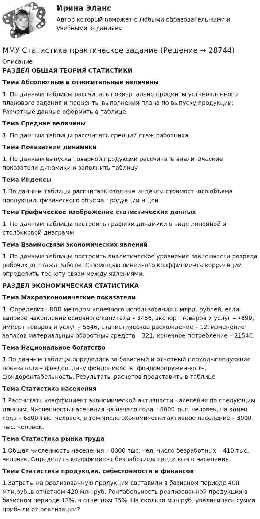     
          Описание
          РАЗДЕЛ ОБЩАЯ ТЕОРИЯ СТАТИСТИКИТема Абсолютные и относительные величины1. По данным таблицы рассчитать поквартально проценты установленного планового задания и проценты выполнения плана по выпуску продукции; Расчетные данные оформить в таблице.Тема Средние величины1. По данным таблицы рассчитать средний стаж работникаТема Показатели динамики1. По данным выпуска товарной продукции рассчитать аналитические показатели динамики и заполнить таблицуТема Индексы1.По данным таблицы рассчитать сводные индексы стоимостного объема продукции, физического объема продукции и ценТема Графическое изображение статистических данных1. По данным таблицы построить графики динамики в виде линейной и столбиковой диаграммТема Взаимосвязи экономических явлений1. По данным таблицы построить аналитическое уравнение зависимости разряда рабочих от стажа работы. С помощью линейного коэффициента корреляции определить тесноту связи между явлениями.РАЗДЕЛ ЭКОНОМИЧЕСКАЯ СТАТИСТИКАТема Макроэкономические показатели1. Определить ВВП методом конечного использования в млрд. рублей, если валовое накопление основного капитала – 3456, экспорт товаров и услуг – 7899, импорт товаров и услуг – 5546, статистическое расхождение – 12, изменение запасов материальных оборотных средств – 321, конечное потребление – 21546.Тема Национальное богатство1.По данным таблицы определить за базисный и отчетный периодыследующие показатели – фондоотдачу,фондоемкость, фондовооруженность, фондорентабельность. Результаты расчетов представить в таблицеТема Статистика населения1.Рассчитать коэффициент экономической активности населения по следующим данным. Численность населения на начало года – 6000 тыс. человек, на конец года – 6500 тыс. человек, в том числе экономически активное население – 3900 тыс. человек.Тема Статистика рынка труда1.Общая численность населения – 8000 тыс. чел, число безработных – 410 тыс. человек. Определить коэффициент безработицы среди всего населения.Тема Статистика продукции, себестоимости и финансов1.Затраты на реализованную продукции составили в базисном периоде 400 млн.руб.,в отчетном 420 млн.руб. Рентабельность реализованной продукции в базисном периоде 12%, в отчетном 15%. На сколько млн.руб. увеличилась сумма прибыли от реализации?  
            
            
            ММУ СОЦИОЛОГИЯ УПРАВЛЕНИЯММУ Статистика практическое заданиеММУ - СтилистикаММУ Стратегический маркетинг ММУ Уголовно-исполнительное правоММУ_Управление качествомММУ_Финансовые вычисленияММУ Практическая работа Основы информационной культуры и информатика ПСИХОЛОГИЧЕСКАЯ ПОДГОТОВКА К СДАЧЕ ЭКЗАМЕНОВММУ практическая Теория Организации 2023ММУ Практическая управление человеческими ресурсами 2023ММУ Предпринимательство практическое заданиеММУ_Производственный менеджментММУ ПсихокоррекцияММУ Психология безопасности (1/1)