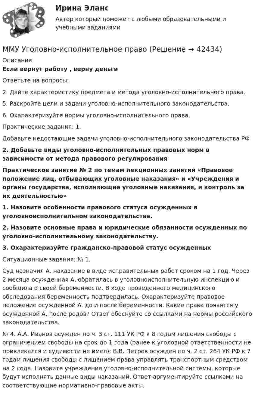     
          Описание
          Если вернут работу , верну деньгиОтветьте на вопросы:2. Дайте характеристику предмета и метода уголовно-исполнительного права. 5. Раскройте цели и задачи уголовно-исполнительного законодательства. 6. Охарактеризуйте нормы уголовно-исполнительного права. Практические задания: 1. Добавьте недостающие задачи уголовно-исполнительного законодательства РФ  2. Добавьте виды уголовно-исполнительных правовых норм в зависимости от метода правового регулирования Практическое занятие № 2 по темам лекционных занятий «Правовое положение лиц, отбывающих уголовные наказания» и «Учреждения и органы государства, исполняющие уголовные наказания, и контроль за их деятельностью»1.   Назовите особенности правового статуса осужденных в уголовноисполнительном законодательстве. 2. Назовите основные права и юридические обязанности осужденных по уголовно-исполнительному законодательству. 3. Охарактеризуйте гражданско-правовой статус осужденныхСитуационные задания: № 1. Суд назначил А. наказание в виде исправительных работ сроком на 1 год. Через 2 месяца осужденная А. обратилась в уголовноисполнительную инспекцию и сообщила о своей беременности. В ходе проведенного медицинского обследования беременность подтвердилась. Охарактеризуйте правовое положение осужденной А. до и после беременности. Какие права появятся у осужденной А. после родов? Ответ обоснуйте со ссылками на нормы российского законодательства.№ 4. А.А. Иванов осужден по ч. 3 ст. 111 УК РФ к 8 годам лишения свободы с ограничением свободы на срок до 1 года (ранее к уголовной ответственности не привлекался и судимости не имел); В.В. Петров осужден по ч. 2 ст. 264 УК РФ к 7 годам лишения свободы с лишением права управлять транспортным средством на 2 года. Назовите учреждения уголовно-исполнительной системы, которые будут исполнять данные виды наказаний. Ответ аргументируйте ссылками на соответствующие нормативно-правовые акты.  
            
            
            ММУ Стратегический маркетинг ММУ Уголовно-исполнительное правоММУ_Управление качествомММУ_Финансовые вычисленияММУ_финансовый менеджментММУ_ФинансыММУ Экономика и управление инвестициямиММУ Предпринимательство практическое заданиеММУ_Производственный менеджментММУ ПсихокоррекцияММУ Психология безопасности (1/1)ММУ Развитие отраслевых комплексов крупного городаММУ СОЦИОЛОГИЯ УПРАВЛЕНИЯММУ Статистика практическое задание