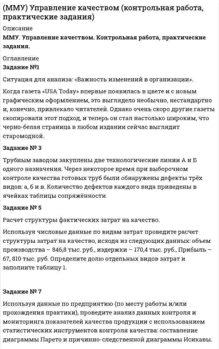 




Описание


ММУ. Управление качеством. Контрольная работа, практические задания.




Оглавление


Задание №1
Ситуация для анализа: «Важность изменений в организации».
Когда газета «USA Today» впервые появилась в цвете и с новым графическим оформлением, это выглядело необычно, нестандартно и, конечно, привлекало читателей. Однако очень скоро другие газеты скопировали этот подход, и теперь он стал настолько широким, что черно-белая страница в любом издании сейчас выглядит старомодной.
Любая организация, уделяющая повышенное внимание удовлетворению лишь заданного стандарта по целям, связанным с качеством, быстро обнаруживает, что должна глотать пыль за конкурентами, которые несутся вперед по пути отличного обслуживания своих потребителей. По этому поводу один из руководителей Xerox как-то сказал: «Качество - это гонка без финишной ленточки». Изменения также требуются и потому, что со временем процессы становятся все более сложными, даже если они проектировались с учетом всей имеющейся на тот момент информации и системно. Каждый новый человек, работающий над процессом, добавляет в него штрих или два, и так до тех пор, пока в итоге на свет не появляется какой-то монстр.
Задание № 3
Трубным заводом закуплены две технологические линии А и Б одного назначения. Через некоторое время при выборочном контроле качества готовых труб были обнаружены дефекты трёх видов: а, б и в. Количество дефектов каждого вида приведены в ячейках таблицы сопряжённости.
Исходные данные
Линия Виды дефектов ni
а б в
А 6 3 9 18
Б 11 5 4 20
mj 17 8 13 N=38
1 - Определить, существует ли связь между дефектами («а», «б», «в») и технологическими линиями (А, Б), выпускающими продукцию, в которой встречаются данные виды дефектов. Исходные данные для расчёта приведены в таблице
2 - Проанализировать полученные результаты и оформить отчёт.
Задание № 5
Расчет структуры фактических затрат на качество.
Используя числовые данные по видам затрат проведите расчет структуры затрат на качество, исходя из следующих данных: объем производства – 846,8 тыс. руб., издержки – 170,4 тыс. руб., Прибыль – 67, 810 тыс. руб. Определите долю отдельных видов затрат и заполните таблицу 1.



            
            
            Задание №1 Ситуация для анализа: «Важность изменений в организации». Когда газета «USA Today» впервые появилась в цвете и с новым графическим оформлением, это выглядело необычно, нестандартно и, конечно, привлекало читателей. Однако очень скоро другие газеты скопировали этот подход, и теперь он стал настолько широким, что черно-белая страница в любом издании сейчас выглядит старомодной.Задание №1 Ситуация для анализа: «Важность изменений в организации». Когда газета «USA Today» впервые появилась в цвете и с новым графическим оформлением, это выглядело необычно, нестандартно и, конечно, привлекало читателей. Однако очень скоро другие газеты скопировали этот подход, и теперь он стал настолько широким, что черно-белая страница в любом издании сейчас выглядит старомодной.. 2Задание № 1 Смоделируйте самостоятельно производственный процесс изготовления изделия (выполнения работы, услуги). Укажите его последовательность.Задание №1 Согласно договора торговый дом «Кентавр» поставил магазину «Новэкс» парфюмерно-косметические товары на сумму 6 млн. руб. При приёмке поступивших изделий комиссия магазина установила, что шампунь «Ромашка» на сумму 9 тыс. руб. по качеству не соответствует требованиям сертификата.Задание №1 Согласно договора торговый дом «Кентавр» поставил магазину «Новэкс» парфюмерно-косметические товары на сумму 6 млн. руб. При приёмке поступивших изделий комиссия магазина установила, что шампунь «Ромашка» на сумму 9 тыс. руб. по качеству не соответствует требованиям сертификата.Задание №1 Составление списка стейкхолдеровЗАДАНИЕ № 1 Составьте проект договора купли-продажи части (первый этаж) нежилого здания с условием передачи земельного участка, на котором оно находится, в аренду покупателюЗадание №1 Составьте таблицу, в которой укажите в первом столбце вид социального обеспечения (льготы, социальное обслуживание, медицинская помощь и лечение), а во втором столбце нормативные акты регулирующих этот вид социального обеспечения.ЗАДАНИЕ № 1. ПОДОБРАТЬ ДИАМЕТРЫ СТЕРЖНЕЙ ИЗ УСЛОВИЯ ПРОЧНОСТИ И ОПРЕДЕЛИТЬ ПОЛНОЕ ПЕРЕМЕЩЕНИЕ СТЕРЖНЕВОЙ СИСТЕМЫ Задание № 1 по Электротехнике и электроникеЗадание № 1 Правильно ли сформулированы следующие вопросы. Найдите ошибки. 1. Регулярно ли Вы питаетесь в ресторане быстрого обслуживания? - да, - нет. 2. Употребляете ли Вы гамбургеры и молочный коктейль?Задание № 1 Правильно ли сформулированы следующие вопросы. Найдите ошибки. 1. Регулярно ли Вы питаетесь в ресторане быстрого обслуживания? - да, - нет. 2. Употребляете ли Вы гамбургеры и молочный коктейль?. 2Задание №1 Разработка бизнес – идей (минимум две) и их анализ.Задание № 1 РАСЧЁТ КОНСТРУКЦИЙ НА РАСТЯЖЕНИЕ, СЖАТИЕ, СДВИГЗадание № 1 Расчёт статически определимой многопролётной балки Вариант 754