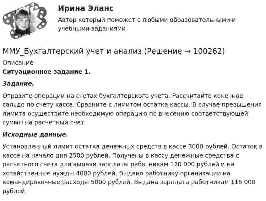      
            Описание
            Ситуационное задание 1. Задание.       Отразите операции на счетах бухгалтерского учета. Рассчитайте конечное сальдо по счету касса. Сравните с лимитом остатка кассы. В случае превышения лимита осуществите необходимую операцию по внесению соответствующей суммы на расчетный счет. Исходные данные.    Установленный лимит остатка денежных средств в кассе 3000 рублей. Остаток в кассе на начало дня 2500 рублей. Получены в кассу денежные средства с расчетного счета для выдачи зарплаты работникам 120 000 рублей и на хозяйственные нужды 4000 рублей. Выдано работнику организации на командировочные расходы 5000 рублей. Выдана зарплата работникам 115 000 рублей.   
            
            
            ММУ Бухгалтерская финансовая отчетность ММУ_Бухгалтерский учет и анализММУ. ВВЕДЕНИЕ В ПРОФЕССИЮ ПО ЖУРНАЛИСТИКЕ. (1/1)ММУ. ИСТОРИЯ ЗАРУБЕЖНОЙ ЛИТЕРАТУРЫ ( 1/6 )ММУ Кросс-культурные коммуникацииММУ_МенеджментММУ Методика преподавания иностранных языков и культурММА ИДО Физическая культура и спорт (элективные дисциплины)ММА ИДО Финансовая стратегия фирмыММА ИДО Экономическая география и регионалистикаММА ИДО Этика государственной и муниципальной службыММА Налоги и налогообложение ММ в психологии и теор.вер. Вариант 5 (7 заданий) Необходимо выбрать для экзамена 5 из 12 имеющихся различных вопросов. Сколькими способами можно это сделать?ММУ 2023 Практическая Основы Самообразования 