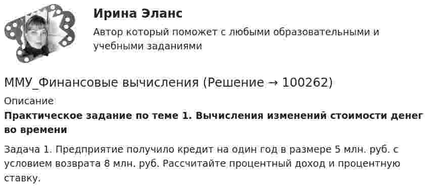      
            Описание
            Практическое задание по теме 1. Вычисления изменений стоимости денег во времениЗадача 1. Предприятие получило кредит на один год в размере 5 млн. руб. с условием возврата 8 млн. руб. Рассчитайте процентный доход и процентную ставку.   
            
            
            ММУ_Управление качествомММУ_Финансовые вычисленияММУ_финансовый менеджментММУ_ФинансыММУ Экономика и управление инвестициямиММУ_Экономическая безопасностьМнение, что субъективная сторона интереса выражается в том, что «всякая деятельность, любой поступок определяются тем или иным интересом данного субъекта», принадлежит …ММУ ПсихокоррекцияММУ Психология безопасности (1/1)ММУ Развитие отраслевых комплексов крупного городаММУ СОЦИОЛОГИЯ УПРАВЛЕНИЯММУ Статистика практическое заданиеММУ - СтилистикаММУ Стратегический маркетинг 