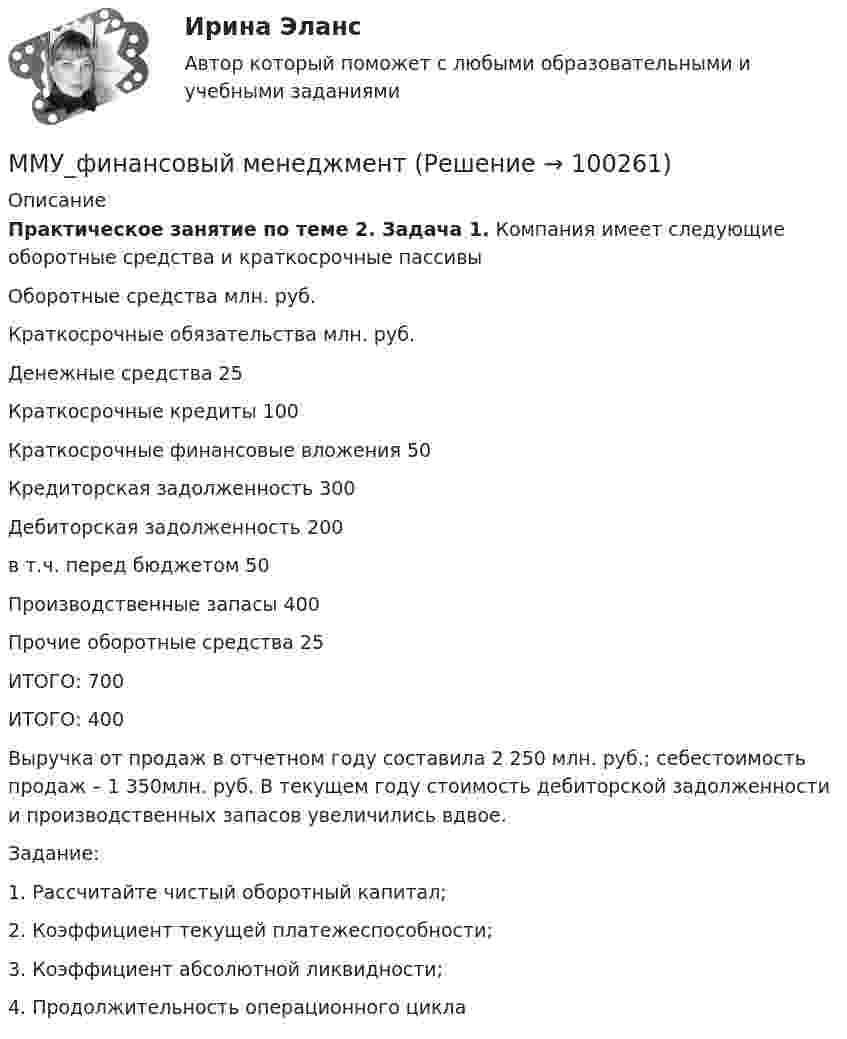      
            Описание
             Практическое занятие по теме 2. Задача 1. Компания имеет следующие оборотные средства и краткосрочные пассивы   Оборотные средства млн. руб. Краткосрочные обязательства млн. руб.   Денежные средства 25 Краткосрочные кредиты 100   Краткосрочные финансовые вложения 50 Кредиторская задолженность 300   Дебиторская задолженность 200 в т.ч. перед бюджетом 50   Производственные запасы 400    Прочие оборотные средства 25    ИТОГО: 700 ИТОГО: 400 	Выручка от продаж в отчетном году составила 2 250 млн. руб.; себестоимость продаж – 1 350млн. руб. В текущем году стоимость дебиторской задолженности и производственных запасов увеличились вдвое.	Задание: 	1. Рассчитайте чистый оборотный капитал; 	2. Коэффициент текущей платежеспособности; 	3. Коэффициент абсолютной ликвидности; 	4. Продолжительность операционного цикла   
            
            
            ММУ_Финансовые вычисленияММУ_финансовый менеджментММУ_ФинансыММУ Экономика и управление инвестициямиММУ_Экономическая безопасностьМнение, что субъективная сторона интереса выражается в том, что «всякая деятельность, любой поступок определяются тем или иным интересом данного субъекта», принадлежит …Мнения наиболее известных и признанных ученых-юристов, высказанных ими в своих работах по определенным правовым вопросам, - это ...ММУ Психология безопасности (1/1)ММУ Развитие отраслевых комплексов крупного городаММУ СОЦИОЛОГИЯ УПРАВЛЕНИЯММУ Статистика практическое заданиеММУ - СтилистикаММУ Стратегический маркетинг ММУ Уголовно-исполнительное право