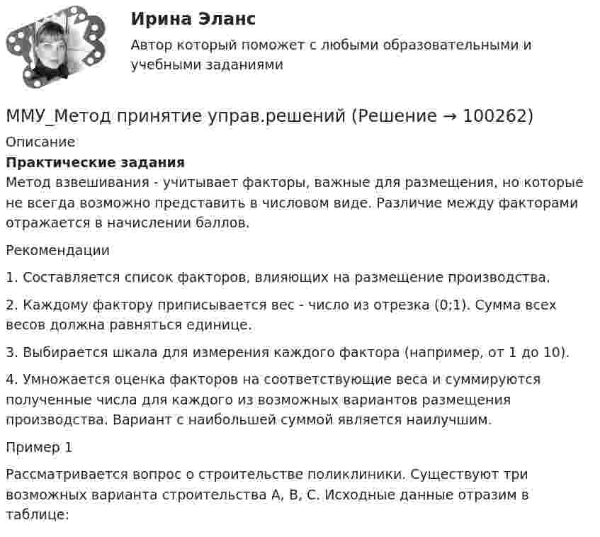      
            Описание
            Практические задания	Метод взвешивания - учитывает факторы, важные для размещения, но которые не всегда возможно представить в числовом виде. Различие между факторами отражается в начислении баллов. 	Рекомендации	1.      Составляется список факторов, влияющих на размещение производства.	2.      Каждому фактору приписывается вес - число из отрезка (0;1). Сумма всех весов должна равняться единице.	3.      Выбирается шкала для измерения каждого фактора (например, от 1 до 10).	4.      Умножается оценка факторов на соответствующие веса и суммируются полученные числа для каждого из возможных вариантов размещения производства. Вариант с наибольшей суммой является наилучшим. 	Пример 1	Рассматривается вопрос о строительстве поликлиники. Существуют три возможных варианта строительства А, В, С. Исходные данные отразим в таблице:   
            
            
            ММУ Методика преподавания иностранных языков и культурММУ_Метод принятие управ.решенийММУ_Моделирование экономических процессовММУ Налоговая система Российской ФедерацииММУ_Организация и планирование производстваММУ Практикум по культуре речевого общения английского языкаММУ Практикум по психоконсультированиюММУ 2023 Практическая Основы Самообразования ММУ Английский язык тестММУ Бухгалтерская финансовая отчетность ММУ_Бухгалтерский учет и анализММУ. ВВЕДЕНИЕ В ПРОФЕССИЮ ПО ЖУРНАЛИСТИКЕ. (1/1)ММУ. ИСТОРИЯ ЗАРУБЕЖНОЙ ЛИТЕРАТУРЫ ( 1/6 )ММУ Кросс-культурные коммуникации