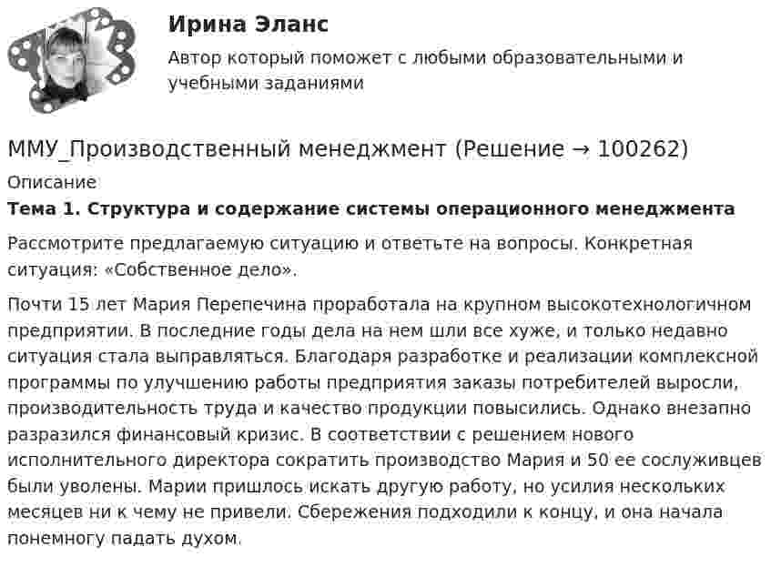      
            Описание
            Тема 1. Структура и содержание системы операционного менеджмента 	Рассмотрите предлагаемую ситуацию и ответьте на вопросы. Конкретная ситуация: «Собственное дело». 	Почти 15 лет Мария Перепечина проработала на крупном высокотехнологичном предприятии. В последние годы дела на нем шли все хуже, и только недавно ситуация стала выправляться. Благодаря разработке и реализации комплексной программы по улучшению работы предприятия заказы потребителей выросли, производительность труда и качество продукции повысились. Однако внезапно разразился финансовый кризис. В соответствии с решением нового исполнительного директора сократить производство Мария и 50 ее сослуживцев были уволены. Марии пришлось искать другую работу, но усилия нескольких месяцев ни к чему не привели. Сбережения подходили к концу, и она начала понемногу падать духом.   
            
            
            ММУ Предпринимательство практическое заданиеММУ_Производственный менеджментММУ ПсихокоррекцияММУ Психология безопасности (1/1)ММУ Развитие отраслевых комплексов крупного городаММУ СОЦИОЛОГИЯ УПРАВЛЕНИЯММУ Статистика практическое заданиеММУ Налоговая система Российской ФедерацииММУ_Организация и планирование производстваММУ Практикум по культуре речевого общения английского языкаММУ Практикум по психоконсультированиюММУ Практическая работа 2023 СтатистикаММУ Практическая работа Основы информационной культуры и информатика ПСИХОЛОГИЧЕСКАЯ ПОДГОТОВКА К СДАЧЕ ЭКЗАМЕНОВММУ практическая Теория Организации 2023