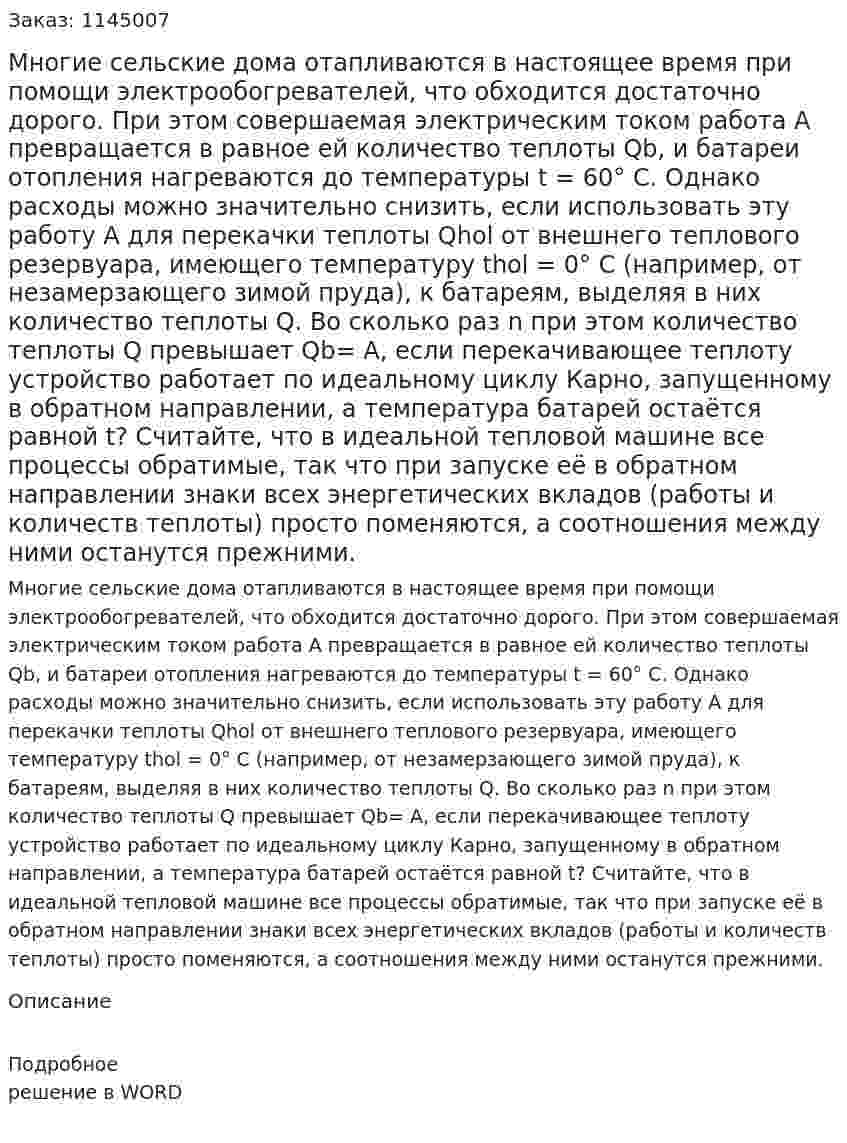 Многие сельские дома отапливаются в настоящее время при помощи электрообогревателей, что обходится достаточно дорого. При этом совершаемая электрическим током работа A превращается в равное ей количество теплоты Qb, и  батареи  отопления  нагреваются  до температуры t = 60° С. Однако расходы можно значительно снизить, если использовать эту работу A для перекачки теплоты Qhol от внешнего теплового резервуара, имеющего температуру thol = 0° С (например, от незамерзающего зимой пруда), к батареям, выделяя в них количество теплоты Q. Во сколько раз n при этом количество теплоты Q превышает Qb= A, если перекачивающее теплоту  устройство  работает  по  идеальному  циклу  Карно,  запущенному в обратном направлении, а температура батарей остаётся равной t? Считайте, что в идеальной тепловой машине все процессы обратимые, так что при запуске её в обратном направлении знаки всех энергетических вкладов (работы и количеств теплоты) просто поменяются, а соотношения между ними останутся прежними. 