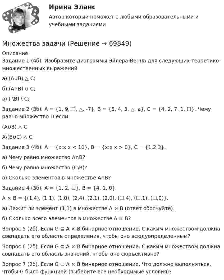      
            Описание
            Задание 1 (4б). Изобразите диаграммы Эйлера-Венна для следующих теоретико-множественных выражений.        а) (A∪B) △ C;	б) (A∩B) ∪ C;	в) (                    \B) \ C;	Задание 2 (3б). A = {1, 9, ☐, △, -7}, B = {5, 4, 3, △, a}, C = {4, 2, 7, 1, ☐}. Чему равно множество D если:(A∪B) △ CA\(B∪C) △ C 	Задание 3 (4б). А = {x:x                     x < 10}, B = {x:x   x > 0}, C = {1,2,3}.	а) Чему равно множество A∩B?	б) Чему равно множество (С\B)?	в) Сколько элементов в множестве A∩B?	Задание 4 (3б). А = {1, 2, ☐}, B = {4, 1, 0}.	A × B = {(1,4), (1,1), (1,0), (2,4), (2,1), (2,0), (☐,4), (☐,1), (☐,0)}.	а) Лежит ли элемент (1,1) в множестве A × B (ответ обоснуйте).	б) Сколько всего элементов в множестве A × B?	Вопрос 5 (2б). Если G ⊆ A × B бинарное отношение. С каким множеством должна совпадать его область определения, чтобы оно всюдуопределенным?	Вопрос 6 (2б). Если G ⊆ A × B бинарное отношение. С каким множеством должна совпадать его область значений, чтобы оно сюръективно?	Вопрос 7 (2б). Если G ⊆ A × B бинарное отношение. Что должно выполняться, чтобы G было функцией (выберите все необходимые условия)?   
            
            
            Многофункциональный нормативный документ, определяющий в рамках конкретного вида экономической деятельности (области профессиональной деятельности) требования к содержанию и условиям труда, квалификации и компетенциям работников по различным квалификМножества задачиМножественность преступленийМножественный доступ в моноканал либо циклическое кольцо при помощи полномочия – это доступ …Множественный доступ, основанный на распределении времени работы канала между информационными системами, – это доступ …Множественный доступ с контролем передачи и обнаружением столкновений характеризует принцип …Множественный доступ с разделением частоты характеризует принцип …Многодетность – счастье или тяжкий трудМногодетность – счастье или тяжкий труды  влияют на настроение и настрой человекаМногозначным является слово...  тополь фонетика классификация сладкийМногоканальная система управления 3-х фазным выпрямителем содержитМногокомпонентное индивидуальное домашнее задание 1_2 Электростатика ТПУ Физика 2.2Многокритериальный анализ – это решение задачи …Многообразие органических соединений обусловлено …