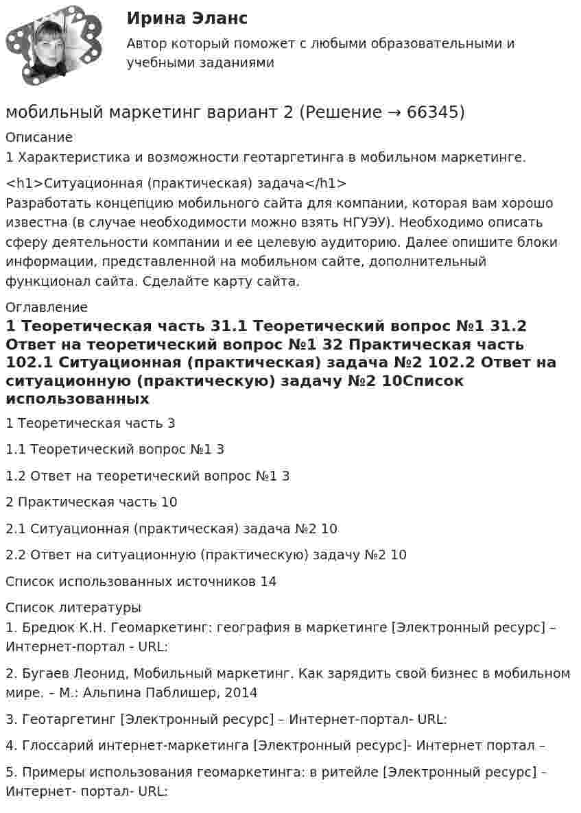      
            Описание
            1 Характеристика и возможности геотаргетинга в мобильном маркетинге.<h1>Ситуационная (практическая) задача</h1>Разработать концепцию мобильного сайта для компании, которая вам хорошо известна (в случае необходимости можно взять НГУЭУ). Необходимо описать сферу деятельности компании и ее целевую аудиторию. Далее опишите блоки информации, представленной на мобильном сайте, дополнительный функционал сайта. Сделайте карту сайта.  
            Оглавление
            1 Теоретическая часть	31.1 Теоретический вопрос №1	31.2 Ответ на теоретический вопрос №1	32 Практическая часть	102.1 Ситуационная (практическая) задача №2	102.2 Ответ на ситуационную (практическую) задачу №2	10Список использованных источников	14 
            Список литературы
            	1.                Бредюк К.Н. Геомаркетинг: география в маркетинге [Электронный ресурс] – Интернет-портал - URL: 	2.                Бугаев Леонид, Мобильный маркетинг. Как зарядить свой бизнес в мобильном мире. – М.: Альпина Паблишер, 2014	3.                Геотаргетинг [Электронный ресурс] – Интернет-портал- URL: 	4.                Глоссарий интернет-маркетинга [Электронный ресурс]- Интернет портал – 	5.                Примеры использования геомаркетинга: в ритейле [Электронный ресурс] – Интернет- портал- URL:    
            
            
            Множество программных средств и экспертов для совместного решения задач, функционирующих в единой распределенной вычислительной среде, – это …мобильный маркетинг вариант 2Мог ли Телегин реализовать свой замысел?Могут ли быть при правильном рассуждении все посылки истинными, если заключение ложно?Модели бюджетного федерализма и их реализация в РФМодели вариантов карьер (выберите лишнее)Модели и методы передачи данных ДГТУМногофункциональный нормативный документ, определяющий в рамках конкретного вида экономической деятельности (области профессиональной деятельности) требования к содержанию и условиям труда, квалификации и компетенциям работников по различным квалификМножества задачиМножественность преступленийМножественный доступ в моноканал либо циклическое кольцо при помощи полномочия – это доступ …Множественный доступ, основанный на распределении времени работы канала между информационными системами, – это доступ …Множественный доступ с контролем передачи и обнаружением столкновений характеризует принцип …Множественный доступ с разделением частоты характеризует принцип …