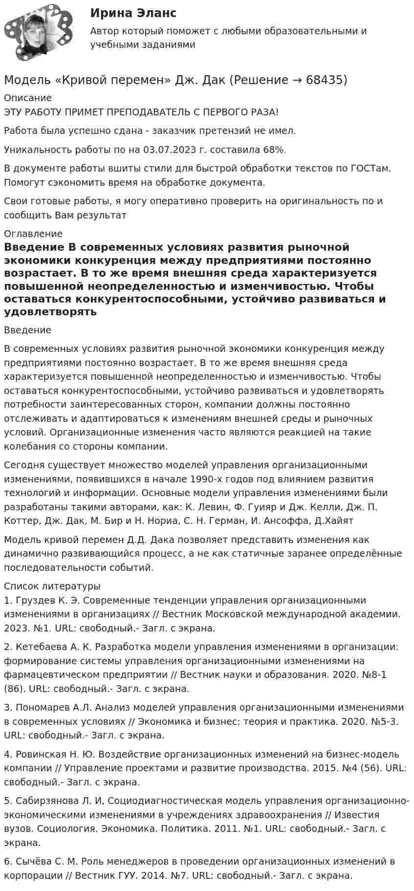      
            Описание
            ЭТУ РАБОТУ ПРИМЕТ ПРЕПОДАВАТЕЛЬ С ПЕРВОГО РАЗА!Работа была успешно сдана - заказчик претензий не имел.Уникальность работы по  на 03.07.2023 г. составила 68%.В документе работы вшиты стили для быстрой обработки текстов по ГОСТам. Помогут сэкономить время на обработке документа.Свои готовые работы, я могу оперативно проверить на оригинальность по  и сообщить Вам результат 
            Оглавление
             Введение В современных условиях развития рыночной экономики конкуренция между предприятиями постоянно возрастает. В то же время внешняя среда характеризуется повышенной неопределенностью и изменчивостью. Чтобы оставаться конкурентоспособными, устойчиво развиваться и удовлетворять потребности заинтересованных сторон, компании должны постоянно отслеживать и адаптироваться к изменениям внешней среды и рыночных условий. Организационные изменения часто являются реакцией на такие колебания со стороны компании.Сегодня существует множество моделей управления организационными изменениями, появившихся в начале 1990-х годов под влиянием развития технологий и информации. Основные модели управления изменениями были разработаны такими авторами, как: К. Левин, Ф. Гуияр и Дж. Келли, Дж. П. Коттер, Дж. Дак, М. Бир и Н. Нориа, С. Н. Герман, И. Ансоффа, Д.Хайят Модель кривой перемен Д.Д. Дака позволяет представить изменения как динамично развивающийся процесс, а не как статичные заранее определённые последовательности событий.  
            Список литературы
            1.             Груздев К. Э. Современные тенденции управления организационными изменениями в организациях // Вестник Московской международной академии. 2023. №1. URL:  свободный.- Загл. с экрана.2.             Кетебаева А. К. Разработка модели управления изменениями в организации: формирование системы управления организационными изменениями на фармацевтическом предприятии // Вестник науки и образования. 2020. №8-1 (86). URL:  свободный.- Загл. с экрана.3.             Пономарев А.Л. Анализ моделей управления организационными изменениями в современных условиях // Экономика и бизнес: теория и практика. 2020. №5-3. URL:  свободный.- Загл. с экрана.4.             Ровинская Н. Ю. Воздействие организационных изменений на бизнес-модель компании // Управление проектами и развитие производства. 2015. №4 (56). URL:  свободный.- Загл. с экрана.5.             Сабирзянова Л. И, Социодиагностическая модель управления организационно-экономическими изменениями в учреждениях здравоохранения // Известия вузов. Социология. Экономика. Политика. 2011. №1. URL:  свободный.- Загл. с экрана.6.             Сычёва С. М. Роль менеджеров в проведении организационных изменений в корпорации // Вестник ГУУ. 2014. №7. URL:  свободный.- Загл. с экрана. 
            
            
            Модель корпоративной социальной деятельностиМодель «Кривой перемен» Дж. ДакМодель кругооборота благ и ресурсов, доходов и расходов в открытой экономике предполагает, что … Модель Лукаса: Модель Лукаса:  	представляет развитие неоклассической модели рынка трудаМодель маркетинга-микс состоит из таких элементов, как … (укажите 4 варианта ответа)Модель М. Портера основана на концепции учета … , связанных с действиями пяти конкурирующих сил рынкаМодель Большого взрыва и расширяющейся ВселеннойМодель взаимоотношения права и государства, где праву принадлежит безусловный приоритет по отношению к государству, - это ... модельМодель государственной службы, которую отличает высокий правовой и социальный статус государственного служащего - это ... модельМодель директора – менеджера XXI векаМодель директора – менеджера XXI векаМодель Дюпона - это ...Модель занятости, согласно которой введение минимальной зарплаты выше установившегося уровня может дать даже рост занятости, называется моделью ... 