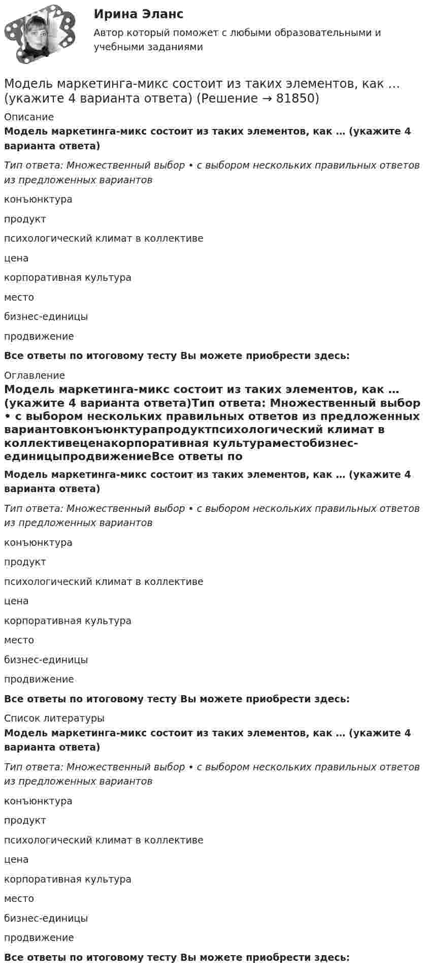      
            Описание
            Модель маркетинга-микс состоит из таких элементов, как … (укажите 4 варианта ответа)Тип ответа: Множественный выбор • с выбором нескольких правильных ответов из предложенных вариантовконъюнктурапродуктпсихологический климат в коллективеценакорпоративная культураместобизнес-единицыпродвижениеВсе ответы по итоговому тесту Вы можете приобрести здесь:  
            Оглавление
            Модель маркетинга-микс состоит из таких элементов, как … (укажите 4 варианта ответа)Тип ответа: Множественный выбор • с выбором нескольких правильных ответов из предложенных вариантовконъюнктурапродуктпсихологический климат в коллективеценакорпоративная культураместобизнес-единицыпродвижениеВсе ответы по итоговому тесту Вы можете приобрести здесь:  
            Список литературы
            Модель маркетинга-микс состоит из таких элементов, как … (укажите 4 варианта ответа)Тип ответа: Множественный выбор • с выбором нескольких правильных ответов из предложенных вариантовконъюнктурапродуктпсихологический климат в коллективеценакорпоративная культураместобизнес-единицыпродвижениеВсе ответы по итоговому тесту Вы можете приобрести здесь:  
            
            
             Модель Лукаса:  	представляет развитие неоклассической модели рынка трудаМодель маркетинга-микс состоит из таких элементов, как … (укажите 4 варианта ответа)Модель М. Портера основана на концепции учета … , связанных с действиями пяти конкурирующих сил рынкаМодель М. Портера предполагает … (укажите 5 вариантов ответа)… модель необходима для того, чтобы показать состав и отношения между элементами, входящими в исследуемую систему, в виде структур данныхМодель обработки данных определяет организацию вычислительных процессов для решения задач пользователя. Последовательности процедуры решения вычислительных задач должны быть оптимизированы последующими параметрамиМодель обработки данных определяет организацию вычислительных процессов для решения задач пользователя. Последовательность и процедуры решения вычислительных задач должны быть оптимизированы по следующим параметрам: объем памяти, ресурсы, количество Модель директора – менеджера XXI векаМодель Дюпона - это ...Модель занятости, согласно которой введение минимальной зарплаты выше установившегося уровня может дать даже рост занятости, называется моделью ... Модель координирующего руководства разработал …Модель корпоративной социальной деятельностиМодель «Кривой перемен» Дж. ДакМодель кругооборота благ и ресурсов, доходов и расходов в открытой экономике предполагает, что …