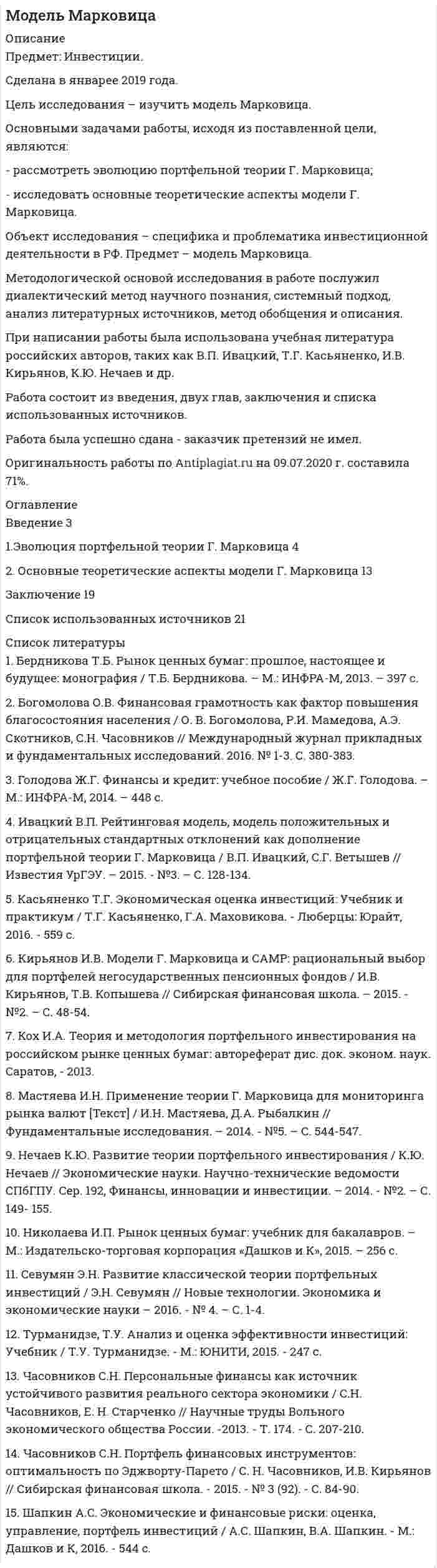 




Описание


Предмет: Теория организации (тема 16).
Сделана в июне 2019 года .
Целью исследования является исследования проблем управления персоналом.
Цель определила задачи:
- рассмотреть понятие и основные этапы управления персоналом;
- описать проблемы управления персоналом и пути их решения.
Предметом исследования является управление персоналом как управленческая деятельность.
Объектом исследования являются проблемы, возникающие в процессе управления персоналом.
 
Работа была успешно сдана - заказчик претензий не имел.
Уникальность работы по Antiplagiat.ru на 01.03.2021 г. составила 45%.
Свои готовые работы, я могу оперативно проверить на оригинальность по Antiplagiat .ru и сообщить Вам результат.




Оглавление


ВВЕДЕНИЕ 3
1. ПОНЯТИЕ И ОСНОВНЫЕ ЭТАПЫ УПРАВЛЕНИЯ ПЕРСОНАЛОМ 4
2. ПРОБЛЕМЫ УПРАВЛЕНИЯ ПЕРСОНАЛОМ И ПУТИ ИХ РЕШЕНИЯ 6
ЗАКЛЮЧЕНИЕ 11
ЛИТЕРАТУРА 12




Список литературы


1. Крамарова В.Ю. Теоретические основы управления трудовым потенциалом предприятия // Символ науки. – 2018. - №5. – С. 76-91.
2. Назарова С.И. Подготовка квалифицированных профессиональных кадров в условиях развития современных технологий // Электронный научно-образовательный вестник «Здоровье и образование в XXI веке». – 2018. - №7. – С. 64-68.
3. Оголихина С.Д. Совершенствование систем оплаты и стимулирования труда на российских предприятиях // Экономика труда. – 2016. – № 2. – С. 131-144.
4. Прудникова Л.В., Юркевич О.И. Оценка и анализ системы мотивации и стимулирования труда персонала коммерческой организации // Вестник Витебского государственного технологического университета. – 2017. - №1. – С. 220-225.
5. Симоненко Е.С. Совершенствование системы стимулирования труда как условие повышения уровня кадрового менеджмента организации // Науковедение. – 2016. – №2. – С. 3-8.
6. Соловьева Н.А. Исследование уровней трудовой мотивации менеджеров // Universum: психология и образование. – 2018. - №5. – С. 15-17.
7. Травин, В.В. Основы кадрового менеджмента: учебное пособие / В.В. Травин, В.А. Дятлов. – М.: Высшая школа, 2016. – 390с.
8. Управление человеческими ресурсами организации: Учебник / под ред. А.Алавердова. – М.: Синергия, 2016. – 680с.
9. Чиликина, И. А. Мотивация трудовой деятельности: курс лекций / И. А. Чиликина. – Липецк: Липецкий государственный технический университет, ЭБС АСВ, 2018. – 66 c.



            
            
            Цель исследования – изучить международные экономические отношения России и Китая. Основными задачами работы, исходя из поставленной цели, являются: - рассмотреть основные показатели внешней торговли как фактора развития отношений России и Китая;Цель исследования – изучить модель Марковица. Основными задачами работы, исходя из поставленной цели, являются: - рассмотреть эволюцию портфельной теории Г. Марковица; - исследовать основные теоретические аспекты модели Г. Марковица.Цель исследования – изучить понятие и предмет заключения эксперта. Основными задачами работы, исходя из поставленной цели, являются: - рассмотреть экспертное заключение как один из способов доказывания вины;Цель: научиться графически изображать историю семейной системы. Изучив материалы курса и в особенности тему 4 (Генограмма как отражение семейной истории) проведите с семьей беседу и изобразите в виде генограммы ее историю.Цель определила задачи: - рассмотреть понятие и основные этапы управления персоналом; - описать проблемы управления персоналом и пути их решения. Предметом исследования является управление персоналом как управленческая деятельность.Цель осуществления и назначение использования служебных документовЦель: получить практические навыки выявления опасных и вредных производственных факторов. Алгоритм выполнения работы 1. Ознакомиться с нормативной документацией по работе (Приложение 1). 2. Получить задание на практическую работу согласно предложенным вариантам рабочих мест (по первой букве фамилии студента) в табл. 1 (Приложение 2).Цель занятия: формирование навыков и умений в области видения и понимания социально-биологических основ физической культуры. Задание 1. Продолжите следующие высказывания, аргументируя собственную точку зрения. 1. Понятие «культура» имеет следующее содержаниеЦель занятия: формирование умений решать текстовые задачи; применять математические методы для решения профессиональных задач; закрепление навыков решения простейших статистических задач; закрепление навыков применять правила приближенных вычислений; закрепление навыков работы с основными свойствами геометрических фигур на плоскости и в пространстве.Цель занятия: формирование умений решать текстовые задачи; применять математические методы для решения профессиональных задач; закрепление навыков решения простейших статистических задач; закрепление навыков применять правила приближенных вычислений; закрепление навыков работы с основными свойствами геометрических фигур на плоскости и в пространстве.. 2Цель занятия: формирование умений решать текстовые задачи; применять математические методы для решения профессиональных задач; закрепление навыков решения простейших статистических задач; закрепление навыков применять правила приближенных вычислений; закрепление навыков работы с основными свойствами геометрических фигур на плоскости и в пространстве.. 3Цель изучения - рассмотреть основные воззрения Гегеля на категории: наука и логика. Задачи 1) Охарактеризовать общие черты философии науки Гегеля. 2) Изучить философскую систему Гегеля и выявить её структурные компоненты.Цель инвентаризации имущества …Цель исследования – изучить институт банкротства в дореволюционной и современной России. Основными задачами работы, исходя из поставленной цели, являются: - рассмотреть институт банкротства в дореволюционной и современной России;