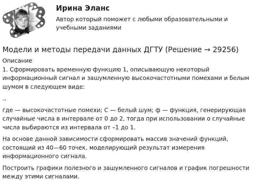      
          Описание
          	1. Сформировать временную функцию 1, описывающую некоторый информационный сигнал и зашумленную высокочастотными помехами и белым шумом в следующем виде:.,где   — высокочастотные помехи; С — белый шум; ф — функция, генерирующая случайные числа в интервале от 0 до 2, тогда при использовании о случайные числа выбираются из интервала от –1 до 1.	На основе данной зависимости сформировать массив значений функций, состоящий из 40—60 точек, моделирующий результат измерения информационного сигнала. 	Построить графики полезного и зашумленного сигналов и график погрешности между этими сигналами.  
            
            
            Модели вариантов карьер (выберите лишнее)Модели и методы передачи данных ДГТУМодели, которые абстрагируются от участия национальной экономики в международных экономических отношениях, называются … моделямиМодели описательного характера, основанные на использовании информации, содержащейся в бухгалтерской отчетности, – это … моделиМодели организации и планирования производства (Вариант № 12, РУТ)Модели планировки дизайна и ландшафтный дизайн - контрольная Моделирование бизнес-процессов 5 вариантМножественный доступ с контролем передачи и обнаружением столкновений характеризует принцип …Множественный доступ с разделением частоты характеризует принцип …Множество Мандельброта иллюстрирует … фракталыМножество программных средств и экспертов для совместного решения задач, функционирующих в единой распределенной вычислительной среде, – это …мобильный маркетинг вариант 2Мог ли Телегин реализовать свой замысел?Могут ли быть при правильном рассуждении все посылки истинными, если заключение ложно?