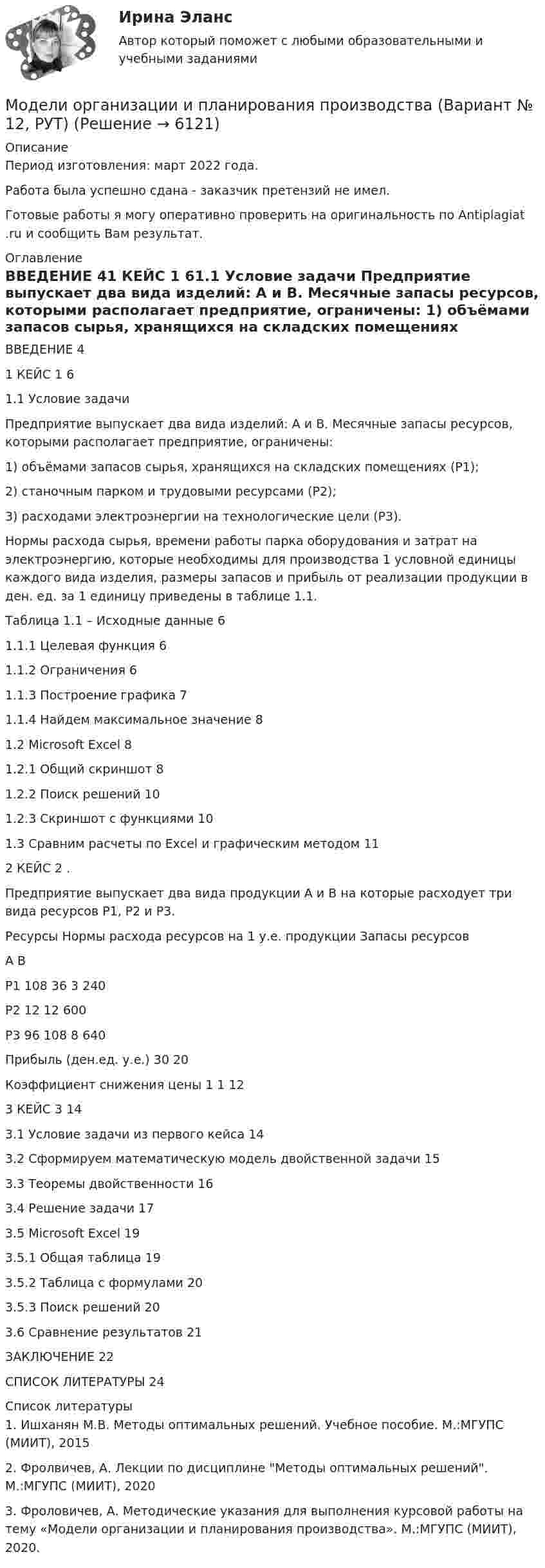      
          Описание
          Период изготовления: март 2022 года.Работа была успешно сдана - заказчик претензий не имел.Готовые работы я могу оперативно проверить на оригинальность по Antiplagiat .ru и сообщить Вам результат. 
          Оглавление
          ВВЕДЕНИЕ 41 КЕЙС 1 61.1 Условие задачи Предприятие выпускает два вида изделий: А и В. Месячные запасы ресурсов, которыми располагает предприятие, ограничены: 1) объёмами запасов сырья, хранящихся на складских помещениях (P1); 2) станочным парком и трудовыми ресурсами (P2); 3) расходами электроэнергии на технологические цели (Р3). Нормы расхода сырья, времени работы парка оборудования и затрат на электроэнергию, которые необходимы для производства 1 условной единицы каждого вида изделия, размеры запасов и прибыль от реализации продукции в ден. ед. за 1 единицу приведены в таблице 1.1.Таблица 1.1 – Исходные данные        61.1.1 Целевая функция 61.1.2 Ограничения 61.1.3 Построение графика 71.1.4 Найдем максимальное значение 81.2 Microsoft Excel 81.2.1 Общий скриншот 81.2.2 Поиск решений 101.2.3 Скриншот с функциями 101.3 Сравним расчеты по Excel и графическим методом 112 КЕЙС 2 .Предприятие выпускает два вида продукции A и B на которые расходует три вида ресурсов P1, P2 и P3.Ресурсы Нормы расхода ресурсов на 1 у.е. продукции Запасы ресурсов А В Р1 108 36 3 240Р2 12 12 600Р3 96 108 8 640Прибыль (ден.ед. у.е.) 30 20  Коэффициент снижения цены 1 1                 123 КЕЙС 3 143.1 Условие задачи из первого кейса 143.2 Сформируем математическую модель двойственной задачи 153.3 Теоремы двойственности 163.4 Решение задачи 173.5 Microsoft Excel 193.5.1 Общая таблица 193.5.2 Таблица с формулами 203.5.3 Поиск решений 203.6 Сравнение результатов 21ЗАКЛЮЧЕНИЕ 22СПИСОК ЛИТЕРАТУРЫ 24 
          Список литературы
          1. Ишханян М.В. Методы оптимальных решений. Учебное пособие. М.:МГУПС (МИИТ), 2015 2. Фролвичев, А. Лекции по дисциплине Методы оптимальных решений. М.:МГУПС (МИИТ), 20203. Фроловичев, А. Методические указания для выполнения курсовой работы на тему «Модели организации и планирования производства». М.:МГУПС (МИИТ), 2020.
            
            
            Модели описательного характера, основанные на использовании информации, содержащейся в бухгалтерской отчетности, – это … моделиМодели организации и планирования производства (Вариант № 12, РУТ)Модели планировки дизайна и ландшафтный дизайн - контрольная Моделирование бизнес-процессов 5 вариантМоделирование бизнес-процессов (тест с ответами Синергия/МОИ/ МТИ /МОСАП)Моделирование в Allfusion Process Modeler (BpWin) по теме «Учет конфигурационных сетевых файлов коммутационного оборудования организации»Моделирование денежных потоков в табличных процессорах Microsoft и Open Office.Множество программных средств и экспертов для совместного решения задач, функционирующих в единой распределенной вычислительной среде, – это …мобильный маркетинг вариант 2Мог ли Телегин реализовать свой замысел?Могут ли быть при правильном рассуждении все посылки истинными, если заключение ложно?Модели бюджетного федерализма и их реализация в РФМодели вариантов карьер (выберите лишнее)Модели и методы передачи данных ДГТУ