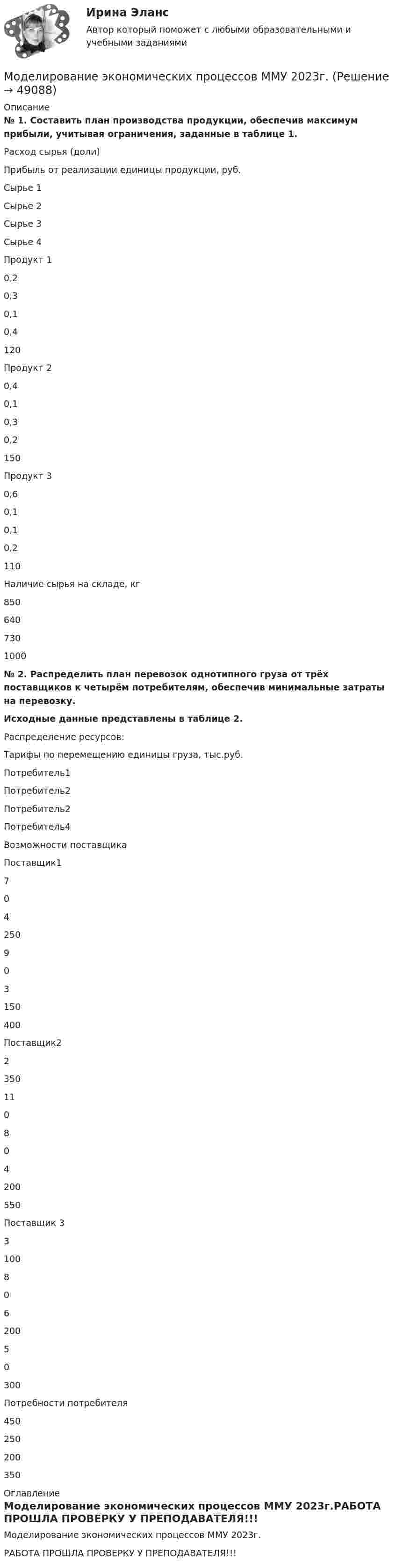     
            Описание
            № 1. Составить план производства продукции, обеспечив максимум прибыли, учитывая ограничения, заданные в таблице 1. Расход сырья (доли) Прибыль от реализации единицы продукции, руб.   Сырье 1 Сырье 2 Сырье 3 Сырье 4   Продукт 1 0,2 0,3 0,1 0,4 120   Продукт 2 0,4 0,1 0,3 0,2 150   Продукт 3 0,6 0,1 0,1 0,2 110   Наличие сырья на складе, кг 850 640 730 1000№ 2. Распределить план перевозок однотипного груза от трёх поставщиков к четырём потребителям, обеспечив минимальные затраты на перевозку.Исходные данные представлены в таблице 2.Распределение ресурсов: Тарифы по перемещению единицы груза, тыс.руб. Потребитель1 Потребитель2 Потребитель2 Потребитель4 Возможности поставщика   Поставщик1 70 4250 90 3150 400   Поставщик2 2350 110 80 4200 550   Поставщик 3 3100 80 6200 50 300   Потребности потребителя 450 250 200 350 
            Оглавление
            Моделирование экономических процессов  ММУ 2023г.РАБОТА ПРОШЛА ПРОВЕРКУ У ПРЕПОДАВАТЕЛЯ!!! 
            
            
            моделирование финансовой деятельностиМоделирование экономических процессов  ММУ 2023г.Моделирование экономических процессов  Практическая работа ММУМоделирование экономических процессов Практическая работа ММУМоделирование экономических процессов. Практическое задание. ММУ. 2023г.Моделирование экономических процессов. Практическое задание. ММУ. 2024г.Моделирование экономических процессов. Практическое задание. МУМ.Моделирование систем электроснабженияМоделирование систем электроснабженияМоделирование систем электроснабжения, итоговый тест , Росдистант Моделирование систем электроснабжения, промежуточные и итоговый тест (2 попытки), Росдистант Моделирование систем электроснабжения (промежуточные и итоговый тесты, вопросы, ответы) РосдистантМоделирование состояния и прогнозирование изменении в природной средеМоделирование сред и разработка приложений виртуальной и дополненной реальности(blender)