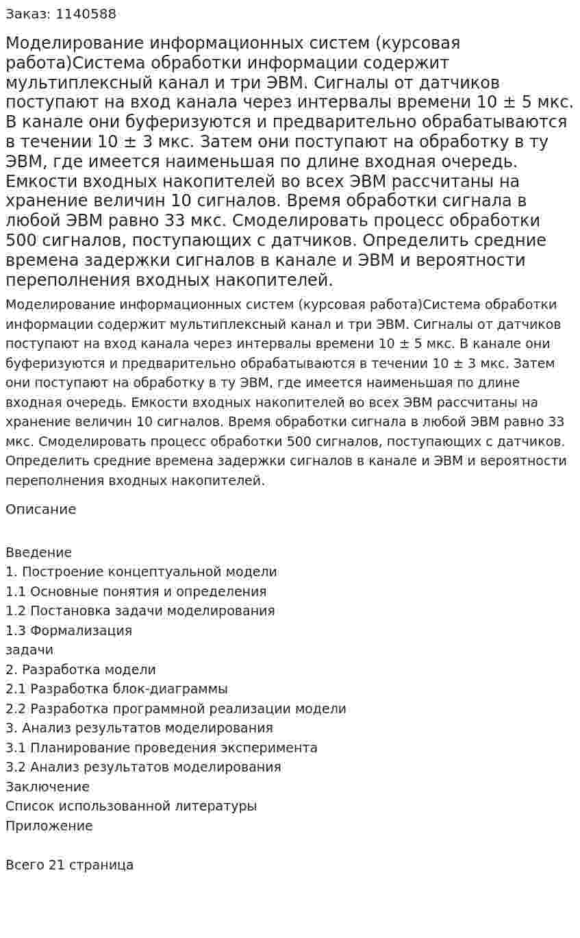 Моделирование информационных систем (курсовая работа)Система обработки информации содержит мультиплексный канал и три ЭВМ. Сигналы от датчиков поступают на вход канала через интервалы времени 10 ± 5 мкс. В канале они буферизуются и предварительно обрабатываются в течении 10 ± 3 мкс. Затем они поступают на обработку в ту ЭВМ, где имеется наименьшая по длине входная очередь. Емкости входных накопителей во всех ЭВМ рассчитаны на хранение величин 10 сигналов. Время обработки сигнала в любой ЭВМ равно 33 мкс. Смоделировать процесс обработки 500 сигналов, поступающих с датчиков. Определить средние времена задержки сигналов в канале и ЭВМ и вероятности переполнения входных накопителей.  