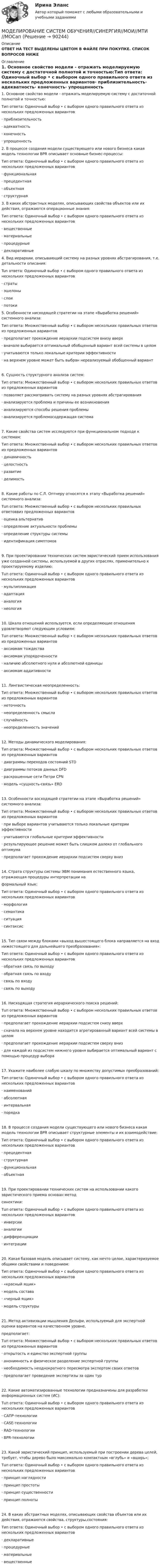      
            Описание
            ОТВЕТ НА ТЕСТ ВЫДЕЛЕНЫ ЦВЕТОМ В ФАЙЛЕ ПРИ ПОКУПКЕ. СПИСОК ВОПРОСОВ НИЖЕ 
            Оглавление
            1.    Основное свойство модели - отражать моделируемую систему с достаточной полнотой и точностью:Тип ответа: Одиночный выбор • с выбором одного правильного ответа из нескольких предложенных вариантов·      приблизительность·      адекватность·      конечность·      упрощенность   2.    В процессе создания модели существующего или нового бизнеса какая модель технологии BPR описывает основные бизнес-процессы:Тип ответа: Одиночный выбор • с выбором одного правильного ответа из нескольких предложенных вариантов·      функциональная·      прецедентная·      объектная·      структурная    3.    В каких абстрактных моделях, описывающих свойства объектов или их действия, отражаются операционные знания:Тип ответа: Одиночный выбор • с выбором одного правильного ответа из нескольких предложенных вариантов·      вещественные·      материальные·      процедурные·      декларативные     4.    Вид иерархии, описывающий систему на разных уровнях абстрагирования, т.е. детальности описания:Tun ответа: Одиночный выбор • с выбором одного правильного ответа из нескольких предложенных вариантов ·      страты·      эшелоны·      слои·      потоки  5.    Особенности нисходящей стратегии на этапе «Выработка решений» системного анализа:Тип ответа: Множественный выбор • с выбором нескольких правильных ответов из предложенных вариантов·      предполагает прохождение иерархии подсистем внизу вверх·      вначале выбирается оптимальный обобщенный вариант всей системы в целом·      учитываются только локальные критерии эффективности·      на верхнем уровне может быть выбран нереализуемый обобщенный вариант6.    Сущность структурного анализа систем:Тип ответа: Множественный выбор • с выбором нескольких правильных ответов из предложенных вариантов·      позволяет рассматривать систему на разных уровнях абстрагирования·      анализируется проблема и причины ее возникновения·      анализируются способы решения проблемы·      анализируется проблемосодержащая система7.     Какие свойства систем исследуются при функциональном подходе к системам:Тип ответа: Множественный выбор • с выбором нескольких правильных ответов из предложенных вариантов·       динамичность·       целостность·       развитие·       делимость8.     Какие работы по С.Л. Оптнеру относятся к этапу «Выработка решений» системного анализа:Тuп ответа: Множественный выбор • с выбором нескольких правильных ответоввиз предложенных вариантов·       оценка альтернатив·       определение актуальности проблемы·       определение структуры системы·       идентификация симптомов9.     При проектировании технических систем эвристический прием использования уже созданной системы, используемой в других отраслях, применительно к проектируемому изделию:Тuп ответа: Одиночный выбор • с выбором одного правильного ответа из нескольких предложенных вариантов·       мультипликация·       адаптация·       аналогия·       неология10.  Шкала отношений используется, если определяющие отношения удовлетворяют следующим условиям:Тuп ответа: Множественный выбор • с выбором нескольких правильных ответов из предложенных вариантов·       аксиомам тождества·       аксиомам упорядоченности·       наличию абсолютного нуля и абсолютной единицы·       аксиомам аддитивности11.  Лингвистическая неопределенность:Тип ответа: Множественный выбор • с выбором нескольких правильных ответов из предложенных вариантов·       неточность·       неопределенность смысла·       случайность·       неопределенность значений12.  Методы динамического моделирования:Тип ответа: Множественный выбор • с выбором нескольких правильных ответов из предложенных вариантов·       диаграммы переходов состояний STD·       диаграммы потоков данных DFD·       раскрашенные сети Петри CPN·       модель «сущность-связь» ERD13.  Особенности восходящей стратегии на этапе «Выработка решений» системного анализа:Тип ответа: Множественный выбор • с выбором нескольких правильных ответов из предложенных вариантов·       при выборе вариантов учитываются только локальные критерии эффективности·       учитываются глобальные критерии эффективности·       результирующее решение может быть слишком далеко от глобального оптимума·       предполагает прохождение иерархии подсистем сверху вниз14.  Страта структуры системы ЭВМ понимания естественного языка, отражающая процедуры интерпретации наформальный язык:Тип ответа: Одиночный выбор • с выбором одного правильного ответа из нескольких предложенных вариантов·       морфология·       семантика·       ситуация·       синтаксис15.  Тип связи между блоками «выход вышестоящего блока направляется на вход нижестоящего для дальнейшего преобразования»:Тип ответа: Одиночный выбор • с выбором одного правильного ответа из нескольких предложенных вариантов·       обратная связь по выходу·       обратная связь по входу·       связь по входу·       связь по выходу16.  Нисходящая стратегия иерархического поиска решений:Тuп ответа: Множественный выбор • с выбором нескольких правильных ответов из предложенных вариантов·       предполагает прохождение иерархии подсистем снизу вверх·       сначала на верхнем уровне находится агрегированный вариант всей системы в целом·       предполагает прохождение иерархии подсистем сверху вниз·       для каждой из подсистем нижнего уровня выбирается оптимальный вариант с помощью процедур выбора17.  Укажите наиболее слабую шкалу по множеству допустимых преобразований:Тип ответа: Одиночный выбор • с выбором одного правильного ответа из нескольких предложенных вариантов·       наименований·       абсолютная·       интервальная·       порядка18.  В процессе создания модели существующего или нового бизнеса какая модель технологии BPR описывает структурные элементы и их взаимодействие:Тип ответа: Одиночный выбор • с выбором одного правильного ответа из нескольких предложенных вариантов·       прецедентная·       структурная·       функциональная·       объектная19.  При проектировании технических систем на использовании какого эвристического приема основан методсинектики:Тuп ответа: Одиночный выбор • с выбором одного правильного ответа из нескольких предложенных вариантов·       инверсии·       аналогии·       дифференциации·       интеграции20.  Какая базовая модель описывает систему, как нечто целое, характеризуемое общими свойствами и поведением:Тип ответа: Одиночный выбор • с выбором одного правильного ответа из нескольких предложенных вариантов·       «красный ящик»·       модель состава·       «черный ящик»·       модель структуры21.  Метод активизации мышления Дельфи, используемый для экспертной оценки вариантов на качественном уровне,предполагает:Тuп ответа: Множественный выбор • с выбором нескольких правильных ответов из предложенных вариантов·       открытость и единство экспертной группы·       анонимность и физическое разделение экспертной группы·       необходимость неоднократного пересмотра экспертом своих ответов·       предполагает проведение экспертизы за один тур22.  Какие автоматизированные технологии предназначены для разработки информационных систем (ИС):Тuп ответа: Одиночный выбор • с выбором одного правильного ответа из нескольких предложенных вариантов·       САПР-технологии·       CASE-технологии·       RAD-технологии·       BPR-технологии23.  Какой эвристический принцип, используемый при построении дерева целей, требует, чтобы дерево было максимально компактным «вглубь» и «вширь»;Тuп ответа: Одиночный выбор • с выбором одного правильного ответа из нескольких предложенных вариантов·       принцип наглядности·       принцип простоты·       принцип существенности·       принцип полноты24.  В каких абстрактных моделях, описывающих свойства объектов или их действия, отражаются свойства, структуры,состояния:Тип ответа: Одиночный выбор • с выбором одного правильного ответа из нескольких предложенных вариантов·       декларативные·       процедурные·       материальные·       вещественные  
            
            
            Моделирование систем. Зачет с оценкой. СинергияМОДЕЛИРОВАНИЕ СИСТЕМ ОБУЧЕНИЯ//СИНЕРГИЯ//МОИ//МТИ//МОСап⭐ Моделирование систем (ответы на тест Синергия / МТИ / МосАП, август 2022)⭐ Моделирование систем (ответы на тест Синергия / МТИ / МосАП, декабрь 2022)Моделирование систем СинергияМоделирование систем СинергияМоделирование систем СИНЕРГИЯМоделирование и анализ программного обеспечения (Темы 3-4) тест с ответами Синергия/МОИ/ МТИ /МОСАПМоделирование и методы планирования эксперимента в электроэнергетике и электротехникеМоделирование инвестиционных проектов предприятия Вариант 7 (5 задач) ДВГУПС Рассчитать значение средневзвешенной стоимости капитала WACC по приведенным в табл. 1 даннымМоделирование организационных структур и технологических процессов на основе дисперсионного анализаМоделирование процессов регулирования температуры и уровня воды в баке.  Создание модели управляющего устройстваМоделирование систем✅ Моделирование систем 33 вопроса СИНЕРГИЯ МТИ 2022