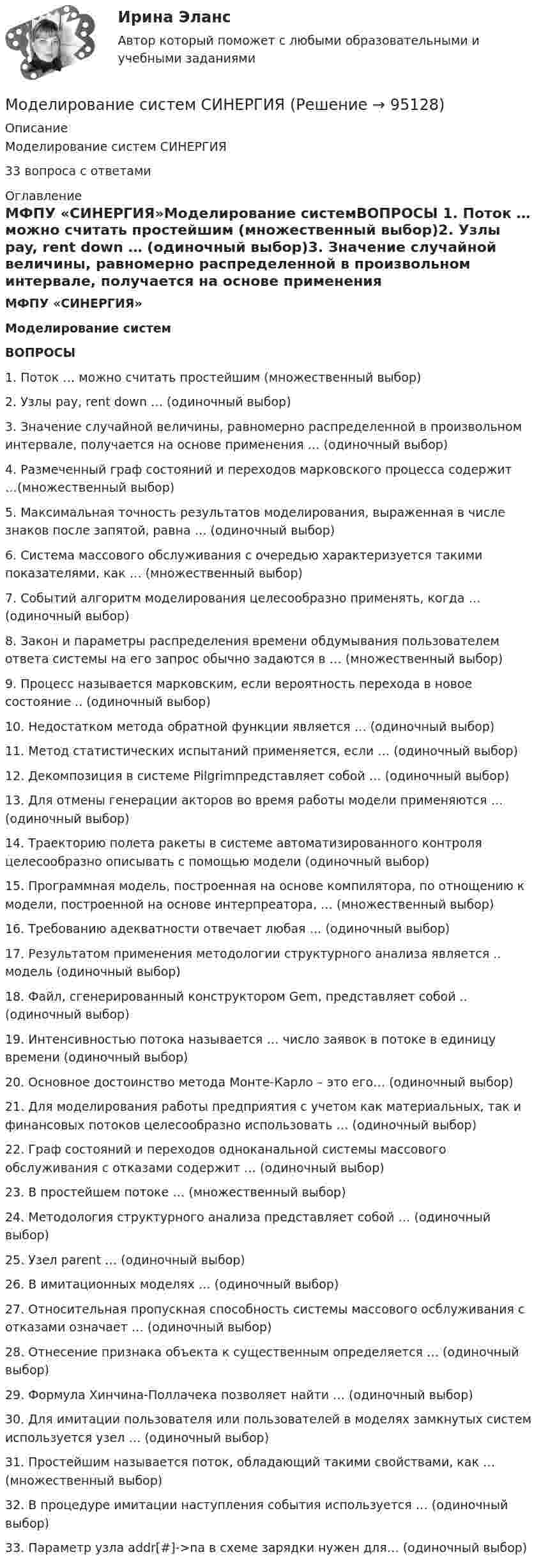      
            Описание
            Моделирование систем СИНЕРГИЯ33 вопроса с ответами 
            Оглавление
            МФПУ «СИНЕРГИЯ»Моделирование системВОПРОСЫ 1. Поток … можно считать простейшим (множественный выбор)2. Узлы pay, rent down … (одиночный выбор)3. Значение случайной величины, равномерно распределенной в произвольном интервале, получается на основе применения … (одиночный выбор)4. Размеченный граф состояний и переходов марковского процесса содержит …(множественный выбор)5. Максимальная точность результатов моделирования, выраженная в числе знаков после запятой, равна … (одиночный выбор)6. Система массового обслуживания с очередью характеризуется такими показателями, как … (множественный выбор)7. Событий алгоритм моделирования целесообразно применять, когда … (одиночный выбор)8. Закон и параметры распределения времени обдумывания пользователем ответа системы на его запрос обычно задаются в … (множественный выбор)9. Процесс называется марковским, если вероятность перехода в новое состояние .. (одиночный выбор)10. Недостатком метода обратной функции является … (одиночный выбор)11. Метод статистических испытаний применяется, если … (одиночный выбор)12. Декомпозиция в системе Pilgrimпредставляет собой … (одиночный выбор)13. Для отмены генерации акторов во время работы модели применяются … (одиночный выбор)14. Траекторию полета ракеты в системе автоматизированного контроля целесообразно описывать с помощью модели (одиночный выбор)15. Программная модель, построенная на основе компилятора, по отнощению к модели, построенной на основе интерпреатора, … (множественный выбор)16. Требованию адекватности отвечает любая … (одиночный выбор)17. Результатом применения методологии структурного анализа является .. модель (одиночный выбор)18. Файл, сгенерированный конструктором Gem, представляет собой .. (одиночный выбор)19. Интенсивностью потока называется … число заявок в потоке в единицу времени (одиночный выбор)20. Основное достоинство метода Монте-Карло – это его… (одиночный выбор)21. Для моделирования работы предприятия с учетом как материальных, так и финансовых потоков целесообразно использовать … (одиночный выбор)22. Граф состояний и переходов одноканальной системы массового обслуживания с отказами содержит … (одиночный выбор)23. В простейшем потоке … (множественный выбор)24. Методология структурного анализа представляет собой … (одиночный выбор)25. Узел parent … (одиночный выбор)26. В имитационных моделях … (одиночный выбор)27. Относительная пропускная способность системы массового осблуживания с отказами означает … (одиночный выбор)28. Отнесение признака объекта к существенным определяется … (одиночный выбор)29. Формула Хинчина-Поллачека позволяет найти … (одиночный выбор)30. Для имитации пользователя или пользователей в моделях замкнутых систем используется узел … (одиночный выбор)31. Простейшим называется поток, обладающий такими свойствами, как … (множественный выбор)32. В процедуре имитации наступления события используется … (одиночный выбор)33. Параметр узла addr[#]->na в схеме зарядки нужен для… (одиночный выбор)  
            
            
            Моделирование систем СинергияМоделирование систем СИНЕРГИЯМоделирование систем. Синергия. Зачет на 5Моделирование систем. Синергия. Зачет с оценкойМоделирование систем Синергия ответы на тестыМоделирование систем - тест с ответами -  Синергия 2021Моделирование систем (тест с ответами Синергия/МОИ/ МТИ)Моделирование систем✅ Моделирование систем 33 вопроса СИНЕРГИЯ МТИ 2022Моделирование систем 33 вопроса СИНЕРГИЯ ОТВЕТЫ 2022Моделирование систем. Зачет с оценкой. СинергияМОДЕЛИРОВАНИЕ СИСТЕМ ОБУЧЕНИЯ//СИНЕРГИЯ//МОИ//МТИ//МОСап⭐ Моделирование систем (ответы на тест Синергия / МТИ / МосАП, август 2022)⭐ Моделирование систем (ответы на тест Синергия / МТИ / МосАП, декабрь 2022)