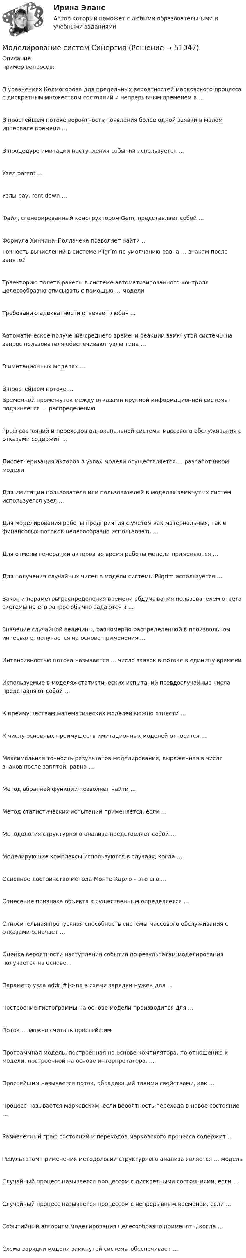     
            Описание
             пример вопросов:В уравнениях Колмогорова для предельных вероятностей марковского процесса с дискретным множеством состояний и непрерывным временем в …В простейшем потоке вероятность появления более одной заявки в малом интервале времени …В процедуре имитации наступления события используется …Узел parent …Узлы pay, rent down …Файл, сгенерированный конструктором Gem, представляет собой …Формула Хинчина–Поллачека позволяет найти …Точность вычислений в системе Pilgrim по умолчанию равна … знакам после запятойТраекторию полета ракеты в системе автоматизированного контроля целесообразно описывать с помощью … моделиТребованию адекватности отвечает любая …Автоматическое получение среднего времени реакции замкнутой системы на запрос пользователя обеспечивают узлы типа …В имитационных моделях …В простейшем потоке …Временной промежуток между отказами крупной информационной системы подчиняется … распределениюГраф состояний и переходов одноканальной системы массового обслуживания с отказами содержит …Диспетчеризация акторов в узлах модели осуществляется … разработчиком моделиДля имитации пользователя или пользователей в моделях замкнутых систем используется узел …Для моделирования работы предприятия с учетом как материальных, так и финансовых потоков целесообразно использовать …Для отмены генерации акторов во время работы модели применяются …Для получения случайных чисел в модели системы Pilgrim используется …Закон и параметры распределения времени обдумывания пользователем ответа системы на его запрос обычно задаются в …Значение случайной величины, равномерно распределенной в произвольном интервале, получается на основе применения …Интенсивностью потока называется … число заявок в потоке в единицу времениИспользуемые в моделях статистических испытаний псевдослучайные числа представляют собой …К преимуществам математических моделей можно отнести …К числу основных преимуществ имитационных моделей относится …Максимальная точность результатов моделирования, выраженная в числе знаков после запятой, равна …Метод обратной функции позволяет найти …Метод статистических испытаний применяется, если …Методология структурного анализа представляет собой …Моделирующие комплексы используются в случаях, когда …Основное достоинство метода Монте-Карло – это его …Отнесение признака объекта к существенным определяется …Относительная пропускная способность системы массового обслуживания с отказами означает …Оценка вероятности наступления события по результатам моделирования получается на основе…Параметр узла addr[#]->na в схеме зарядки нужен для …Построение гистограммы на основе модели производится для …Поток … можно считать простейшимПрограммная модель, построенная на основе компилятора, по отношению к модели, построенной на основе интерпретатора, …Простейшим называется поток, обладающий такими свойствами, как …Процесс называется марковским, если вероятность перехода в новое состояние …Размеченный граф состояний и переходов марковского процесса содержит …Результатом применения методологии структурного анализа является … модельСлучайный процесс называется процессом с дискретными состояниями, если …Случайный процесс называется процессом с непрерывным временем, если …Событийный алгоритм моделирования целесообразно применять, когда …Схема зарядки модели замкнутой системы обеспечивает …  
            
            
            ⭐ Моделирование систем (ответы на тест Синергия / МТИ / МосАП, декабрь 2022)Моделирование систем СинергияМоделирование систем СинергияМоделирование систем СИНЕРГИЯМоделирование систем. Синергия. Зачет на 5Моделирование систем. Синергия. Зачет с оценкойМоделирование систем Синергия ответы на тестыМоделирование организационных структур и технологических процессов на основе дисперсионного анализаМоделирование процессов регулирования температуры и уровня воды в баке.  Создание модели управляющего устройстваМоделирование систем✅ Моделирование систем 33 вопроса СИНЕРГИЯ МТИ 2022Моделирование систем 33 вопроса СИНЕРГИЯ ОТВЕТЫ 2022Моделирование систем. Зачет с оценкой. СинергияМОДЕЛИРОВАНИЕ СИСТЕМ ОБУЧЕНИЯ//СИНЕРГИЯ//МОИ//МТИ//МОСап