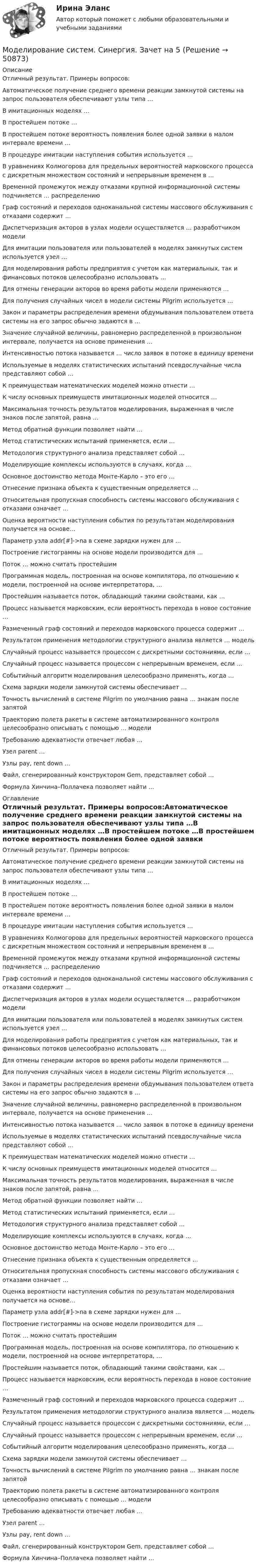     
            Описание
            Отличный результат. Примеры вопросов:Автоматическое получение среднего времени реакции замкнутой системы на запрос пользователя обеспечивают узлы типа …В имитационных моделях …В простейшем потоке …В простейшем потоке вероятность появления более одной заявки в малом интервале времени …В процедуре имитации наступления события используется …В уравнениях Колмогорова для предельных вероятностей марковского процесса с дискретным множеством состояний и непрерывным временем в …Временной промежуток между отказами крупной информационной системы подчиняется … распределениюГраф состояний и переходов одноканальной системы массового обслуживания с отказами содержит …Диспетчеризация акторов в узлах модели осуществляется … разработчиком моделиДля имитации пользователя или пользователей в моделях замкнутых систем используется узел …Для моделирования работы предприятия с учетом как материальных, так и финансовых потоков целесообразно использовать …Для отмены генерации акторов во время работы модели применяются …Для получения случайных чисел в модели системы Pilgrim используется …Закон и параметры распределения времени обдумывания пользователем ответа системы на его запрос обычно задаются в …Значение случайной величины, равномерно распределенной в произвольном интервале, получается на основе применения …Интенсивностью потока называется … число заявок в потоке в единицу времениИспользуемые в моделях статистических испытаний псевдослучайные числа представляют собой …К преимуществам математических моделей можно отнести …К числу основных преимуществ имитационных моделей относится …Максимальная точность результатов моделирования, выраженная в числе знаков после запятой, равна …Метод обратной функции позволяет найти …Метод статистических испытаний применяется, если …Методология структурного анализа представляет собой …Моделирующие комплексы используются в случаях, когда …Основное достоинство метода Монте-Карло – это его …Отнесение признака объекта к существенным определяется …Относительная пропускная способность системы массового обслуживания с отказами означает …Оценка вероятности наступления события по результатам моделирования получается на основе…Параметр узла addr[#]->na в схеме зарядки нужен для …Построение гистограммы на основе модели производится для …Поток … можно считать простейшимПрограммная модель, построенная на основе компилятора, по отношению к модели, построенной на основе интерпретатора, …Простейшим называется поток, обладающий такими свойствами, как …Процесс называется марковским, если вероятность перехода в новое состояние …Размеченный граф состояний и переходов марковского процесса содержит …Результатом применения методологии структурного анализа является … модельСлучайный процесс называется процессом с дискретными состояниями, если …Случайный процесс называется процессом с непрерывным временем, если …Событийный алгоритм моделирования целесообразно применять, когда …Схема зарядки модели замкнутой системы обеспечивает …Точность вычислений в системе Pilgrim по умолчанию равна … знакам после запятойТраекторию полета ракеты в системе автоматизированного контроля целесообразно описывать с помощью … моделиТребованию адекватности отвечает любая …Узел parent …Узлы pay, rent down …Файл, сгенерированный конструктором Gem, представляет собой …Формула Хинчина–Поллачека позволяет найти … 
            Оглавление
            Отличный результат. Примеры вопросов:Автоматическое получение среднего времени реакции замкнутой системы на запрос пользователя обеспечивают узлы типа …В имитационных моделях …В простейшем потоке …В простейшем потоке вероятность появления более одной заявки в малом интервале времени …В процедуре имитации наступления события используется …В уравнениях Колмогорова для предельных вероятностей марковского процесса с дискретным множеством состояний и непрерывным временем в …Временной промежуток между отказами крупной информационной системы подчиняется … распределениюГраф состояний и переходов одноканальной системы массового обслуживания с отказами содержит …Диспетчеризация акторов в узлах модели осуществляется … разработчиком моделиДля имитации пользователя или пользователей в моделях замкнутых систем используется узел …Для моделирования работы предприятия с учетом как материальных, так и финансовых потоков целесообразно использовать …Для отмены генерации акторов во время работы модели применяются …Для получения случайных чисел в модели системы Pilgrim используется …Закон и параметры распределения времени обдумывания пользователем ответа системы на его запрос обычно задаются в …Значение случайной величины, равномерно распределенной в произвольном интервале, получается на основе применения …Интенсивностью потока называется … число заявок в потоке в единицу времениИспользуемые в моделях статистических испытаний псевдослучайные числа представляют собой …К преимуществам математических моделей можно отнести …К числу основных преимуществ имитационных моделей относится …Максимальная точность результатов моделирования, выраженная в числе знаков после запятой, равна …Метод обратной функции позволяет найти …Метод статистических испытаний применяется, если …Методология структурного анализа представляет собой …Моделирующие комплексы используются в случаях, когда …Основное достоинство метода Монте-Карло – это его …Отнесение признака объекта к существенным определяется …Относительная пропускная способность системы массового обслуживания с отказами означает …Оценка вероятности наступления события по результатам моделирования получается на основе…Параметр узла addr[#]->na в схеме зарядки нужен для …Построение гистограммы на основе модели производится для …Поток … можно считать простейшимПрограммная модель, построенная на основе компилятора, по отношению к модели, построенной на основе интерпретатора, …Простейшим называется поток, обладающий такими свойствами, как …Процесс называется марковским, если вероятность перехода в новое состояние …Размеченный граф состояний и переходов марковского процесса содержит …Результатом применения методологии структурного анализа является … модельСлучайный процесс называется процессом с дискретными состояниями, если …Случайный процесс называется процессом с непрерывным временем, если …Событийный алгоритм моделирования целесообразно применять, когда …Схема зарядки модели замкнутой системы обеспечивает …Точность вычислений в системе Pilgrim по умолчанию равна … знакам после запятойТраекторию полета ракеты в системе автоматизированного контроля целесообразно описывать с помощью … моделиТребованию адекватности отвечает любая …Узел parent …Узлы pay, rent down …Файл, сгенерированный конструктором Gem, представляет собой …Формула Хинчина–Поллачека позволяет найти … 
            
            
            Моделирование систем СИНЕРГИЯМоделирование систем. Синергия. Зачет на 5Моделирование систем. Синергия. Зачет с оценкойМоделирование систем Синергия ответы на тестыМоделирование систем - тест с ответами -  Синергия 2021Моделирование систем (тест с ответами Синергия/МОИ/ МТИ)Моделирование систем.ТулГУ,исследование модели вход-выход,9 вариант✅ Моделирование систем 33 вопроса СИНЕРГИЯ МТИ 2022Моделирование систем 33 вопроса СИНЕРГИЯ ОТВЕТЫ 2022Моделирование систем. Зачет с оценкой. СинергияМОДЕЛИРОВАНИЕ СИСТЕМ ОБУЧЕНИЯ//СИНЕРГИЯ//МОИ//МТИ//МОСап⭐ Моделирование систем (ответы на тест Синергия / МТИ / МосАП, август 2022)⭐ Моделирование систем (ответы на тест Синергия / МТИ / МосАП, декабрь 2022)Моделирование систем Синергия