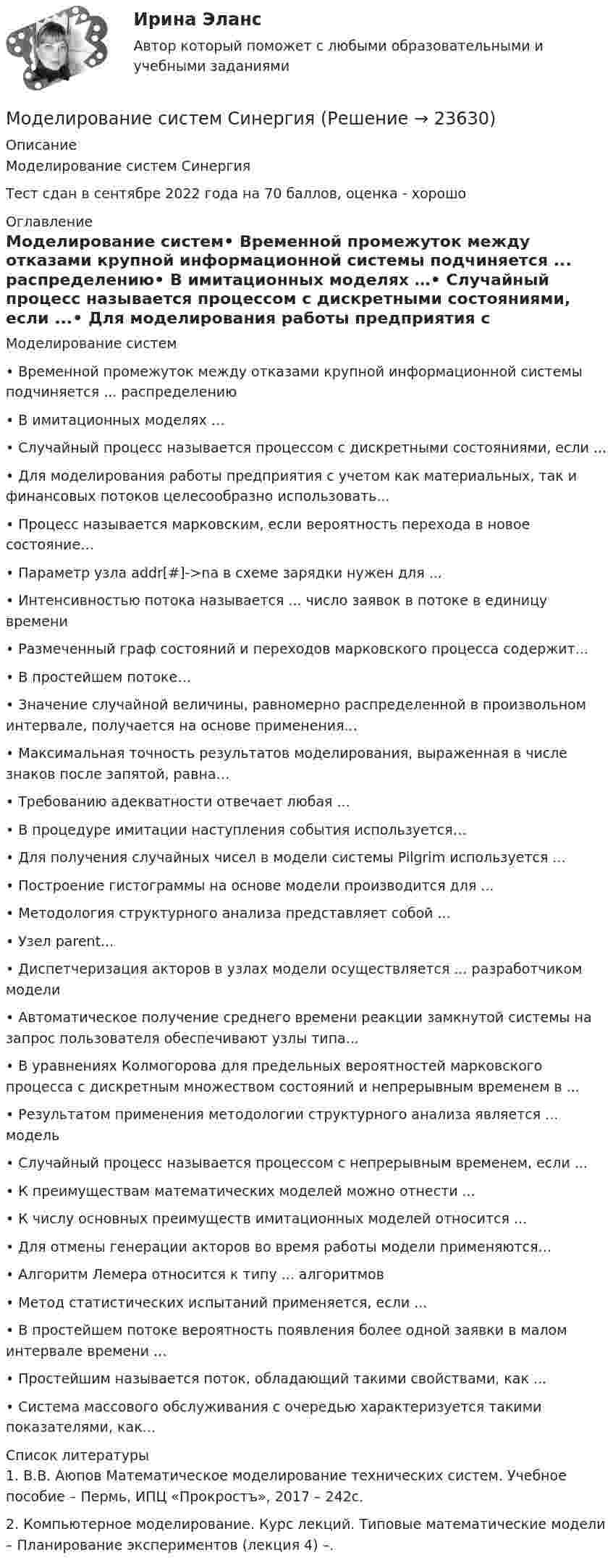    
          Описание
          Моделирование систем СинергияТест сдан в сентябре 2022 года на 70 баллов, оценка - хорошо 
          Оглавление
          Моделирование систем•	Временной промежуток между отказами крупной информационной системы подчиняется ... распределению•	В имитационных моделях …•	Случайный процесс называется процессом с дискретными состояниями, если ...•	Для моделирования работы предприятия с учетом как материальных, так и финансовых потоков целесообразно использовать...•	Процесс называется марковским, если вероятность перехода в новое состояние…•	Параметр узла addr[#]->na в схеме зарядки нужен для ...•	Интенсивностью потока называется ... число заявок в потоке в единицу времени•	Размеченный граф состояний и переходов марковского процесса содержит... •	В простейшем потоке…•	Значение случайной величины, равномерно распределенной в произвольном интервале, получается на основе применения...•	Максимальная точность результатов моделирования, выраженная в числе знаков после запятой, равна…•	Требованию адекватности отвечает любая ...•	В процедуре имитации наступления события используется…•	Для получения случайных чисел в модели системы Pilgrim используется ...•	Построение гистограммы на основе модели производится для ...•	Методология структурного анализа представляет собой ...•	Узел parent...•	Диспетчеризация акторов в узлах модели осуществляется ... разработчиком модели•	Автоматическое получение среднего времени реакции замкнутой системы на запрос пользователя обеспечивают узлы типа...•	В уравнениях Колмогорова для предельных вероятностей марковского процесса с дискретным множеством состояний и непрерывным временем в ...•	Результатом применения методологии структурного анализа является ... модель•	Случайный процесс называется процессом с непрерывным временем, если ...•	К преимуществам математических моделей можно отнести ...•	К числу основных преимуществ имитационных моделей относится ...•	Для отмены генерации акторов во время работы модели применяются…•	Алгоритм Лемера относится к типу ... алгоритмов•	Метод статистических испытаний применяется, если ...•	В простейшем потоке вероятность появления более одной заявки в малом интервале времени ...•	Простейшим называется поток, обладающий такими свойствами, как ...•	Система массового обслуживания с очередью характеризуется такими показателями, как…  
          Список литературы
          	1.  В.В. Аюпов Математическое моделирование технических систем. Учебное пособие – Пермь, ИПЦ «Прокростъ», 2017 – 242с.	2.  Компьютерное моделирование. Курс лекций. Типовые математические модели – Планирование экспериментов (лекция 4) –.
            
            
            Моделирование систем СинергияМоделирование систем СинергияМоделирование систем СИНЕРГИЯМоделирование систем. Синергия. Зачет на 5Моделирование систем. Синергия. Зачет с оценкойМоделирование систем Синергия ответы на тестыМоделирование систем - тест с ответами -  Синергия 2021Моделирование процессов регулирования температуры и уровня воды в баке.  Создание модели управляющего устройстваМоделирование систем✅ Моделирование систем 33 вопроса СИНЕРГИЯ МТИ 2022Моделирование систем 33 вопроса СИНЕРГИЯ ОТВЕТЫ 2022Моделирование систем. Зачет с оценкой. СинергияМОДЕЛИРОВАНИЕ СИСТЕМ ОБУЧЕНИЯ//СИНЕРГИЯ//МОИ//МТИ//МОСап⭐ Моделирование систем (ответы на тест Синергия / МТИ / МосАП, август 2022)