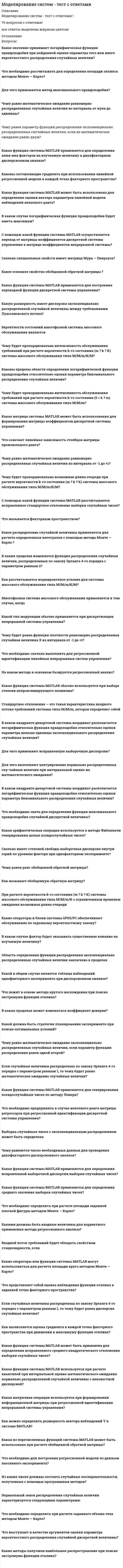      
          Описание
           (88 %)Действие отрицательных обратных связей приводитк возбуждению системысистема приходит в равновесиек стабилизации системыВерноБаллов за ответ: 1/1.Популяция дрозофилы является примером ________ моделирования.биологическогоматематическогофизическогокомпьютерногоНеверноБаллов за ответ: 0/1.Модель, которая представляет то, что исследуется, с помощью увеличенного или уменьшенного описания объекта или системы называется _______________модельюОтвет:ВерноБаллов за ответ: 1/1Процесс построения модели называется ______________.Ответ:ВерноБаллов за ответ: 1/1.В стационарном процессе накопление равно:01-1ВерноБаллов за ответ: 1/1Причины, по которым фактор может быть нерегулируемымВыберите несколько ответов.его изменение практически невозможноустановление связей между количествами ключевых и неключевых веществфактор слабо влияет на процесс и его нецелесообразно регулироватьего можно изменить, но это слишком дорогоВерноБаллов за ответ: 1/1.Совокупность математических соотношений, отображающих физические связи между входными, промежуточными и выходными параметрами реального объекта при установившихся режимах работы называется ______________математической моделью.Ответ:ВерноБаллов за ответ: 1/1.Mathematica, Mathcad, Matlab и др. разработаны для поддержки ________________ моделирования.Ответ:ВерноБаллов за ответ: 1/1.Динамической моделью являются:Выберите несколько ответов.этапы развития жизни на землемодель развития популяциимодель сердцаВерноБаллов за ответ: 1/1.Накопление может быть ... если количество субстанции уменьшилосьОтвет:ВерноБаллов за ответ: 1/1.Накопление может быть ... если количество субстанции увеличилосьОтвет:ВерноБаллов за ответ: 1/1.Отметить составные части уравнений баланса при структурном подходе к модели:Выберите несколько ответов.правило Гиббсауходскорость реакциистокНеверноБаллов за ответ: 0/1.Модели, описывающие объект или систему в определенный момент времени, называются _________ моделямиОтвет:НеверноБаллов за ответ: 0/1.Процесс изучения строения и свойств оригинала с помощью модели называется____________.Ответ:ВерноБаллов за ответ: 1/1Отметить составные части уравнений баланса при структурном подходе к модели:Выберите несколько ответов.математическое ожиданиевходдисперсия воспроизводимостиисточникВерноБаллов за ответ: 1/1Совокупность связей называется__________ системыОтвет:ВерноБаллов за ответ: 1/1.Контролируемые внешние факторы, влияющие на систему подразделяютсяВыберите несколько ответов.нерегулируемые факторысубъективные факторырегулируемые факторыобъективные факторыВерноБаллов за ответ: 1/1 
          Оглавление
          Расположите по порядку этапы математического моделирования: 1- построение математической модели 2- решение математической задачи (выработка метода, разработка алгоритма...) 3-анализ и обобщение полученных результатов2,1,31,2,32,3,1ВерноБаллов за ответ: 1/1.При математическом описании системы при структурном подходе для составления уравнений баланса нужно выбратьВыберите несколько ответов.контур. Контур может быть охватывать аппарат либо совокупность связанных между собой аппаратовсубстанцию. Субстанцией может быть тепло.набор безразмерных характеристик (критерии подобия)ВерноБаллов за ответ: 1/1.Процесс, в котором изменение определяющих величин происходит по определенным законам называетсядинамическимтиповымстатическимдетерминированнымВерноБаллов за ответ: 1/1Расположите по порядку уровни математической модели ХТП: 1- Уровень аппарата 2- уровень рабочей зоны аппарата 3-уровень малого объема 4- молекулярный уровень4,3,2,11,2,3.42,3,4,11,3,4,2ВерноБаллов за ответ: 1/1Теоретическая конструкция (модель), которая описывает изменение (динамику) состояний объекта. Эта модель может включать в себя описание этапов или фаз, диаграмму состояний подсистем. Часто имеет математическое выражение и используется для обработки в общественных науках - является _________________ моделью.Ответ:ВерноБаллов за ответ: 1/1.Чем характеризуется статическая математическая модельнет верного ответавключает уравнения, которые отражают связь между основными переменными процесса в установившемся режимеэти модели представляются в виде ДУсоставление этой модели сводится к установлению связей между его основными переменными при изменении их во времениВерноБаллов за ответ: 1/1Процесс, в котором изменение определяющих величин происходит беспорядочно. Процесс, в котором происходящее находится под влиянием чисто случайных факторов называетсястатистическимтиповымстохастическимдинамическимВерноБаллов за ответ: 1/1Выберите типы моделей моделированияВыберите несколько ответов. мысленные (идеальные)непрерывныематериальныепериодическиеВерноБаллов за ответ: 1/1. 
            
            
            Моделирование ХТП (ХТПН, ХТПНГ)Модели социально-экономического развития отражают исторические особенности развития производственных отношений в группах стран. Причем модели имеют эволюционный и революционный характер развития, трансформации и зачастую страны взаимодействуя.. Модель оценки финансовых активов. Модель используется для того, чтобы определить требуемый уровень доходности актива, который предполагается добавить к уже существующему хорошо диверсифицированному портфелю с учетом рыночного риска этого актива:Модель оценки финансовых активов. Модель используется для того, чтобы определить требуемый уровень доходности актива, который предполагается добавить к уже существующему хорошо диверсифицированному портфелю с учетом рыночного риска этого актива:. 2Модель содержания проекта отражают при помощи…диаграммыМодель социального партнерства, характеризующаяся регулированием социально-трудовых отношений на уровне предприятия и – в значительно меньшей степени – на уровне отрасли или региона, существует …Модуль 1. Тема 1. Законодательство в сфере образования. Тест (зачет) ИСОММУ Экономика организации (предприятия) (1/1) ОТВЕТЫ НА ТЕСТЫ 397 вопросаММ-Химия Раздел 1. Концепция преподавания учебного предмета «Химия» Самостоятельная работа №1 Тест № 1. Нормативно-правовые требования к преподаванию химии в условиях реализации ФГОСММ-Химия Раздел 2. Системно-деятельностный подход как основа современного урока. Самостоятельная работа № 3. Тест №4 Современные педагогические технологии и образовательные ресурсыМогут ли точечные зенитные фонари работать как свето-аэрационные?Модели профессиональных компетенций в управлении персоналом (тест с ответами Синергия)Моделирование и прогнозирование социально-экономических процессов РОСДИСТАНТ (ИТОГОВЫЙ ТЕСТ)Моделирование систем массового обслуживания - Тест 1. Математические модели и Марковские процессы МЭИ ИДДО (Ваш результат 89,58%)