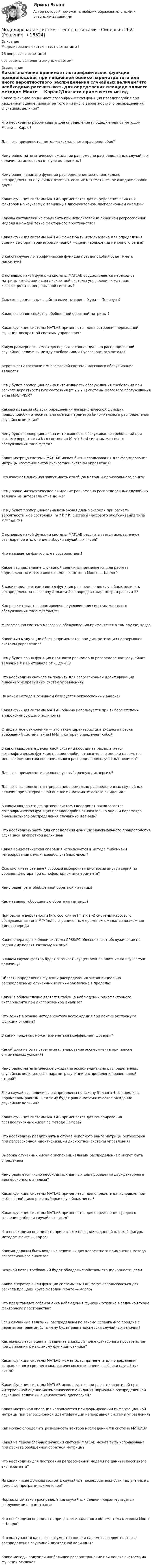      
          Описание
          Моделирование систем - тест с ответами !76 вопросов с ответами!все ответы выделены жирным цветом! 
          Оглавление
          Какое значение принимает логарифмическая функция правдоподобия при найденной оценке параметра того или иного вероятностного распределения случайных величин?Что необходимо рассчитывать для определения площади эллипса методом Монте — Карло?Для чего применяется метод максимального правдоподобия?Чему равно математическое ожидание равномерно распределенных случайных величин из интервала от нуля до единицы?Чему равен параметр функции распределения экспоненциально распределенных случайных величин, если их математическое ожидание равно двум?Какая функция системы MATLAB применяется для определения влия-ния факторов на изучаемую величину в двухфакторном дисперсионном анализе?Каковы составляющие градиента при использовании линейной регрессионной модели в каждой точке факторного пространства?Какая функция системы MATLAB может быть использована для определения оценки вектора параметров линейной модели наблюдений неполного ранга?В каком случае логарифмическая функция правдоподобия будет иметь максимум?С помощью какой функции системы MATLAB осуществляется переход от матрицы коэффициентов дискретной системы управления к матрице коэффициентов непрерывной системы?Сколько специальных свойств имеет матрица Мура — Пенроуза?Какое основное свойство обобщенной обратной матрицы ?Какая функция системы MATLAB применяется для построения переходной функции дискретной системы управления?Какую размерность имеет дисперсия экспоненциально распределенной случайной величины между требованиями Пуассоновского потока?Вероятности состояний многофазной системы массового обслуживания являютсяЧему будет пропорциональна интенсивность обслуживания требований при расчете вероятности k-го состояния (m ? k ? K) системы массового обслуживания типа M/M/m/K/M?Каковы пределы области определения логарифмической функции правдоподобия относительно оценки параметра биномиального распределения случайных величин?Чему будет пропорциональна интенсивность обслуживания требований при расчете вероятности k-го состояния (0 < k ? m) системы массового обслуживания типа M/M/m?Какая матрица системы MATLAB может быть использования для формирования матрицы коэффициентов дискретной системы управления?Что означает линейная зависимость столбцов матрицы произвольного ранга?Чему равно математическое ожидание равномерно распределенных случайных величин из интервала от -1 до +1?Чему будет пропорциональна возможная длина очереди при расчете вероятности k-го состояния (m ? k ? K) системы массового обслуживания типа M/M/m/K/M?С помощью какой функции системы MATLAB рассчитывается исправленное стандартное отклонение выборки случайных чисел?Что называется факторным пространством?Какое распределение случайной величины применяется для расчета определенных интегралов с помощью метода Монте — Карло ?В каких пределах изменяется функция распределения случайных величин, распределенных по закону Эрланга 4-го порядка с параметром равным 2?Как рассчитывается нормировочное условие для системы массового обслуживания типа M/M/m/K/M?Многофазная система массового обслуживания применяется в том случае, когдаКакой тип модуляции обычно применяется при дискретизации непрерывной системы управления?Чему будет равна функция плотности равномерно распределенная случайная величина Х из интервала от -1 до +1?Что необходимо сначала выполнить для регрессионной идентификации линейных непрерывных систем управления?На каком методе в основном базируется регрессионный анализ?Какая функция системы MATLAB обычно используется при выборе степени аппроксимирующего полинома?Стандартное отклонение — это такая характеристика входного потока требований системы типа M/M/m, которая определяет собойВ каком квадранте декартовой системы координат располагается логарифмическая функция правдоподобия относительно оценки параметра меньше единицы экспоненциального распределения случайных величин?Для чего применяют исправленную выборочную дисперсию?Для чего выполняют центрирование нормально распределенных слу-чайных величин при интервальной оценке их математического ожидания?В каком квадранте декартовой системы координат располагается логарифмическая функция правдоподобия относительно оценки параметра биномиального распределения случайных величин?Что необходимо знать для определения функции максимального правдоподобия случайной дискретной величины?Какая арифметическая операция используется в методе Фибонначи генерирования целых псевдослучайных чисел?Сколько имеет степеней свободы выборочная дисперсия внутри серий по уровням фактора при однофакторном эксперименте?Чему равен ранг обобщенной обратной матрицы?Как называют обобщенную обратную матрицу?При расчете вероятности k-го состояния (m ? k ? K) системы массового обслуживания типа M/M/m/K с ограниченным временем ожидания возможная длина очередиКакие операторы и блоки системы GPSS/PC обеспечивают обслуживание по заданному вероятностному закону?В каком случае фактор будет оказывать существенное влияние на изучаемую величину?Область определения функции распределения экспоненциально распределенных случайных величин заключена в пределахКакой в общем случае является таблица наблюдений однофакторного эксперимента при дисперсионном анализе?Что лежит в основе метода крутого восхождения при поиске экстремума функции отклика?В каких пределах может изменяться коэффициент доверия?Какой должна быть стратегия планирования эксперимента при поиске оптимальных условий?Чему равно математическое ожидание экспоненциально распределенных случайных величин, если параметр функции распределения равен одной второй?Если случайные величины распределены по закону Эрланга 4-го порядка с параметром равным 1, то чему будет равно математическое ожидание случайных величин?Какая функция системы MATLAB применяется для генерирования псевдослучайных чисел по методу Лемера?Что необходимо предпринять в случае неполного ранга матрицы регрессоров при регрессионной идентификации дискретной системы управления?Выборка случайных чисел с экспоненциальным распределением может быть определенаЧему равняется число необходимых данных для проведения двухфакторного дисперсионного анализа?Какая функция системы MATLAB применяется для определения исправленной выборочной дисперсии выборки случайных чисел?Какая функция системы MATLAB применяется для определения среднего значения выборки случайных чисел?Что необходимо определить при расчете площади заданной плоской фигуры методом Монте — Карло?Какими должны быть входные величины для корректного применения метода регрессионного анализа?Входной поток требований будет обладать свойством стационарности, еслиКакие операторы или функции системы MATLAB могут использоваться для расчета площади круга методом Монте — Карло?Что представляет собой оценка наблюдения функции отклика в заданной точке факторного пространства?Если случайные величины распределены по закону Эрланга 4-го порядка с параметром равным 1, то чему будет равна дисперсия случайных величин?Как вычисляется оценка градиента в каждой точке факторного пространства при движении к максимуму функции отклика?Какая функция системы MATLAB может быть применена для определения исправленного среднего квадратического отклонения выборки случайных чисел?Какая функция системы MATLAB используется при расчете квантилей при интервальной оценке математического ожидания нормально распределенной случайной величины с неизвестной дисперсией?Какая матричная операция используется при формировании информационной матрицы при регрессионной идентификации непрерывной системы управления?Как можно определить размерность вектора наблюдений Y в системе MATLAB?Какая из перечисленных функций системы MATLAB может быть использована при расчете обобщенной обратной матрицы?Что необходимо для построения регрессионной модели по данным пассивного эксперимента?Из каких чисел должны состоять случайные последовательности, полученные с помощью программных методов?Нормальный закон распределения случайных величин характеризуется следующими параметрами:Что необходимо определить при расчете заданного объема тела методом Монте — Карло?Что выступают в качестве аргументов оценки параметра вероятностного распределения случайной дискретной величины?Какие методы получили наибольшее распространение при поиске экстремума функции отклика? 
            
            
            Моделирование систем Синергия ответы на тестыМоделирование систем - тест с ответами -  Синергия 2021Моделирование систем (тест с ответами Синергия/МОИ/ МТИ)Моделирование систем.ТулГУ,исследование модели вход-выход,9 вариантМоделирование систем управления (тест с ответами Синергия/МОИ/ МТИ /МОСАП)Моделирование систем электроснабженияМоделирование систем электроснабженияМОДЕЛИРОВАНИЕ СИСТЕМ ОБУЧЕНИЯ//СИНЕРГИЯ//МОИ//МТИ//МОСап⭐ Моделирование систем (ответы на тест Синергия / МТИ / МосАП, август 2022)⭐ Моделирование систем (ответы на тест Синергия / МТИ / МосАП, декабрь 2022)Моделирование систем СинергияМоделирование систем СинергияМоделирование систем СИНЕРГИЯМоделирование систем. Синергия. Зачет на 5