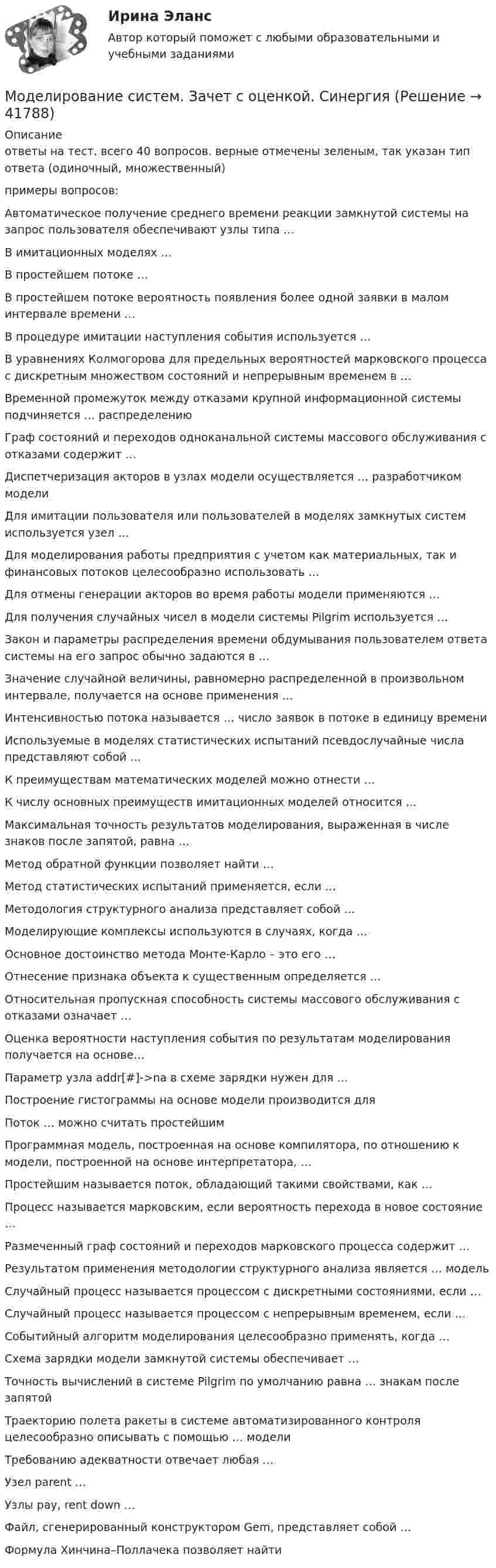     
          Описание
          ответы на тест. всего 40 вопросов. верные отмечены зеленым, так указан тип ответа (одиночный, множественный)примеры вопросов: Автоматическое получение среднего времени реакции замкнутой системы на запрос пользователя обеспечивают узлы типа …       В имитационных моделях …   В простейшем потоке …            В простейшем потоке вероятность появления более одной заявки в малом интервале времени … В процедуре имитации наступления события используется … В уравнениях Колмогорова для предельных вероятностей марковского процесса с дискретным множеством состояний и непрерывным временем в …Временной промежуток между отказами крупной информационной системы подчиняется … распределению Граф состояний и переходов одноканальной системы массового обслуживания с отказами содержит …  Диспетчеризация акторов в узлах модели осуществляется … разработчиком моделиДля имитации пользователя или пользователей в моделях замкнутых систем используется узел …Для моделирования работы предприятия с учетом как материальных, так и финансовых потоков целесообразно использовать … Для отмены генерации акторов во время работы модели применяются … Для получения случайных чисел в модели системы Pilgrim используется … Закон и параметры распределения времени обдумывания пользователем ответа системы на его запрос обычно задаются в … Значение случайной величины, равномерно распределенной в произвольном интервале, получается на основе применения …  Интенсивностью потока называется … число заявок в потоке в единицу времени Используемые в моделях статистических испытаний псевдослучайные числа представляют собой … К преимуществам математических моделей можно отнести … К числу основных преимуществ имитационных моделей относится … Максимальная точность результатов моделирования, выраженная в числе знаков после запятой, равна …Метод обратной функции позволяет найти … Метод статистических испытаний применяется, если … Методология структурного анализа представляет собой … Моделирующие комплексы используются в случаях, когда … Основное достоинство метода Монте-Карло – это его … Отнесение признака объекта к существенным определяется … Относительная пропускная способность системы массового обслуживания с отказами означает … Оценка вероятности наступления события по результатам моделирования получается на основе… Параметр узла addr[#]->na в схеме зарядки нужен для … Построение гистограммы на основе модели производится для Поток … можно считать простейшим Программная модель, построенная на основе компилятора, по отношению к модели, построенной на основе интерпретатора, …Простейшим называется поток, обладающий такими свойствами, как …       Процесс называется марковским, если вероятность перехода в новое состояние …Размеченный граф состояний и переходов марковского процесса содержит …Результатом применения методологии структурного анализа является … модель Случайный процесс называется процессом с дискретными состояниями, если …Случайный процесс называется процессом с непрерывным временем, если …Событийный алгоритм моделирования целесообразно применять, когда …Схема зарядки модели замкнутой системы обеспечивает … Точность вычислений в системе Pilgrim по умолчанию равна … знакам после запятойТраекторию полета ракеты в системе автоматизированного контроля целесообразно описывать с помощью … модели              Требованию адекватности отвечает любая … Узел parent …  Узлы pay, rent down … Файл, сгенерированный конструктором Gem, представляет собой …Формула Хинчина–Поллачека позволяет найти   
            
            
            Моделирование систем 33 вопроса СИНЕРГИЯ ОТВЕТЫ 2022Моделирование систем. Зачет с оценкой. СинергияМОДЕЛИРОВАНИЕ СИСТЕМ ОБУЧЕНИЯ//СИНЕРГИЯ//МОИ//МТИ//МОСап⭐ Моделирование систем (ответы на тест Синергия / МТИ / МосАП, август 2022)⭐ Моделирование систем (ответы на тест Синергия / МТИ / МосАП, декабрь 2022)Моделирование систем СинергияМоделирование систем СинергияМоделирование и анализ программного обеспечения. Синергия. На отлично!Моделирование и анализ программного обеспечения (Темы 3-4) тест с ответами Синергия/МОИ/ МТИ /МОСАПМоделирование и методы планирования эксперимента в электроэнергетике и электротехникеМоделирование инвестиционных проектов предприятия Вариант 7 (5 задач) ДВГУПС Рассчитать значение средневзвешенной стоимости капитала WACC по приведенным в табл. 1 даннымМоделирование организационных структур и технологических процессов на основе дисперсионного анализаМоделирование процессов регулирования температуры и уровня воды в баке.  Создание модели управляющего устройстваМоделирование систем