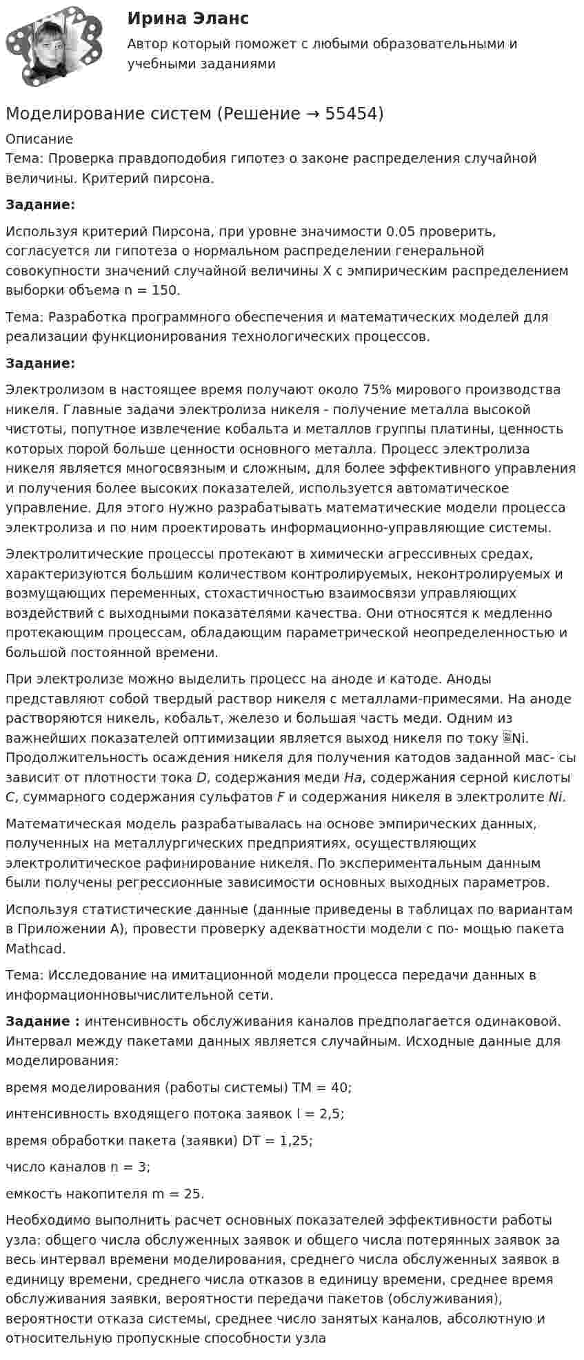     
            Описание
            Тема: Проверка правдоподобия гипотез о законе распределения случайной величины. Критерий пирсона. Задание: 	Используя критерий Пирсона, при уровне значимости 0.05 проверить, согласуется ли гипотеза о нормальном распределении генеральной совокупности значений случайной величины X с эмпирическим распределением выборки объема n = 150.Тема: Разработка программного обеспечения и математических моделей для реализации функционирования технологических процессов. Задание:	Электролизом в настоящее время получают около 75% мирового производства никеля. Главные задачи электролиза никеля - получение металла высокой чистоты, попутное извлечение кобальта и металлов группы платины, ценность которых порой больше ценности основного металла. Процесс электролиза никеля является многосвязным и сложным, для более эффективного управления и получения более высоких показателей, используется автоматическое управление. Для этого нужно разрабатывать математические модели процесса электролиза и по ним проектировать информационно-управляющие системы. 	Электролитические процессы протекают в химически агрессивных средах, характеризуются большим количеством контролируемых, неконтролируемых и возмущающих переменных, стохастичностью взаимосвязи управляющих воздействий с выходными показателями качества. Они относятся к медленно протекающим процессам, обладающим параметрической неопределенностью и большой постоянной времени.	При электролизе можно выделить процесс на аноде и катоде. Аноды представляют собой твердый раствор никеля с металлами-примесями. На аноде растворяются никель, кобальт, железо и большая часть меди. Одним из важнейших показателей оптимизации является выход никеля по току Ni. Продолжительность осаждения никеля для получения катодов заданной мас- сы зависит от плотности тока D, содержания меди Ha, содержания серной кислоты С, суммарного содержания сульфатов F и содержания никеля в электролите Ni. 	Математическая модель разрабатывалась на основе эмпирических данных, полученных на металлургических предприятиях, осуществляющих электролитическое рафинирование никеля. По экспериментальным данным были получены регрессионные зависимости основных выходных параметров.	Используя статистические данные (данные приведены в таблицах по вариантам в Приложении А), провести проверку адекватности модели с по- мощью пакета Mathcad.Тема: Исследование на имитационной модели процесса передачи данных в информационновычислительной сети.Задание : интенсивность обслуживания каналов предполагается одинаковой. Интервал между пакетами данных является случайным. Исходные данные для моделирования:	время моделирования (работы системы) TM = 40;	интенсивность входящего потока заявок l = 2,5;	время обработки пакета (заявки) DT = 1,25;	число каналов n = 3;	емкость накопителя m = 25.Необходимо выполнить расчет основных показателей эффективности работы узла: общего числа обслуженных заявок и общего числа потерянных заявок за весь интервал времени моделирования, среднего числа обслуженных заявок в единицу времени, среднего числа отказов в единицу времени, среднее время обслуживания заявки, вероятности передачи пакетов (обслуживания), вероятности отказа системы, среднее число занятых каналов, абсолютную и относительную пропускные способности узла   
            
            
            Моделирование процессов регулирования температуры и уровня воды в баке.  Создание модели управляющего устройстваМоделирование систем✅ Моделирование систем 33 вопроса СИНЕРГИЯ МТИ 2022Моделирование систем 33 вопроса СИНЕРГИЯ ОТВЕТЫ 2022Моделирование систем. Зачет с оценкой. СинергияМОДЕЛИРОВАНИЕ СИСТЕМ ОБУЧЕНИЯ//СИНЕРГИЯ//МОИ//МТИ//МОСап⭐ Моделирование систем (ответы на тест Синергия / МТИ / МосАП, август 2022)Моделирование в Allfusion Process Modeler (BpWin) по теме «Учет конфигурационных сетевых файлов коммутационного оборудования организации»Моделирование денежных потоков в табличных процессорах Microsoft и Open Office.Моделирование доходов собственников по результатам оценочной деятельностиМоделирование и анализ программного обеспечения. Синергия. На отлично!Моделирование и анализ программного обеспечения (Темы 3-4) тест с ответами Синергия/МОИ/ МТИ /МОСАПМоделирование и методы планирования эксперимента в электроэнергетике и электротехникеМоделирование инвестиционных проектов предприятия Вариант 7 (5 задач) ДВГУПС Рассчитать значение средневзвешенной стоимости капитала WACC по приведенным в табл. 1 данным