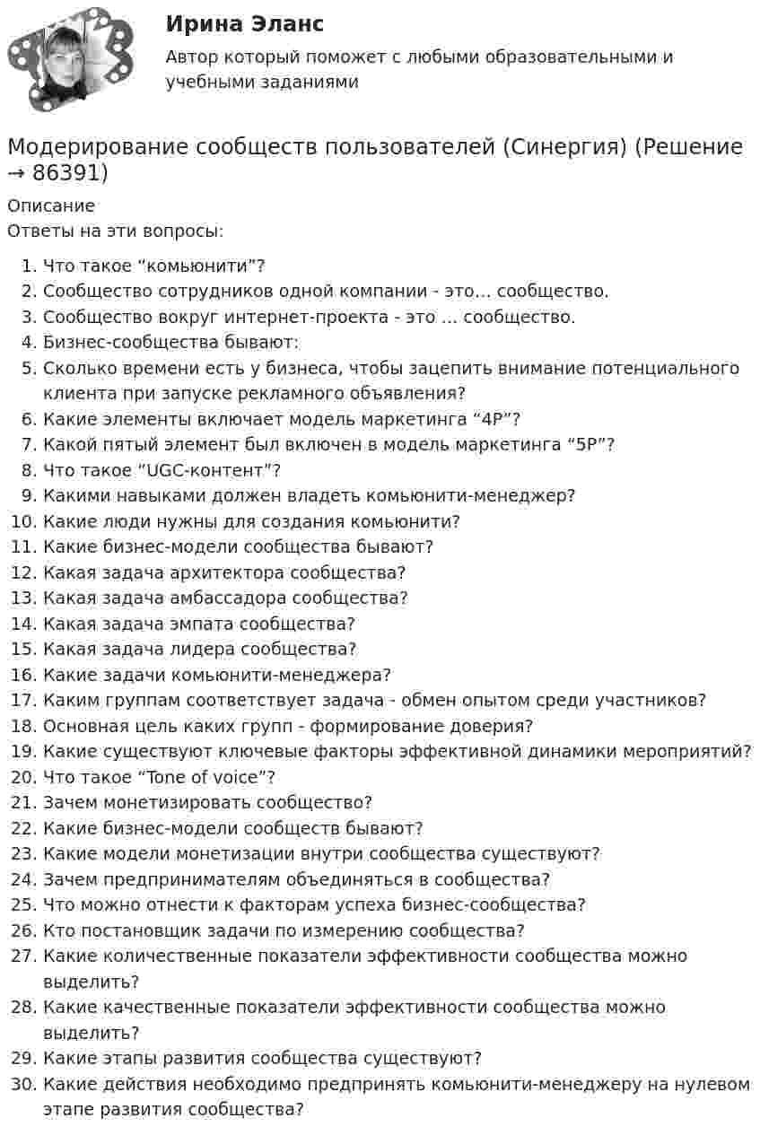     
            Описание
            Ответы на эти вопросы:   Что такое “комьюнити”?   Сообщество сотрудников одной компании - это… сообщество.   Сообщество вокруг интернет-проекта - это … сообщество.   Бизнес-сообщества бывают:   Сколько времени есть у бизнеса, чтобы зацепить внимание потенциального клиента при запуске рекламного объявления?   Какие элементы включает модель маркетинга “4P”?   Какой пятый элемент был включен в модель маркетинга “5P”?   Что такое “UGC-контент”?   Какими навыками должен владеть комьюнити-менеджер?   Какие люди нужны для создания комьюнити?   Какие бизнес-модели сообщества бывают?   Какая задача архитектора сообщества?   Какая задача амбассадора сообщества?   Какая задача эмпата сообщества?   Какая задача лидера сообщества?   Какие задачи комьюнити-менеджера?   Каким группам соответствует задача - обмен опытом среди участников?   Основная цель каких групп - формирование доверия?   Какие существуют ключевые факторы эффективной динамики мероприятий?   Что такое “Tone of voice”?   Зачем монетизировать сообщество?   Какие бизнес-модели сообществ бывают?   Какие модели монетизации внутри сообщества существуют?   Зачем предпринимателям объединяться в сообщества?   Что можно отнести к факторам успеха бизнес-сообщества?   Кто постановщик задачи по измерению сообщества?   Какие количественные показатели эффективности сообщества можно выделить?   Какие качественные показатели эффективности сообщества можно выделить?   Какие этапы развития сообщества существуют?   Какие действия необходимо предпринять комьюнити-менеджеру на нулевом этапе развития сообщества?    
            
            
            Модерирование сообществ пользователей Зачет с оценкой Интернет-маркетинг Синергия ответы на тест на 100 балловМодерирование сообществ пользователей (Синергия)Модерирование сообществ пользователей. Синергия. 100 баллов на ОТЛИЧНО! Итоговый тест 2023 г. 6 семестр.Модерирование сообществ пользователей (тест с ответами Синергия/МОИ/ МТИ /МОСАП)Модернизация и инноватизация системы налогового планирования на предприятии (на примере определенного предприятия в Волгограде или Волгоградской области)Модернизация системы автоматического управления (САУ) фильтра-грязеуловителя (научно-исследовательской работе)Модернизация системы государственного и муниципального управленияМодель управления персоналом, одной из главных отличительных особенностей которой являются высокие социальные стандарты, называют ... моделью... модель управления персоналом предполагает, что сотрудник должен регулярно менять сферу деятельности, но в рамках своего направленияМодель экономического роста Солоу основывается на…Модель экономического роста Солоу основывается на…Модель экономического роста Солоу основывается на…   технологии производства, базирующейся на использовании взаимозаменяемых ресурсов в некоторых пределах  существовании на рынках несовершенной конкуренции  существовании на рынках ...Модель экономического роста Харрода и Домара относится к … моделямМодератор положил на стол перед экспертами стопку листов бумаги и попросил каждого участника записать как можно больше идей для решения проблемы (одна идея – на одном листе). Какой метод разработки коллективного решения в данном случае применяется?