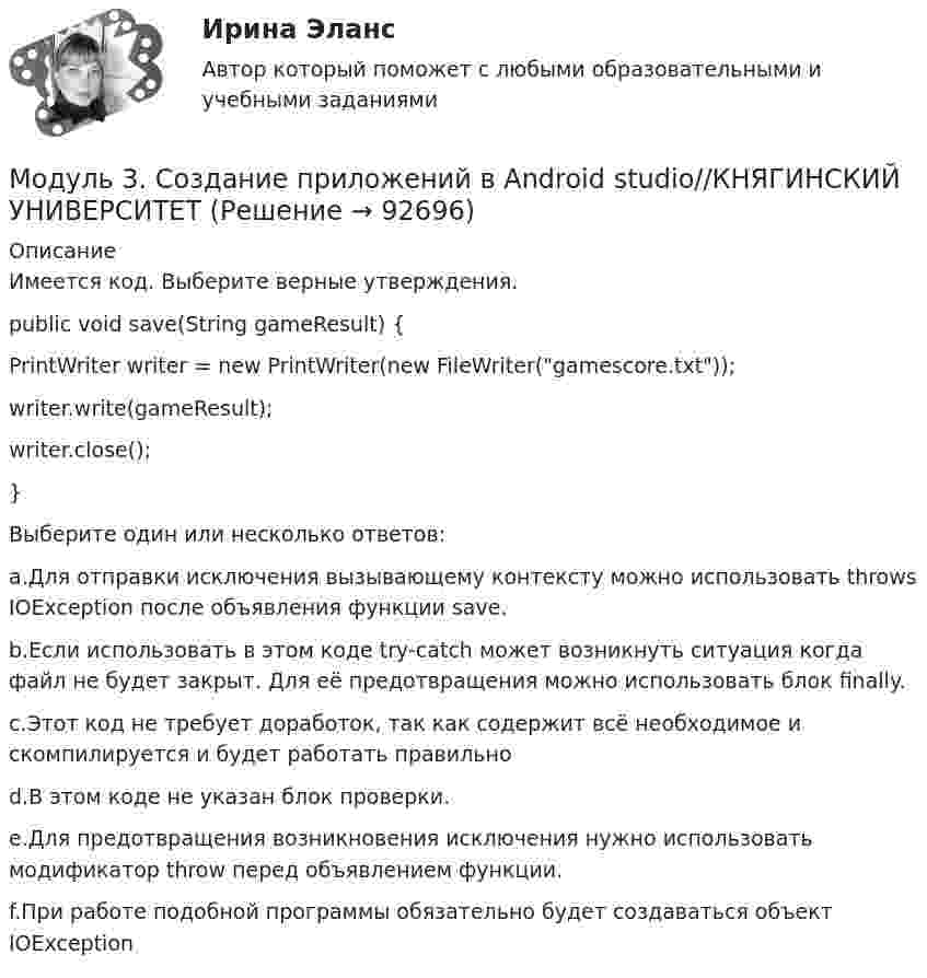      
            Описание
            Имеется код. Выберите верные утверждения.public void save(String gameResult) {	PrintWriter writer = new PrintWriter(new FileWriter(gamescore.txt));	writer.write(gameResult);	writer.close();}Выберите один или несколько ответов:a.Для отправки исключения вызывающему контексту можно использовать throws IOException после объявления функции save.b.Если использовать в этом коде try-catch может возникнуть ситуация когда файл не будет закрыт. Для её предотвращения можно использовать блок finally.c.Этот код не требует доработок, так как содержит всё необходимое и скомпилируется и будет работать правильноd.В этом коде не указан блок проверки.e.Для предотвращения возникновения исключения нужно использовать модификатор throw перед объявлением функции.f.При работе подобной программы обязательно будет создаваться объект IOException   
            
            
            Модуль 3. Создание приложений в Android studio//КНЯГИНСКИЙ УНИВЕРСИТЕТМодуль 3. Создание приложений в Android studio//КНЯГИНСКИЙ УНИВЕРСИТЕТМодуль 3. Создание приложений в Android studio//КНЯГИНСКИЙ УНИВЕРСИТЕТМодуль 3. Создание приложений в Android studio//КНЯГИНСКИЙ УНИВЕРСИТЕТМодуль 3. Создание приложений в Android studio//КНЯГИНСКИЙ УНИВЕРСИТЕТМодуль 3. Создание приложений в Android studio//КНЯГИНСКИЙ УНИВЕРСИТЕТМодуль 3. Создание приложений в Android studio//КНЯГИНСКИЙ УНИВЕРСИТЕТМОД задача к Итоговой работеМОД Задача к Итоговой работемодули 1-3Модуль 1. Алалия: основные понятия, классификация, обследованиеМодуль 1. Производственная санитария и гигиена и их роль в нормализации труда работающих. Классификация вредных веществ, их токсикология. Определение и нормирование содержания вредных веществ. Понятие о микроклимате производственных помещений. Влияние параметров микроклимата на здоровье и работоспособность человекаМодуль 1. Производственная санитария и гигиена и их роль в нормализации труда работающих. Классификация вредных веществ, их токсикология. Определение и нормирование содержания вредных веществ. Понятие о микроклимате производственных помещений. Влияние параметров микроклимата на здоровье и работоспособность человека. 2Модуль 3. Создание приложений в Android studio//КНЯГИНСКИЙ УНИВЕРСИТЕТ