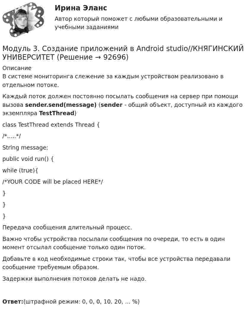      
            Описание
            В системе мониторинга слежение за каждым устройством реализовано в отдельном потоке.Каждый поток должен постоянно посылать сообщения на сервер при помощи вызова sender.send(message) (sender - общий объект, доступный из каждого экземпляра TestThread)class TestThread extends Thread {   /*.....*/   String message;   public void run() {     while (true){         /*YOUR CODE will be placed HERE*/        }     }}Передача сообщения длительный процесс.Важно чтобы устройства посылали сообщения по очереди, то есть в один момент отсылал сообщение только один поток.Добавьте в код необходимые строки так, чтобы все устройства передавали сообщение требуемым образом.Задержки выполнения потоков делать не надо.Ответ:(штрафной режим: 0, 0, 0, 10, 20, ... %)   
            
            
            Модуль 3. Создание приложений в Android studio//КНЯГИНСКИЙ УНИВЕРСИТЕТМодуль 3. Создание приложений в Android studio//КНЯГИНСКИЙ УНИВЕРСИТЕТМодуль 3. Создание приложений в Android studio//КНЯГИНСКИЙ УНИВЕРСИТЕТМодуль 3. Создание приложений в Android studio//КНЯГИНСКИЙ УНИВЕРСИТЕТМодуль 4. Управление образовательным процессом 4.1. Управление развитием системы эффективного обучения Проект № 1. Структурирование содержания учебной темы Проект № 2. Конструирование мониторинга успешности учения обучающихся. Проект № 3. Конструирование системы учебных занятий, ориентированных на достижение прогнозируемых результатов.Модуль I.Основы энергетических обследований предприятий (ответы на тест) 99 вопросов с ответами Модуль: БАНКОВСКАЯ ДЕЯТЕЛЬНОСТЬМодуль 3. Создание приложений в Android studio//КНЯГИНСКИЙ УНИВЕРСИТЕТМодуль 3. Создание приложений в Android studio//КНЯГИНСКИЙ УНИВЕРСИТЕТМодуль 3. Создание приложений в Android studio//КНЯГИНСКИЙ УНИВЕРСИТЕТМодуль 3. Создание приложений в Android studio//КНЯГИНСКИЙ УНИВЕРСИТЕТМодуль 3. Создание приложений в Android studio//КНЯГИНСКИЙ УНИВЕРСИТЕТМодуль 3. Создание приложений в Android studio//КНЯГИНСКИЙ УНИВЕРСИТЕТМодуль 3. Создание приложений в Android studio//КНЯГИНСКИЙ УНИВЕРСИТЕТ