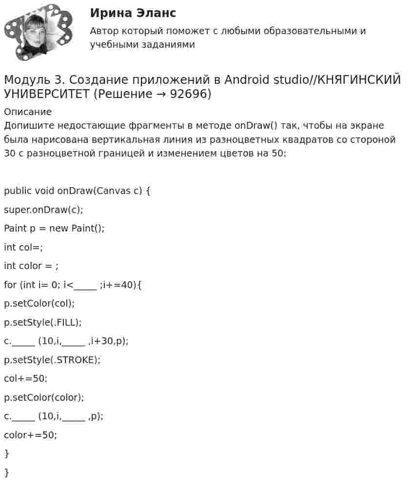      
            Описание
            Допишите недостающие фрагменты в методе onDraw() так, чтобы на экране была нарисована вертикальная линия из разноцветных квадратов со стороной 30 с разноцветной границей и изменением цветов на 50:public void onDraw(Canvas c) {         super.onDraw(c);        Paint p = new Paint();        int col=;        int color = ;         for (int i= 0; i<_____ ;i+=40){            p.setColor(col);            p.setStyle(.FILL);            c._____ (10,i,_____ ,i+30,p);            p.setStyle(.STROKE);            col+=50;            p.setColor(color);            c._____ (10,i,_____ ,p);            color+=50;        }}   
            
            
            Модуль 3. Создание приложений в Android studio//КНЯГИНСКИЙ УНИВЕРСИТЕТМодуль 3. Создание приложений в Android studio//КНЯГИНСКИЙ УНИВЕРСИТЕТМодуль 3. Создание приложений в Android studio//КНЯГИНСКИЙ УНИВЕРСИТЕТМодуль 3. Создание приложений в Android studio//КНЯГИНСКИЙ УНИВЕРСИТЕТМодуль 3. Создание приложений в Android studio//КНЯГИНСКИЙ УНИВЕРСИТЕТМодуль 3. Создание приложений в Android studio//КНЯГИНСКИЙ УНИВЕРСИТЕТМодуль 3. Создание приложений в Android studio//КНЯГИНСКИЙ УНИВЕРСИТЕТМОД Задача к Итоговой работемодули 1-3Модуль 1. Алалия: основные понятия, классификация, обследованиеМодуль 1. Производственная санитария и гигиена и их роль в нормализации труда работающих. Классификация вредных веществ, их токсикология. Определение и нормирование содержания вредных веществ. Понятие о микроклимате производственных помещений. Влияние параметров микроклимата на здоровье и работоспособность человекаМодуль 1. Производственная санитария и гигиена и их роль в нормализации труда работающих. Классификация вредных веществ, их токсикология. Определение и нормирование содержания вредных веществ. Понятие о микроклимате производственных помещений. Влияние параметров микроклимата на здоровье и работоспособность человека. 2Модуль 3. Создание приложений в Android studio//КНЯГИНСКИЙ УНИВЕРСИТЕТМодуль 3. Создание приложений в Android studio//КНЯГИНСКИЙ УНИВЕРСИТЕТ