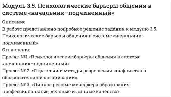 




Описание

В работе представлено подробное решение задания к модулю 3.4. Создание программы управления качеством образования с учетом требований ФГОС



Оглавление

Проект №1. «Создание программы управления качеством образования с учетом требований ФГОС».
Проект №2. «Создание инструментария для маркетингового исследования по изучению запросов потребителей».
Проект № 3. «Создание комплексно–целевой программы управления качеством образования».


            
            
            Проект №1. Проектирование системы информационного обеспечения воспитательного процесса на уровне образовательной организации. Проект №2. Построение «дерева целей» для определенной возрастной группы обучающихся. Проект №3. Планирование воспитательной деятельности образовательной организации.Проект №1 «Психологические барьеры общения в системе «начальник–подчиненный». Проект № 2. «Стратегии и методы разрешения конфликтов в образовательной организации». Проект № 3. «Личное резюме менеджера образования: профессиональные, деловые и личные качества».Проект №1. Разработка рекомендаций по применению СОТ в образовательном процессе с учетом возрастных особенностей обучающихся. Проект №2. Разработка системы управления реализацией современных образовательных технологий в образовательном процессе в условиях ФГОС.Проект №1. Разработка содержания практической управленческой деятельности руководителя образовательной организации в условиях реализации ФГОС. Проект №2. Разработка управленческих решений в условиях неопределенности и риска.Проект №1. «Создание программы управления качеством образования с учетом требований ФГОС». Проект №2. «Создание инструментария для маркетингового исследования по изучению запросов потребителей». Проект № 3. «Создание комплексно–целевой программы управления качеством образования».Проект №1. «Создание системы стимулирования работы персонала в образовательной организации» Проект №2. «Управление процессом развития персонала в ОО».Проект №1. Структурирование содержания учебной темы (тема по выбору обучающегося). Проект №2. Конструирование мониторинга успешности учения обучающихся (тема по выбору обучающегося). Проект №3. Конструирование системы учебных занятий, ориентированных на достижение прогнозируемых результатов (тема по выбору обучающегося).Продукционная модель – это …Продукционная модель – это …Продумайте, какие ресурсы могли бы понадобится выбранному проекту. Составьте смету для проекта, на основании ваших предложений по ресурсам.В задании 3 прикрепите составленную смету (Бланк выполнения задания).Проект №1. Анализ консалтинговых услуг в сфере управления образованием. Проект №2. Разработка системы управленческо-педагогического консультирования в образовательной организации: цель, направления, основные мероприятия, ожидаемые результаты.Проект №1. Анализ методов управления образовательной организацией в условиях реализации ФГОС Проект №2. Проведение SWOT-анализа (выявление сильных и слабых сторон, возможностей и угроз) деятельности образовательной организации (на примере конкретной образовательной организации)Проект №1. «Организация финансово-хозяйственной деятельности в образовательной организации» Проект № 2. «Разработка комплекса документов, обеспечивающих организацию приносящей доход деятельности в образовательной организации» Проект №3. «Организация ведения бухгалтерского учета в образовательной организации»Проект №1. Предпроектный анализ Проект №2. Разработка концептуального модуля образовательного проекта Проект №3. Этапы внедрения инновационного проекта