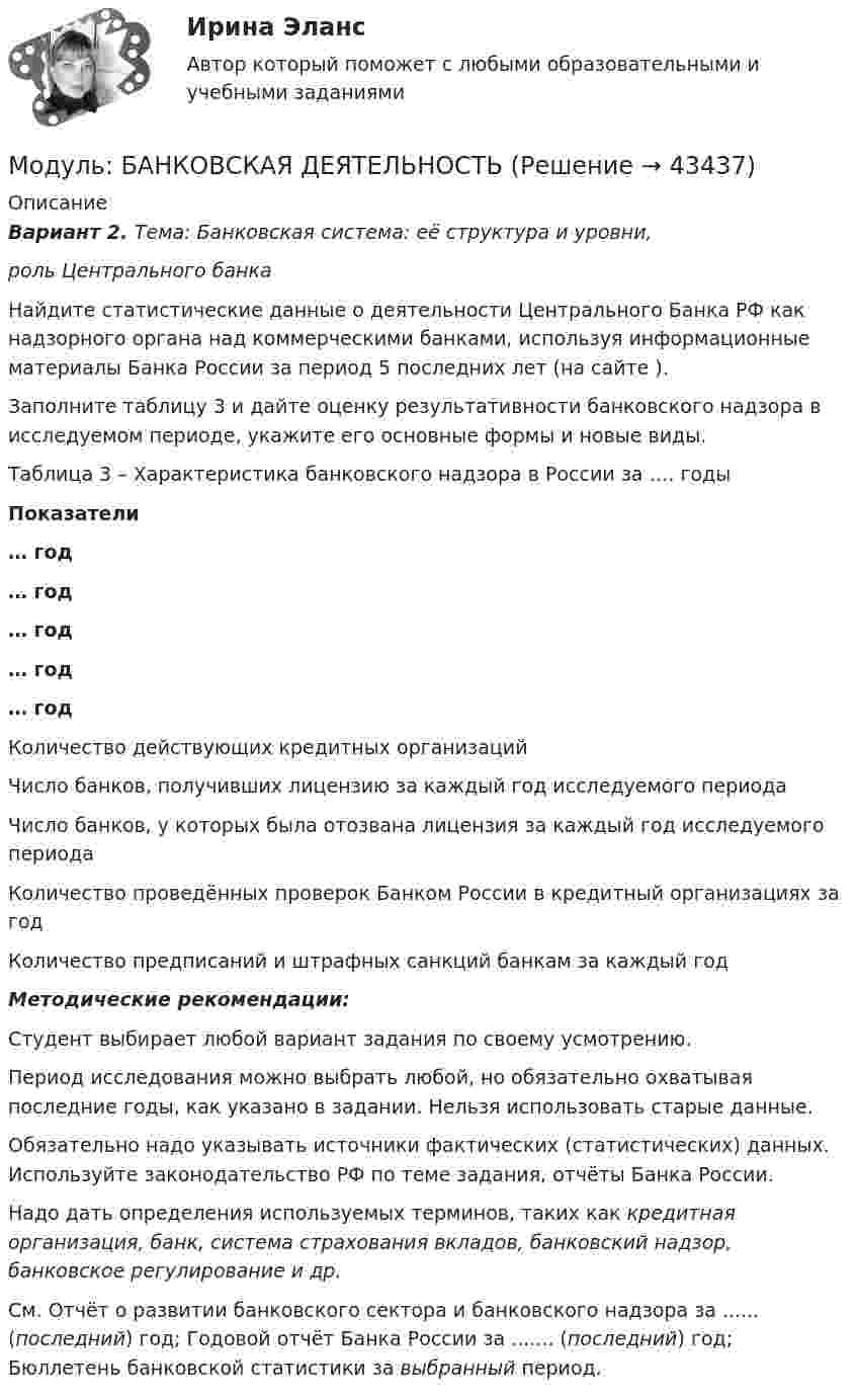     
            Описание
            Вариант 2. Тема: Банковская система: её структура и уровни, роль Центрального банкаНайдите статистические данные о деятельности Центрального Банка РФ как надзорного органа над коммерческими банками, используя информационные материалы Банка России за период 5 последних лет (на сайте ).Заполните таблицу 3 и дайте оценку результативности банковского надзора в исследуемом периоде, укажите его основные формы и новые виды.Таблица 3 – Характеристика банковского надзора в России за …. годы Показатели … год … год … год … год … год    Количество действующих кредитных организаций    Число банков, получивших лицензию за каждый год исследуемого периода   Число банков, у которых была отозвана лицензия за каждый год исследуемого периода   Количество проведённых проверок Банком России в кредитный организациях за год   Количество предписаний и штрафных санкций банкам за каждый год Методические рекомендации:	Студент выбирает любой вариант задания по своему усмотрению.	Период исследования можно выбрать любой, но обязательно охватывая последние годы, как указано в задании. Нельзя использовать старые данные.	Обязательно надо указывать источники фактических (статистических) данных. Используйте законодательство РФ по теме задания, отчёты Банка России. 	Надо дать определения используемых терминов, таких как кредитная организация, банк, система страхования вкладов, банковский надзор, банковское регулирование и др. См. Отчёт о развитии банковского сектора и банковского надзора за ...... (последний) год; Годовой отчёт Банка России за ....... (последний) год; Бюллетень банковской статистики за выбранный период.  
            
            
            Модуль I.Основы энергетических обследований предприятий (ответы на тест) 99 вопросов с ответами Модуль: БАНКОВСКАЯ ДЕЯТЕЛЬНОСТЬМодуль: БАНКОВСКАЯ ДЕЯТЕЛЬНОСТЬ Вариант 2.  Тема: Банковская система: её структура и уровни, роль Центрального банкаМодуль: ДЕНЬГИ И ВАЛЮТА Вариант 2. Тема: Денежный оборот и его структура. Формы и принципы безналичных расчётов Общие рекомендации:  Студент выбирает любой вариант задания по своему усмотрению и выполняет все виды работ внутри варианта.Модуль: ДЕНЬГИ И ВАЛЮТА Вариант 3.  Тема: Денежные системы и тенденции их развития.  Денежно-кредитная политика государства.Модуль: ДЕНЬГИ И ВАЛЮТА ТК1 Вариант 1.  Тема: Деньги, их сущность, роль и эволюция. Законы денежного обращенияМодуль линейной скорости точки, лежащей на ободе вращающегося колеса, в 2,5 раза больше линейной скорости точки, лежащей на 0,05 м ближе к оси колеса. Найти радиус колеса.Модуль 3. Создание приложений в Android studio//КНЯГИНСКИЙ УНИВЕРСИТЕТМодуль 3. Создание приложений в Android studio//КНЯГИНСКИЙ УНИВЕРСИТЕТМодуль 3. Создание приложений в Android studio//КНЯГИНСКИЙ УНИВЕРСИТЕТМодуль 3. Создание приложений в Android studio//КНЯГИНСКИЙ УНИВЕРСИТЕТМодуль 3. Создание приложений в Android studio//КНЯГИНСКИЙ УНИВЕРСИТЕТМодуль 3. Создание приложений в Android studio//КНЯГИНСКИЙ УНИВЕРСИТЕТМодуль 3. Создание приложений в Android studio//КНЯГИНСКИЙ УНИВЕРСИТЕТ