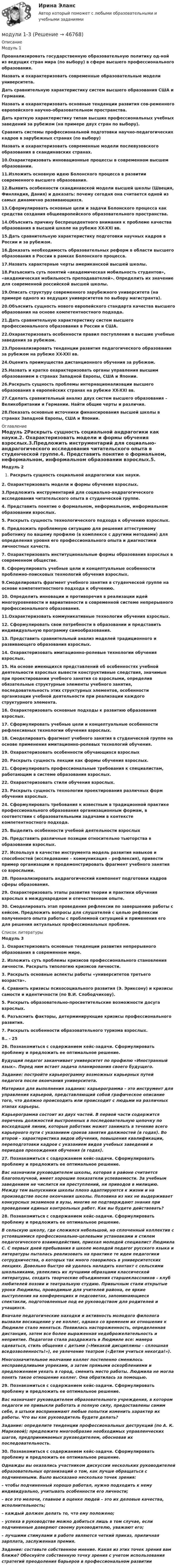      
            Описание
            Модуль 1Проанализировать государственную образовательную политику од-ной из ведущих стран мира (по выбору) в сфере высшего профессионального образования.Назвать и охарактеризовать современные образовательные модели университета.Дать сравнительную характеристику систем высшего образования США и Германии.Назвать и охарактеризовать основные тенденции развития сов-ременного европейского научно-образовательном пространства.Дать краткую характеристику типам высших профессиональных учебных заведений за рубежом (на примере двух стран по выбору).Сравнить системы профессиональной подготовки научно-педагогических кадров в зарубежных странах (по выбору)Назвать и охарактеризовать современные модели послевузовского образования в скандинавских странах.10.Охарактеризовать инновационные процессы в современном высшем образовании.11.Изложить основную идею Болонского процесса в развитии современного высшего образования.12.Выявить особенности скандинавской модели высшей школы (Швеция, Финляндия, Дания) и доказать: почему сегодня она считается одной из самых динамично развивающихся.13.Сформулировать основные цели и задачи Болонского процесса как средства создания общеевропейского образовательного пространства.14.Объяснить причину беспрецедентного внимания к проблеме качества образования в высшей школе на рубеже XX-XXI вв.15.Дать сравнительную характеристику подготовки научных кадров в России и за рубежом.16.Доказать необходимость образовательных реформ в области высшего образования в России в рамках Болонского процесса.17.Назвать характерные черты американской высшей школы.18.Разъяснить суть понятий «академическая мобильность студентов», «академическая мобильность преподавателей». Определить их значение для современной российской высшей школы.19.Описать структуру современного зарубежного университета (на примере одного из ведущих университетов по выбору магистранта).20.Объяснить сущность нового европейского стандарта качества высшего образования на основе компетентностного подхода.21.Дать сравнительную характеристику систем высшего профессионального образования в России и США.22.Охарактеризовать особенности правил поступления в высшие учебные заведения за рубежом.23.Проанализировать тенденции развития педагогического образования за рубежом на рубеже XX-XXI вв.24.Оценить преимущества дистанционного обучения за рубежом.25.Назвать и кратко охарактеризовать органы управления высшим образованием в странах Западной Европы, США и Японии.26.Раскрыть сущность проблемы интернационализации высшего образования в европейских странах на рубеже XX-XXI вв.27.Сделать сравнительный анализ двух систем высшего образования – Великобритании и Германии. Найти общие черты и различия.28.Показать основные источники финансирования высшей школы в странах Западной Европы, США и Японии. 
            Оглавление
            Модуль 2Раскрыть сущность социальной андрагогики как науки.2. Охарактеризовать модели и формы обучения взрослых.3.Предложить инструментарий для социально-андрагогического исследования читательского опыта в студенческой группе.4. Представить понятие о формальном, неформальном, информальном образовании взрослых.5. Раскрыть сущность технологического подхода к обучению взрослых.6. Предложить проблемную ситуацию для решения аттестуемому работнику по вашему профилю (в комплексе с другими методами) для определения уровня его профессионального опыта и диагностики личностных качеств.7. Охарактеризовать институциональные формы образования взрослых в современном обществе.8. Сформулировать учебные цели и концептуальные особенности проблемно-поисковых технологий обучения взрослых.9.Смоделировать фрагмент учебного занятия в студенческой группе на основе компетентностного подхода к обучению.10. Определить инновации и противоречия в реализации идей многоуровневости и вариативности в современной системе непрерывного профессионального образования.11.Охарактеризовать коммуникативные технологии обучения взрослых.12. Сформулировать свои потребности в образовании и представить индивидуальную программу самообразования.13. Представить сравнительный анализ моделей традиционного и развивающего образования взрослых.14. Охарактеризовать имитационно-ролевые технологии обучения взрослых.15. На основе имеющихся представлений об особенностях учебной деятельности взрослых вывести конструктивные следствия, значимые при проектировании учебного занятия со взрослыми, определив обязательные структурные элементы учебного занятия, последовательность этих структурных элементов, особенности организации учебной деятельности при реализации каждого структурного элемента.16. Охарактеризовать основные подходы к развитию образования взрослых.17. Сформулировать учебные цели и концептуальные особенности рефлексивных технологии обучения взрослых.18. Смоделировать фрагмент учебного занятия в студенческой группе на основе применения имитационно-ролевых технологий обучения.19. Охарактеризовать особенности обучающихся взрослых20. Раскрыть сущность лекции как формы обучения взрослых.21. Сформулировать профессиональные требования к специалистам, работающим в системе образования взрослых.22. Охарактеризовать стили обучения взрослых.23. Раскрыть сущность технологии проектирования различных форм обучения взрослых.24. Сформулировать требования к известным в традиционной практике профессионального образования организационным формам, в соответствии с образовательными задачами в контексте компетентностного подхода.25. Выделить особенности учебной деятельности взрослых26. Представить различные позиции относительно тьюторства в образовании взрослых.27. Используя в качестве инструмента модель развития навыков и способностей (исследование – коммуникация – рефлексия), привести пример организации и продемонстрировать фрагмент учебного занятия со взрослыми.28. Проанализировать андрагогический компонент подготовки кадров сферы образования.29. Охарактеризовать этапы развития теории и практики обучения взрослых в международном и отечественном опыте. 30. Смоделировать этап проведения рефлексии по завершению работы с кейсом. Предложить вопросы для слушателей с целью рефлексии полученного опыта работы с проблемной ситуацией и применения его для решения актуальных профессиональных проблем. 
            Список литературы
            Модуль 31. Охарактеризовать основные тенденции развития непрерывного образования в современном мире.2. Изложить суть проблемы кризисов профессионального становления личности. Раскрыть типологию кризисов личности.3. Раскрыть основные аспекты работы «университетов третьего возраста».4. Сравнить кризисы психосоциального развития (Э. Эриксону) и кризисы самости и идентичности (по В.И. Слободчикову).5. Раскрыть образовательно-просветительские возможности досуга взрослых.6. Разъяснить факторы, детерминирующие кризисы профессионального развития.7. Раскрыть особенности образовательного туризма взрослых.8.. - 2526. Познакомиться с содержанием кейс-задачи. Сформулировать проблему и предложить ее оптимальное решение.Будущий педагог заканчивает университет по профилю «Иностранный язык». Перед ним встает задача планирования своего будущего.Задание: постройте карьерограмму возможных карьерных путей педагога после окончания университета.Материал для выполнения задания: карьерограмма – это инструмент для управления карьерой, представляющий собой графическое описание того, что должно происходить или происходит с людьми на различных этапах карьеры.Карьерограмма состоит из двух частей. В первой части содержится перечень должностей выстроенных в последовательную цепочку по восходящей линии, которые работник может занимать в течение всего карьерного пути с указанием сроков занятия должностей (в годах). Во второй – характеристика видов обучения, повышения квалификации, переподготовки кадров с указанием видов учебных заведений и периодов прохождения обучения (в годах).27. Познакомиться с содержанием кейс-задачи. Сформулировать проблему и предложить ее оптимальное решение.Вас назначили руководителем школы, которая в районе считается благополучной, имеет хорошие показатели успеваемости. За учебным заведением не числится ни преступлений, ни приводов в милицию. Между тем выпускники школы плохо адаптируются к жизни и на производстве после окончания школы. Половина из них не выдерживает конкурсных экзаменов в вузы, многие не подтверждают знания при проведении единых контрольных работ. Как вы будете действовать?28. Познакомиться с содержанием кейс-задачи. Сформулировать проблему и предложить ее оптимальное решение.В сельскую школу, где сложился небольшой, но сплоченный коллектив с устоявшимися профессионально-целевыми установками и стилем педагогического взаимодействия, приехал молодой специалист Людмила С. С первых дней пребывания в школе молодой педагог русского языка и литературы пыталась реализовать на практике те идеи педагогики сотрудничества, о которых так много говорилось в университетских лекциях. Довольно быстро ей удалось наладить контакт с сельскими школьниками, увлеклись их лучшими образцами классической литературы, создать творческие объединения старшеклассников – клуб любителей поэзии и театральную студию. Привычным стали открытые уроки Людмилы, проводимые для учителей района, ее яркие выступления на конференциях и педсоветах, запоминающиеся спектакли, подготовленные под ее руководством для родителей и учащихся.Вначале педагогические находки и активность молодого филолога вызвали восхищение у ее коллег, однако со временем их отношения к Людмиле стало меняться. Появилась настороженность, определенная дистанция, затем все более выраженная недоброжелательность и неприятие. Педагогов стала раздражать в Людмиле все: манера одеваться, стиль общения с детьми («Никакой дисциплины – сплошная вседозволенность!»), ее увлечение театром («Детям учиться некогда!»).Многозначительное молчание коллег постепенно сменилось несправедливыми упреками, а затем прямыми оскорблениями и предложением уехать в город, сменить место работы. Людмила не могла понять такое отношение коллег. Она обратилась за помощью.29. Познакомиться с содержанием кейс-задачи. Сформулировать проблему и предложить ее оптимальное решение.Вас назначают руководителем образовательного учреждения, в котором педагоги не привыкли работать в полную силу, предоставлены самим себе, в штыки воспринимают любые попытки изменить характер их работы. Что вы как руководитель будете делать?Задание: определите тенденции профессиональных деструкций (по А. К. Марковой); предложите многообразие необходимых управленческих шагов, предпринимаемых руководителем, обосновав их последовательность. 30. Познакомиться с содержанием кейс-задачи. Сформулировать проблему и предложить ее оптимальное решение.Однажды вы оказались участником дискуссии нескольких руководителей образовательных организаций о том, как лучше обращаться с подчиненными. Было высказано несколько точек зрения:– чтобы подчиненный хорошо работал, нужно подходить к нему индивидуально, учитывать особенности его личности;– все это мелочи, главное в оценке людей – это их деловые качества, исполнительность;– каждый должен делать то, что ему положено;– успеха в руководстве можно добиться лишь в том случае, если подчиненные доверяют своему руководителю, уважают его;– лучшими стимулами в работе являются четкий приказ, приличная зарплата, заслуженная премия.Задание: составьте собственное мнение. Какая из этих точек зрения вам ближе? Обоснуйте собственную точку зрения с учетом использования стратегий преодоления барьеров в профессиональном развитии
            
            
            МОД Задача к Итоговой работемодули 1-3Модуль 1. Алалия: основные понятия, классификация, обследованиеМодуль 1. Производственная санитария и гигиена и их роль в нормализации труда работающих. Классификация вредных веществ, их токсикология. Определение и нормирование содержания вредных веществ. Понятие о микроклимате производственных помещений. Влияние параметров микроклимата на здоровье и работоспособность человекаМодуль 1. Производственная санитария и гигиена и их роль в нормализации труда работающих. Классификация вредных веществ, их токсикология. Определение и нормирование содержания вредных веществ. Понятие о микроклимате производственных помещений. Влияние параметров микроклимата на здоровье и работоспособность человека. 2Модуль 3. Создание приложений в Android studio//КНЯГИНСКИЙ УНИВЕРСИТЕТМодуль 3. Создание приложений в Android studio//КНЯГИНСКИЙ УНИВЕРСИТЕТ💯 Модернизация системы государственного и муниципального управления.фмен_БАК (ответы на тест Синергия / МОИ / МТИ / МосАП, декабрь 2023)💯 Модернизация системы государственного и муниципального управления.фмен_БАК (ответы на тест Синергия / МОИ / МТИ / МосАП, ноябрь 2023)Модернизация системы государственного и муниципального управления.фмен_БАК. Синергия. Ответы на ИТОГОВЫЙ ТЕСТ. На отлично!Модернизация системы государственного и муниципального управления.фмен_БАК (тест с ответами Синергия/МОИ/ МТИ /МОСАП)Модернизация системы ...  на государственной и муниципальной службе обусловлена необходимостью обеспечения профессионального развития кадров государственной и муниципальной службыМодернизация системы управления персоналом на государственной и муниципальной службе обусловлена:... (укажите 3 варианта ответа)Модестин, один из последних классических римских юристов, ученик Ульпиана говорил, что действие (сила) закона состоит в том, чтобы либо повелевать, либо запрещать, либо разрешать, либо карать (D. 1.3.7).