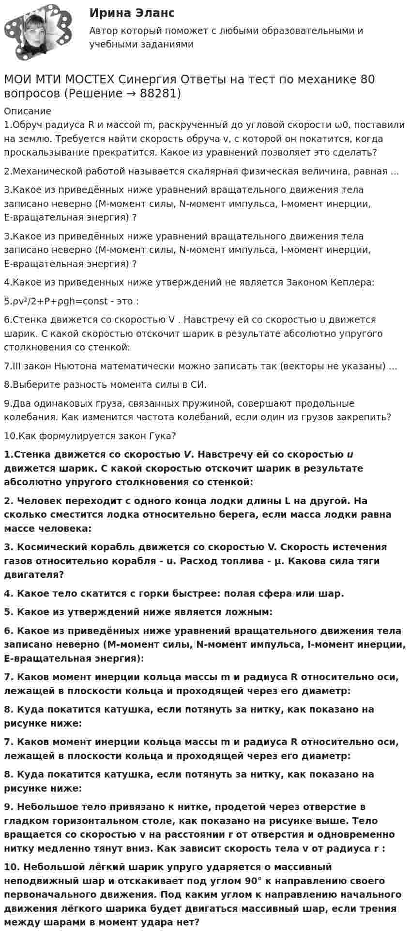     
            Описание
            1.Обруч радиуса R и массой m, раскрученный до угловой скорости ω0, поставили на землю. Требуется найти скорость обруча v, с которой он покатится, когда проскальзывание прекратится. Какое из уравнений позволяет это сделать? 2.Механической работой называется скалярная физическая величина, равная ... 3.Какое из приведённых ниже уравнений вращательного движения тела записано неверно (M-момент силы, N-момент импульса, I-момент инерции, E-вращательная энергия) ?3.Какое из приведённых ниже уравнений вращательного движения тела записано неверно (M-момент силы, N-момент импульса, I-момент инерции, E-вращательная энергия) ?4.Какое из приведенных ниже утверждений не является Законом Кеплера: 5.ρv²/2+P+ρgh=const - это : 6.Стенка движется со скоростью V . Навстречу ей со скоростью u движется шарик. С какой скоростью отскочит шарик в результате абсолютно упругого столкновения со стенкой:7.III закон Ньютона математически можно записать так (векторы не указаны) ...8.Выберите разность момента силы в СИ.9.Два одинаковых груза, связанных пружиной, совершают продольные колебания. Как изменится частота колебаний, если один из грузов закрепить?10.Как формулируется закон Гука? 1.Стенка движется со скоростью V. Навстречу ей со скоростью u движется шарик. С какой скоростью отскочит шарик в результате абсолютно упругого столкновения со стенкой:2. Человек переходит с одного конца лодки длины L на другой. На сколько сместится лодка относительно берега, если масса лодки равна массе человека:3. Космический корабль движется со скоростью V. Скорость истечения газов относительно корабля - u. Расход топлива - μ. Какова сила тяги двигателя?  4. Какое тело скатится с горки быстрее: полая сфера или шар. 5. Какое из утверждений ниже является ложным: 6. Какое из приведённых ниже уравнений вращательного движения тела записано неверно (M-момент силы, N-момент импульса, I-момент инерции, E-вращательная энергия):  7. Каков момент инерции кольца массы m и радиуса R относительно оси, лежащей в плоскости кольца и проходящей через его диаметр:8. Куда покатится катушка, если потянуть за нитку, как показано на рисунке ниже:7. Каков момент инерции кольца массы m и радиуса R относительно оси, лежащей в плоскости кольца и проходящей через его диаметр:8. Куда покатится катушка, если потянуть за нитку, как показано на рисунке ниже:9. Небольшое тело привязано к нитке, продетой через отверстие в гладком горизонтальном столе, как показано на рисунке выше. Тело вращается со скоростью v на расстоянии r от отверстия и одновременно нитку медленно тянут вниз. Как зависит скорость тела v от радиуса r :10. Небольшой лёгкий шарик упруго ударяется о массивный неподвижный шар и отскакивает под углом 90° к направлению своего первоначального движения. Под каким углом к направлению начального движения лёгкого шарика будет двигаться массивный шар, если трения между шарами в момент удара нет?   
            
            
            Мозг как морфофизиологический субстрат психической деятельности. МОИ МТИ МОСТЕХ Синергия Ответы на тест по механике 80 вопросовМОИ МТИ МОСТЕХ СИНЕРГИЯ Ответы на тест по социальной психологииМой вопрос к профессиональной вселеннойМолекула водорода, двигающаяся со скоростью 400 м/с, подлетает к стенке сосуда под углом 60° и упруго ударяется о неё. Определить импульс, полученный стенкой. Принять массу молекулы равной 3•10-27 кг.Молекула иммуноглобулина имеет разные антигенсвязывающие рецепторы (фрагменты). Молекула испытала соударение с другой, покоившейся, молекулой той же массы. Показать, что угол между направлениями разлёта молекул: 1) равен 90o, если соударение абсолютно упругое; 2) отличен от 90o, если соударение неупругое.Можно ли спасать людей массой m = 100 кг, прыгающих по очереди с высоты H = 6 м на растянутый брезент, который прогибается при падении человека на x = 1 м? Площадь соприкосновения человека с брезентом S = 0,5 м2. Прочность брезента p0 = 104 Н/м2.Можно ли с помощью информационной модели здания управлять процессом его возведения?Можно ли считать заработок в Интернете основным заработком… можно отнести к внекабинетным исследованиям… можно отнести к кабинетным исследованиям… можно отнести к характерным чертам организационных структур и моделей будущегоМозг как морфофизиологический субстрат психической деятельности