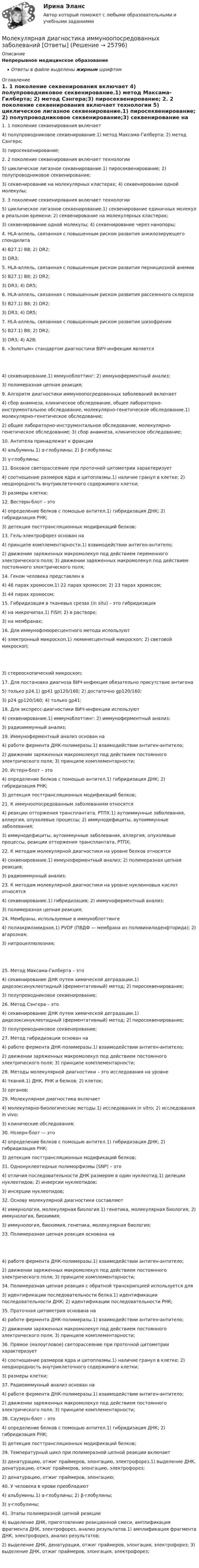      
          Описание
          Непрерывное медицинское образованиеОтветы в файле выделены жирным шрифтом 
          Оглавление
          1. 1 поколение секвенирования включает 4) полупроводниковое секвенирование.1) метод Максама-Гилберта; 2) метод Сэнгера;3) пиросеквенирование; 2. 2 поколение секвенирования включает технологии 5) циклическое лигазное секвенирование.1) пиросеквенирование; 2) полупроводниковое секвенирование;3) секвенирование на молекулярных кластерах; 4) секвенирование одной молекулы; 3. 3 поколение секвенирования включает технологии 5) циклическое лигазное секвенирование.1) секвенирование единичных молекул в реальном времени; 2) секвенирование на молекулярных кластерах;3) секвенирование одной молекулы; 4) секвенирование через нанопоры; 4. HLA-аллель, связанная с повышенным риском развития анкилозирующего спондилита 4) В27.1) B8; 2) DR2;3) DR3; 5. HLA-аллель, связанная с повышенным риском развития пернициозной анемии 5) В27.1) B8; 2) DR2;3) DR3; 4) DR5; 6. HLA-аллель, связанная с повышенным риском развития рассеянного склероза 5) В27.1) B8; 2) DR2;3) DR3; 4) DR5; 7. HLA-аллель, связанная с повышенным риском развития шизофрении 5) В27.1) B8; 2) DR2;3) DR3; 4) А28; 8. «Золотым» стандартом диагностики ВИЧ-инфекции является 4) секвенирование.1) иммуноблоттинг; 2) иммуноферментный анализ;3) полимеразная цепная реакция; 9. Алгоритм диагностики иммуноопосредованных заболеваний включает 4) сбор анамнеза, клиническое обследование, общее лабораторно-инструментальное обследование, молекулярно-генетическое обследование.1) молекулярно-генетическое обследование;2) общее лабораторно-инструментальное обследование, молекулярно-генетическое обследование; 3) сбор анамнеза, клиническое обследование; 10. Антитела принадлежат к фракции 4) альбумины.1) α-глобулины; 2) β-глобулины;3) γ-глобулины; 11. Боковое светорассеяние при проточной цитометрии характеризует 4) соотношение размеров ядра и цитоплазмы.1) наличие гранул в клетке; 2) неоднородность внутриклеточного содержимого клетки;3) размеры клетки; 12. Вестерн-блот – это 4) определение белков с помощью антител.1) гибридизация ДНК; 2) гибридизация РНК;3) детекция посттрансляционных модификаций белков; 13. Гель-электрофорез основан на 4) принципе комплементарности.1) взаимодействии антиген-антитело;2) движении заряженных макромолекул под действием переменного электрического поля; 3) движении заряженных макромолекул под действием постоянного электрического поля; 14. Геном человека представлен в 4) 46 парах хромосом.1) 22 парах хромосом; 2) 23 парах хромосом;3) 44 парах хромосом; 15. Гибридизация в тканевых срезах (in situ) – это гибридизация 4) на микрочипах.1) FISH; 2) в растворе;3) на мембранах; 16. Для иммунофлюоресцентного метода используют 4) электронный микроскоп.1) люминесцентный микроскоп; 2) световой микроскоп; 3) стереоскопический микроскоп; 17. Для постановки диагноза ВИЧ-инфекция обязательно присутствие антигена 5) только р24.1) gp41 gp120/160; 2) достаточно gp120/160;3) р24 gp120/160; 4) только gp41; 18. Для экспресс-диагностики ВИЧ-инфекции используют 4) секвенирование.1) иммуноблоттинг; 2) иммуноферментный анализ;3) радиоиммунный анализ; 19. Иммуноферментный анализ основан на 4) работе фермента ДНК-полимеразы.1) взаимодействии антиген-антитело;2) движении заряженных макромолекул под действием постоянного электрического поля; 3) принципе комплементарности; 20. Истерн-блот – это 4) определение белков с помощью антител.1) гибридизация ДНК; 2) гибридизация РНК;3) детекция посттрансляционных модификаций белков; 21. К иммуноопосредованным заболеваниям относятся 4) реакции отторжения трансплантата, РТПХ.1) аутоиммунные заболевания, аллергия, опухолевые процессы; 2) иммунодефициты, аутоиммунные заболевания;3) иммунодефициты, аутоиммунные заболевания, аллергия, опухолевые процессы, реакции отторжения трансплантата, РТПХ; 22. К методам молекулярной диагностики на уровне белков относятся 4) секвенирование.1) иммуноферментный анализ; 2) полимеразная цепная реакция;3) радиоиммунный анализ; 23. К методам молекулярной диагностики на уровне нуклеиновых кислот относятся 4) секвенирование.1) гибридизация; 2) иммуноферментный анализ;3) полимеразная цепная реакция; 24. Мембраны, используемые в иммуноблоттинге 4) полиакриламидная.1) PVDF (ПВДФ — мембрана из поливинилиденфторида); 2) агарозная;3) нитроцеллюлозная; 25. Метод Максама-Гилберта – это 4) секвенирование ДНК путем химической деградации.1) дидезоксинуклеотидный (ферментативный) метод; 2) пиросеквенирование;3) полупроводниковое секвенирование; 26. Метод Сэнгера – это 4) секвенирование ДНК путем химической деградации.1) дидезоксинуклеотидный (ферментативный) метод; 2) пиросеквенирование;3) полупроводниковое секвенирование; 27. Метод гибридизации основан на 4) работе фермента ДНК-полимеразы.1) взаимодействии антиген-антитело;2) движении заряженных макромолекул под действием постоянного электрического поля; 3) принципе комплементарности; 28. Методы молекулярной диагностики – это исследования на уровне 4) тканей.1) ДНК, РНК и белков; 2) клеток;3) органов; 29. Молекулярная диагностика включает 4) молекулярно-биологические методы.1) исследования in vitro; 2) исследования in vivo;3) клинические обследования; 30. Нозерн-блот — это 4) определение белков с помощью антител.1) гибридизация ДНК; 2) гибридизация РНК;3) детекция посттрансляционных модификаций белков; 31. Однонуклеотидные полиморфизмы (SNP) – это 4) отличия последовательности ДНК размером в один нуклеотид.1) делеции нуклеотидов; 2) инверсии нуклеотидов;3) инсерции нуклеотидов; 32. Основу молекулярной диагностики составляют 4) иммунология, молекулярная биология.1) генетика, молекулярная биология; 2) иммунология, биохимия;3) иммунология, биохимия, генетика, молекулярная биология; 33. Полимеразная цепная реакция основана на 4) работе фермента ДНК-полимеразы.1) взаимодействии антиген-антитело;2) движении заряженных макромолекул под действием постоянного электрического поля; 3) принципе комплементарности; 34. Полимеразная цепная реакция с обратной транскрипцией используется для 3) идентификации последовательности белка.1) идентификации последовательности ДНК; 2) идентификации последовательности РНК; 35. Проточная цитометрия основана на 4) работе фермента ДНК-полимеразы.1) взаимодействии антиген-антитело;2) движении заряженных макромолекул под действием постоянного электрического поля; 3) принципе комплементарности; 36. Прямое (малоугловое) светорассеяние при проточной цитометрии характеризует 4) соотношение размеров ядра и цитоплазмы.1) наличие гранул в клетке; 2) неоднородность внутриклеточного содержимого клетки;3) размеры клетки; 37. Радиоиммунный анализ основан на 4) работе фермента ДНК-полимеразы.1) взаимодействии антиген-антитело;2) движении заряженных макромолекул под действием постоянного электрического поля; 3) принципе комплементарности; 38. Саузерн-блот – это 4) определение белков с помощью антител.1) гибридизация ДНК; 2) гибридизация РНК;3) детекция посттрансляционных модификаций белков; 39. Температурный цикл при полимеразной цепной реакции включает 3) денатурацию, отжиг праймеров, элонгацию, электрофорез.1) выделение ДНК, денатурацию, отжиг праймеров, элонгацию, электрофорез;2) денатурацию, отжиг праймеров, элонгацию; 40. У человека в крови преобладают 4) альбумины.1) α-глобулины; 2) β-глобулины;3) γ-глобулины; 41. Этапы полимеразной цепной реакции 4) выделение ДНК, приготовление реакционной смеси, амплификация фрагмента ДНК, электрофорез, анализ результатов.1) амплификация фрагмента ДНК, электрофорез, анализ результатов;2) выделение ДНК, денатурация, отжиг праймеров, элонгация, электрофорез; 3) выделение ДНК, отжиг праймеров, элонгация, электрофорез;  
            
            
            Молекулу воды можно рассматривать как диполь длиной 39 пм с зарядами, равными заряду электрона. Определите напряжённость поля, созданного одной молекулой воды на расстоянии 3 нм от середины диполя в точке, лежащей:Молекулярная диагностика иммуноопосредованных заболеваний [Ответы]Молекулярная масса серной кислоты H2SO4 равна …Молекулярная масса серной кислоты H2SO4 равна …Молекулярная физика и термодинамикаМолодой специалист через полгода после прихода в организацию подает заявление об увольнении, говоря, что этот вид деятельности ему не подходит. Объясните причины его поступка и способы разрешения ситуации:Молодой специалист через полгода после прихода в организацию подает заявление об увольнении, говоря, что этот вид деятельности ему не подходит. Объясните причины его поступка и способы разрешения ситуации:❓Молекула водорода, двигающаяся со скоростью 400 м/с, подлетает к стенке сосуда под углом 60° и упруго ударяется о неё. Определить импульс, полученный стенкой. Принять массу молекулы равной 3•10-27 кг.Молекула иммуноглобулина имеет разные антигенсвязывающие рецепторы (фрагменты). Молекула испытала соударение с другой, покоившейся, молекулой той же массы. Показать, что угол между направлениями разлёта молекул: 1) равен 90o, если соударение абсолютно упругое; 2) отличен от 90o, если соударение неупругое.Молекула кислорода, ударившись о стенку сосуда, передала ей импульс Dp = 5,06·10-23 кг·м/с. Найти температуру газа в сосуде, если скорость данной молекулы была направлена под углом a = 30° к стенкеМолекула массой 4,65*10-26 кг, летящая нормально к стенке сосуда со скоростью 600 м/с, ударяется о стенку и упруго отскакивает от нее. Найдите импульс силы, полученной стенкой за время удара.Молекула массой m = 4,65•10-26 кг, летящая по нормали к стенке сосуда со скоростью v = 600 м/с, ударяется о стенку и упруго отскакивает от неё без потери скорости. Найти импульс силы Ft, полученный стенкой во время удара.Молекула массой m = 4,65•10-26 кг, летящая по нормали к стенке сосуда со скоростью V = 600 м/с, ударяется о стенку сосуда под углом 60° к нормали и упруго отскакивает от неё без потери скорости. Найти импульс силы, полученный стенкой за время удара.
