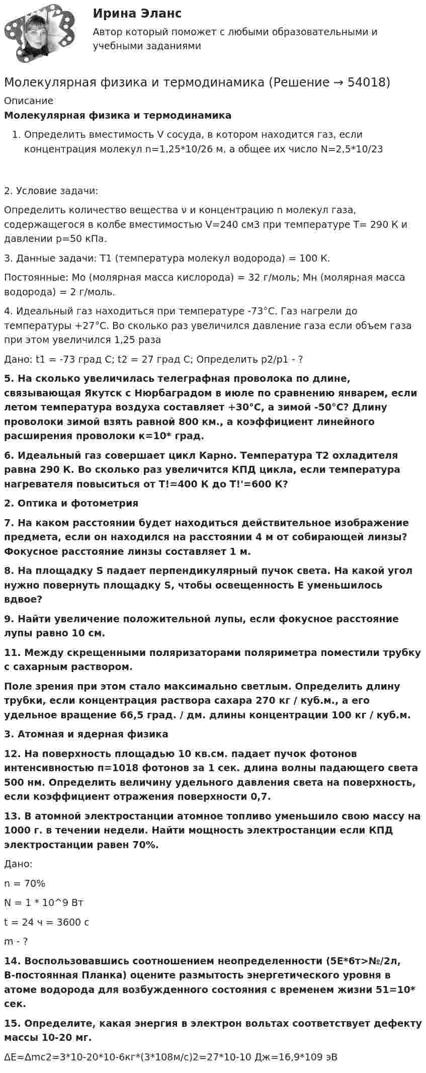     
            Описание
            Молекулярная физика и термодинамикаОпределить вместимость V сосуда, в котором находится газ, если концентрация молекул n=1,25*10/26 м, а общее их число N=2,5*10/232. Условие задачи:Определить количество вещества ν и концентрацию n молекул газа, содержащегося в колбе вместимостью V=240 см3 при температуре T= 290 К и давлении p=50 кПа. 3. Данные задачи: T1 (температура молекул водорода) = 100 К.Постоянные: Mо (молярная масса кислорода) = 32 г/моль; Mн (молярная масса водорода) = 2 г/моль.  	4. Идеальный газ находиться при температуре -73°С. Газ нагрели до температуры +27°С. Во сколько раз увеличился давление газа если объем газа при этом увеличился 1,25 разаДано: t1 = -73 град С; t2 = 27 град С; Определить р2/р1 - ?  5. На сколько увеличилась телеграфная проволока по длине, связывающая Якутск с Нюрбаградом в июле по сравнению январем, если летом температура воздуха составляет +30°С, а зимой -50°С? Длину проволоки зимой взять равной 800 км., а коэффициент линейного расширения проволоки к=10* град.  6. Идеальный газ совершает цикл Карно. Температура Т2 охладителя равна 290 К. Во сколько раз увеличится КПД цикла, если температура нагревателя повыситься от Т!=400 К до Т!'=600 К?  2. Оптика и фотометрия   7. На каком расстоянии будет находиться действительное изображение предмета, если он находился на расстоянии 4 м от собирающей линзы? Фокусное расстояние линзы составляет 1 м.   8. На площадку S падает перпендикулярный пучок света. На какой угол нужно повернуть площадку S, чтобы освещенность Е уменьшилось вдвое?   9. Найти увеличение положительной лупы, если фокусное расстояние лупы равно 10 см.   11. Между скрещенными поляризаторами поляриметра поместили трубку с сахарным раствором. Поле зрения при этом стало максимально светлым. Определить длину трубки, если концентрация раствора сахара 270 кг / куб.м., а его удельное вращение 66,5 град. / дм. длины концентрации 100 кг / куб.м.  3. Атомная и ядерная физика   12. На поверхность площадью 10 кв.см. падает пучок фотонов интенсивностью п=1018 фотонов за 1 сек. длина волны падающего света 500 нм. Определить величину удельного давления света на поверхность, если коэффициент отражения поверхности 0,7. 13. В атомной электростанции атомное топливо уменьшило свою массу на 1000 г. в течении недели. Найти мощность электростанции если КПД электростанции равен 70%.	Дано:	n = 70%	N = 1 * 10^9 Вт	t = 24 ч = 3600 с	m - ?   14. Воспользовавшись соотношением неопределенности (5Е*6т>№/2л, В-постоянная Планка) оцените размытость энергетического уровня в атоме водорода для возбужденного состояния с временем жизни 51=10* сек.   15. Определите, какая энергия в электрон вольтах соответствует дефекту массы 10-20 мг.	ΔE=Δmc2=3*10-20*10-6кг*(3*108м/с)2=27*10-10 Дж=16,9*109 эВ  
            
            
            Молекулярная масса серной кислоты H2SO4 равна …Молекулярная физика и термодинамикаМолодой специалист через полгода после прихода в организацию подает заявление об увольнении, говоря, что этот вид деятельности ему не подходит. Объясните причины его поступка и способы разрешения ситуации:Молодой специалист через полгода после прихода в организацию подает заявление об увольнении, говоря, что этот вид деятельности ему не подходит. Объясните причины его поступка и способы разрешения ситуации:❓Молодой человек 20 лет, студент медицинского университета, вел беспорядочную половую жизнь. После очередного полового контакта возникли клинические проявления. Молоко вытекает из крана передвижной молочной цистерны МВЦ-600 со скоростью 4,78 м/с. До какого уровня заполнена цистерна?Молотильный барабан вращается с частотой n = 20 c-1. Момент инерции барабана J = 30 кг·м2. Определить момент силы, под действием которого барабан остановится за время t = 200 с.Молекула кислорода, ударившись о стенку сосуда, передала ей импульс Dp = 5,06·10-23 кг·м/с. Найти температуру газа в сосуде, если скорость данной молекулы была направлена под углом a = 30° к стенкеМолекула массой 4,65*10-26 кг, летящая нормально к стенке сосуда со скоростью 600 м/с, ударяется о стенку и упруго отскакивает от нее. Найдите импульс силы, полученной стенкой за время удара.Молекула массой m = 4,65•10-26 кг, летящая по нормали к стенке сосуда со скоростью v = 600 м/с, ударяется о стенку и упруго отскакивает от неё без потери скорости. Найти импульс силы Ft, полученный стенкой во время удара.Молекула массой m = 4,65•10-26 кг, летящая по нормали к стенке сосуда со скоростью V = 600 м/с, ударяется о стенку сосуда под углом 60° к нормали и упруго отскакивает от неё без потери скорости. Найти импульс силы, полученный стенкой за время удара.Молекула распадается на два атома. Масса одного из атомов в n=3 раза больше, чем другого. Пренебрегая начальной кинетической энергией и импульсом молекулы, определить кинетические энергии T1 и T2 атомов, если Молекулу воды можно рассматривать как диполь длиной 39 пм с зарядами, равными заряду электрона. Определите напряжённость поля, созданного одной молекулой воды на расстоянии 3 нм от середины диполя в точке, лежащей:Молекулярная диагностика иммуноопосредованных заболеваний [Ответы]