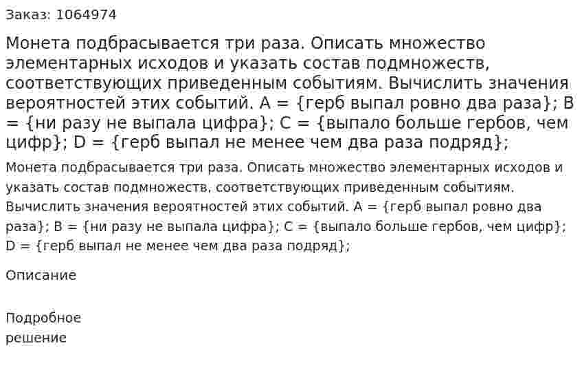 Монета подбрасывается три раза. Описать множество элементарных исходов и указать состав подмножеств, соответствующих приведенным событиям. Вычислить значения вероятностей этих событий. А = {герб выпал ровно два раза}; В = {ни разу не выпала цифра}; С = {выпало больше гербов, чем цифр}; D = {герб выпал не менее чем два раза подряд}; 