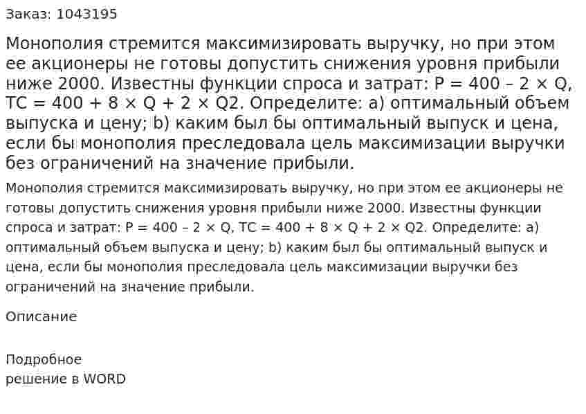 Монополия стремится максимизировать выручку, но при этом ее акционеры не готовы допустить снижения уровня прибыли ниже 2000. Известны функции спроса и затрат:  Р = 400 – 2 × Q,  ТС = 400 + 8 × Q + 2 × Q2.  Определите:  а) оптимальный объем выпуска и цену; b) каким был бы оптимальный выпуск и цена, если бы монополия преследовала цель максимизации выручки без ограничений на значение прибыли. 