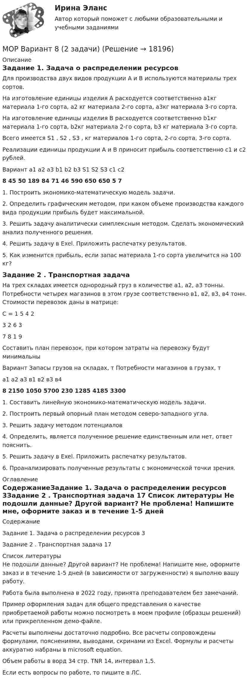     
          Описание
          Задание 1. Задача о распределении ресурсовДля производства двух видов продукции А и В используются материалы трех сортов. На изготовление единицы изделия А расходуется соответственно а1кг материала 1-го сорта, а2 кг материала 2-го сорта, а3кг материала 3-го сорта.На изготовление единицы изделия В расходуется соответственно b1кг материала 1-го сорта, b2кг материала 2-го сорта, b3 кг материала 3-го сорта.Всего имеется S1 , S2 , S3 , кг материалов 1-го сорта, 2-го сорта, 3-го сорта.Реализации единицы продукции А и В приносит прибыль соответственно c1 и c2 рублей. Вариант	a1	a2	a3	b1	b2	b3	S1	S2	S3	c1	c28	45	50	189	84	71	46	590	650	650	5	71. Построить экономико-математическую модель задачи.2. Определить графическим методом, при каком объеме производства каждого вида продукции прибыль будет максимальной.3. Решить задачу аналитически симплексным методом. Сделать экономический анализ полученного решения.4. Решить задачу в Exel. Приложить распечатку результатов.5. Как изменится прибыль, если запас материала 1-го сорта увеличится на 100 кг?Задание 2 . Транспортная задачаНа трех складах имеется однородный груз в количестве а1, а2, а3 тонны. Потребности четырех магазинов в этом грузе соответственно в1, в2, в3, в4 тонн. Стоимости перевозок даны в матрице:С = 1	5	4	23	2	6	37	8	1	9Составить план перевозок, при котором затраты на перевозку будут минимальныВариант	Запасы грузов на складах, т	Потребности магазинов в грузах, т	а1	а2	а3	в1	в2	в3	в48	2150	1050	5700	230	1285	4185	33001. Составить линейную экономико-математическую модель задачи.2. Построить первый опорный план методом северо-западного угла.3. Решить задачу методом потенциалов4. Определить, является полученное решение единственным или нет, ответ пояснить.5. Решить задачу в Exel. Приложить распечатку результатов.6. Проанализировать полученные результаты с экономической точки зрения. 
          Оглавление
          СодержаниеЗадание 1. Задача о распределении ресурсов	3Задание 2 . Транспортная задача	17 
          Список литературы
          Не подошли данные? Другой вариант? Не проблема! Напишите мне, оформите заказ и в течение 1-5 дней (в зависимости от загруженности) я выполню вашу работу.Работа была выполнена в 2022 году, принята преподавателем без замечаний.Пример оформления задач для общего представления о качестве приобретаемой работы можно посмотреть в моем профиле (образцы решений) или прикрепленном демо-файле.Расчеты выполнены достаточно подробно. Все расчеты сопровождены формулами, пояснениями, выводами, скринами из Excel. Формулы и расчеты аккуратно набраны в microsoft equation.Объем работы в ворд 34 стр. TNR 14, интервал 1,5.Если есть вопросы по работе, то пишите в ЛС.
            
            
            МОР Вариант 1 (3 задачи) Решить задачу линейного программирования  1) Графо-аналитическим методом  2) С помощью симплекс-таблицМОР Вариант 8 (2 задачи)Морфология и словообразованиеМосап  2 семестр синергия иностранный язык в профессиональной деятельности(Москва / МУИВ (им Витте)) Теория вероятностей и математическая статистика / Вариант 8 (5 заданий) «МОСКОВСКИЙ МЕЖДУНАРОДНЫЙ УНИВЕРСИТЕТ»          ВЫПОЛНЕНИЕ  ПРАКТИЧЕСКИХ  ЗАДАНИЙ и лабораторной работыПО ДИСЦИПЛИНЕ  Информационные технологии в юридической деятельности «МОСКОВСКИЙ МЕЖДУНАРОДНЫЙ УНИВЕРСИТЕТ»        ВЫПОЛНЕНИЕ  ПРАКТИЧЕСКИХ  ЗАДАНИЙ ПО ДИСЦИПЛИНЕ  __________ Всеобщая история___________Монтаж и демонтаж пластиковых окон -  Высокие эксплутационные качества и долговременная служба - являются основными факторами, правильно установленных пластиковых окон. Если же монтаж выполнен недоброкачественноМонтаж, наладка и ремонт ТУ. EDUCON💯 Монтаж, наладка и эксплуатация электрических сетей.ти ЭБС (правильные ответы на тест Синергия / МОИ / МТИ / МосАП, август 2023)Монтаж электрооборудования промышленных и гражданских зданий, 48 вопросов, сборник ответов (ответы на тест Синергия / МТИ / МОИ)Монтаж электрооборудования промышленных и гражданских зданий (ответы на тест Синергия / МТИ / МОИ)Монтаж электрооборудования (тест с ответами Синергия/МОИ/ МТИ /МОСАП)💯 Монтаж электрооборудования.ти (ответы на тест Синергия / МОИ / МТИ / МосАП, сентябрь 2023)
