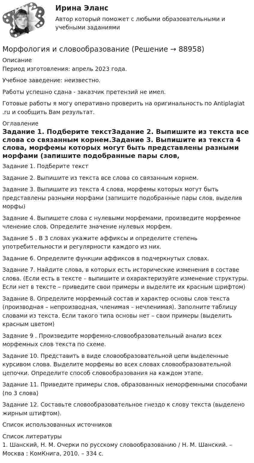      
            Описание
            Период изготовления: апрель 2023 года. Учебное заведение: неизвестно.Работы успешно сдана - заказчик претензий не имел. Готовые работы я могу оперативно проверить на оригинальность по Antiplagiat .ru и сообщить Вам результат. 
            Оглавление
            Задание 1. Подберите текстЗадание 2. Выпишите из текста все слова со связанным корнем.Задание 3. Выпишите из текста 4 слова, морфемы которых могут быть представлены разными морфами (запишите подобранные пары слов, выделив морфы)Задание 4. Выпишете слова с нулевыми морфемами, произведите морфемное членение слов. Определите значение нулевых морфем.Задание 5 . В 3 словах укажите аффиксы и определите степень употребительности и регулярности каждого из них.Задание 6. Определите функции аффиксов в подчеркнутых словах.Задание 7. Найдите слова, в которых есть исторические изменения в составе слова. (Если есть в тексте – выпишите и охарактеризуйте изменение структуры. Если нет в тексте – приведите свои примеры и выделите их красным шрифтом)Задание 8. Определите морфемный состав и характер основы слов текста (производная – непроизводная, членимая – нечленимая). Заполните таблицу словами из текста. Если такого типа основы нет – свои примеры (выделить красным цветом)Задание 9 . Произведите морфемно-словообразовательный анализ всех морфемных слов текста по схеме.Задание 10. Представить в виде словообразовательной цепи выделенные курсивом слова. Выделите морфемы во всех словах словообразовательной цепочки. Определите способ словообразования на каждом этапе.Задание 11. Приведите примеры слов, образованных неморфемными способами (по 3 слова)Задание 12. Составьте словообразовательное гнездо к слову текста (выделено жирным штифтом).Список использованных источников 
            Список литературы
            1.	Шанский, Н. М. Очерки по русскому словообразованию / Н. М. Шанский. – Москва : КомКнига, 2010. – 334 c. 
            
            
            МОР Вариант 8 (2 задачи)Морфология и словообразованиеМосап  2 семестр синергия иностранный язык в профессиональной деятельности(Москва / МУИВ (им Витте)) Теория вероятностей и математическая статистика / Вариант 8 (5 заданий) «МОСКОВСКИЙ МЕЖДУНАРОДНЫЙ УНИВЕРСИТЕТ»          ВЫПОЛНЕНИЕ  ПРАКТИЧЕСКИХ  ЗАДАНИЙ и лабораторной работыПО ДИСЦИПЛИНЕ  Информационные технологии в юридической деятельности «МОСКОВСКИЙ МЕЖДУНАРОДНЫЙ УНИВЕРСИТЕТ»        ВЫПОЛНЕНИЕ  ПРАКТИЧЕСКИХ  ЗАДАНИЙ ПО ДИСЦИПЛИНЕ  __________ Всеобщая история___________ «МОСКОВСКИЙ МЕЖДУНАРОДНЫЙ УНИВЕРСИТЕТ»       ВЫПОЛНЕНИЕ  ПРАКТИЧЕСКИХ  ЗАДАНИЙ ПО ДИСЦИПЛИНЕ Гражданское право _____________________________________________________Монтаж, наладка и ремонт ТУ. EDUCON💯 Монтаж, наладка и эксплуатация электрических сетей.ти ЭБС (правильные ответы на тест Синергия / МОИ / МТИ / МосАП, август 2023)Монтаж электрооборудования промышленных и гражданских зданий, 48 вопросов, сборник ответов (ответы на тест Синергия / МТИ / МОИ)Монтаж электрооборудования промышленных и гражданских зданий (ответы на тест Синергия / МТИ / МОИ)Монтаж электрооборудования (тест с ответами Синергия/МОИ/ МТИ /МОСАП)💯 Монтаж электрооборудования.ти (ответы на тест Синергия / МОИ / МТИ / МосАП, сентябрь 2023)💯 Монтаж электрооборудования.ти (ответы на тест Синергия / МОИ / МТИ / МосАП, январь 2024)