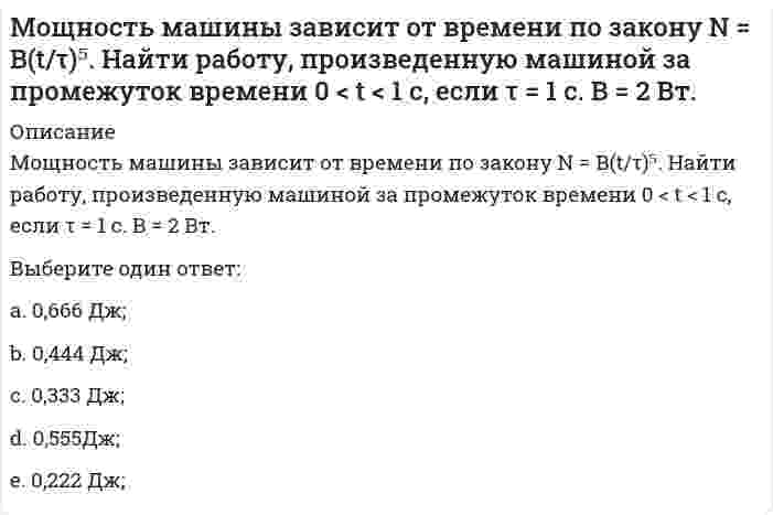     
          Описание
          Мощность машины зависит от времени по закону <img src=http://i-institute.tsu.tula.ru/moodle/pluginfile.php/16496/question/questiontext/240610/7/475876/image051.gif>; . Найти работу, произведенную машиной за промежуток времени <img src=http://i-institute.tsu.tula.ru/moodle/pluginfile.php/16496/question/questiontext/240610/7/475876/image049.gif>с, если <img src=http://i-institute.tsu.tula.ru/moodle/pluginfile.php/16496/question/questiontext/240610/7/475876/image012.gif>с. B = 2 Вт.Выберите один ответ:a. 0,8 Дж;b. 1,4 Дж;c. 0,6 Дж;d. 0,4 Дж; e. 1,0 Дж;  
            
            
            Мощность машины зависит от времени по закону . Найти работу, произведенную машиной за промежуток времени с, если с. B = 2 Вт.Мощность машины зависит от времени по закону . Найти работу, произведенную машиной за промежуток времени с, если с. B = 2 Вт.. 2Мощность, расходуемая в схеме равна 4620Вт. Найти ток фазы, если Uл=220В, нагрузка симметричная[МТИ МосТех] ОТВЕТЫ. Менеджмент тест (93/100 баллов + все ответы МОИ Итоговая аттестация)(МУИВ (им Витте), 2021 год) Теория вероятностей и математическая статистика Тесты №№1,2,3 (вопросы с правильными ответами)(МУИВ Математика) Если в некоторой δ-окрестности точки M₀(x₀;y₀) выполнено неравенство f(x;y) < f(x₀;y₀), то говорят, что функция z = f(x;y) ______ в точке M₀Мультипликатор расходов выражает степень изменения величины национального дохода в зависимости от изменения величины …Мотивация трудовой деятельности. СинергияМотивация трудовой деятельности Синергия Ответы - Тесты НовыеМотивация трудовой деятельности Синергия Тест ответы (70/100)Мотивация трудовой деятельности.Тест Синергия 2020г на 100балловМотивация трудовой деятельности ТЕСТ СИНЕРГИЯ (Юриспруденция) ответы 2022 годаМотивация трудовой деятельности (тест с ответами Синергия)Моторная лодка движется по реке со скоростью 8 м/с. Сила тяги двигателя равна 3500 Н. Определить в кВт мощность двигателя.