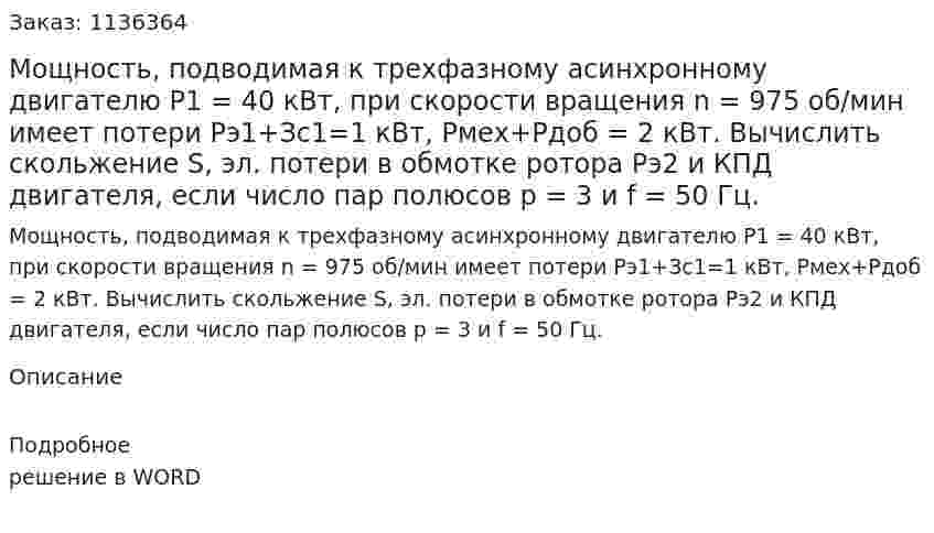 Мощность, подводимая к трехфазному асинхронному двигателю P1 = 40 кВт, при скорости вращения n = 975 об/мин имеет потери Pэ1+Зс1=1 кВт, Pмех+Pдоб = 2 кВт. Вычислить скольжение S, эл. потери в обмотке ротора Pэ2 и КПД двигателя, если число пар полюсов p = 3  и f = 50 Гц. 