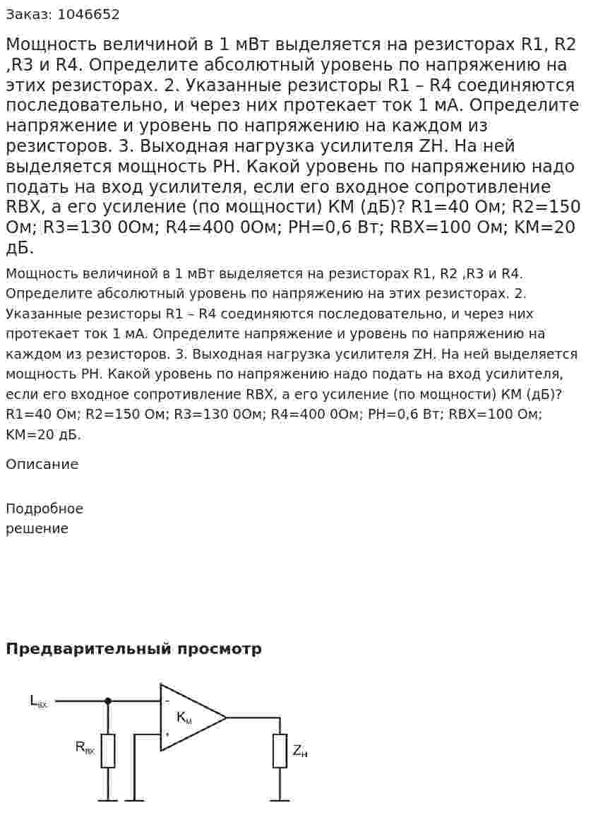 Мощность величиной в 1 мВт выделяется на резисторах R1, R2 ,R3 и R4. Определите абсолютный уровень по напряжению на этих резисторах.  2. Указанные резисторы R1 – R4 соединяются последовательно, и через них протекает ток 1 мА. Определите напряжение и уровень по напряжению на каждом из резисторов.  3. Выходная нагрузка усилителя ZН. На ней выделяется мощность РН. Какой уровень по напряжению надо подать на вход усилителя, если его входное сопротивление RВХ, а его усиление (по мощности) КМ (дБ)?  R1=40 Ом; R2=150 Ом; R3=130 0Ом; R4=400 0Ом; PН=0,6 Вт; RВХ=100 Ом; KМ=20 дБ.