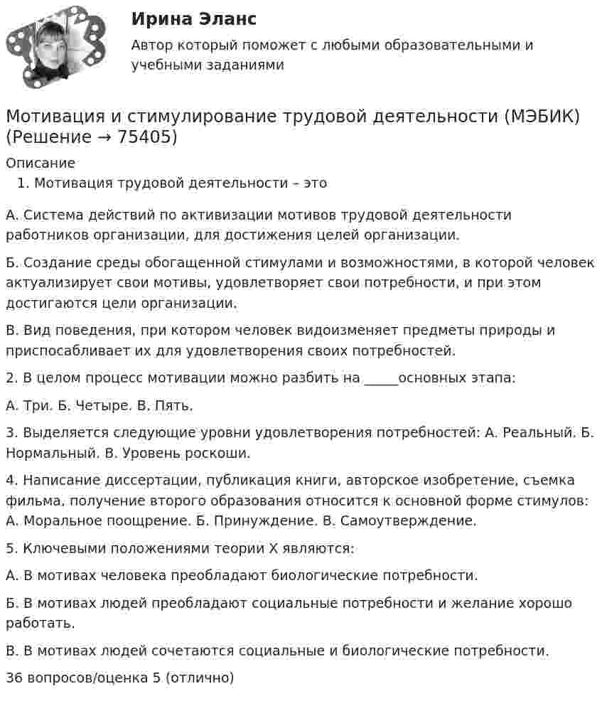      
            Описание
            Мотивация трудовой деятельности – это А. Система действий по активизации мотивов трудовой деятельности работников организации, для достижения целей организации. Б. Создание среды обогащенной стимулами и возможностями, в которой человек актуализирует свои мотивы, удовлетворяет свои потребности, и при этом достигаются цели организации. В. Вид поведения, при котором человек видоизменяет предметы природы и приспосабливает их для удовлетворения своих потребностей. 2. В целом процесс мотивации можно разбить на _____основных этапа: А. Три. Б. Четыре. В. Пять. 3. Выделяется следующие уровни удовлетворения потребностей: А. Реальный. Б. Нормальный. В. Уровень роскоши. 4. Написание диссертации, публикация книги, авторское изобретение, съемка фильма, получение второго образования относится к основной форме стимулов: А. Моральное поощрение. Б. Принуждение. В. Самоутверждение. 5. Ключевыми положениями теории Х являются: А. В мотивах человека преобладают биологические потребности. Б. В мотивах людей преобладают социальные потребности и желание хорошо работать. В. В мотивах людей сочетаются социальные и биологические потребности. 36 вопросов/оценка 5 (отлично)   
            
            
            Мотивация и результативность организацииМотивация и стимулирование трудовой деятельности (МЭБИК)Мотивация и стимулирования МЭБИКМотивация персонала (3 задачи)Мотивация персонала (итоговый тест с ответами) / 36 вопросов 94% выполненМотивация персонала ТГУ РосдистантМотивация самостоятельных занятий физической культурой [ММУ] Физическая культура и спорт (контрольная, реферат)«МОСКОВСКИЙ МЕЖДУНАРОДНЫЙ УНИВЕРСИТЕТ»        ЛАБОРАТОРНАЯ РАБОТА   По дисциплине «Правоведение»Московский университет был основан в... годуМосковский Университет им. Витте. Дисциплина Финансы организаций. Рейтинговая работа.  Вариант - отрасль СвязьМОСКОВСКИЙ УНИВЕРСИТЕТ МВД РОССИИ ИМЕНИ В.Я. КИКОТЯ ВАРИАНТ № 2Московский Финансово-Промышленный Университет «Синергия» Комплексное тестирование для пересдачи дисциплины «Математический анализ» Вариант 01Мотивация в коучинге: построение стратегий успеха, достижение цели«Мотивация и научение».«Конфликты и стрессы». 