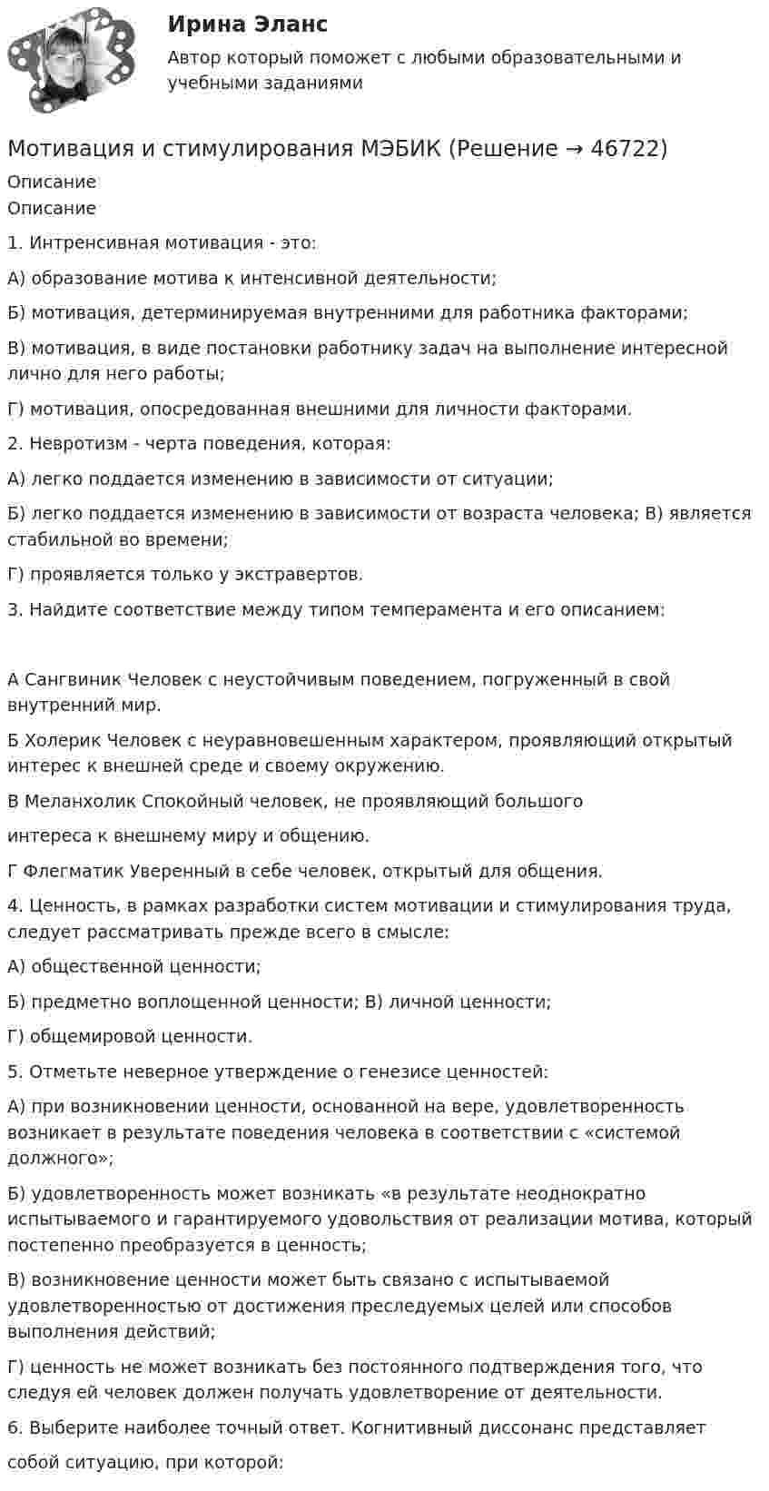      
            Описание
            Описание1. Интренсивная мотивация - это:А) образование мотива к интенсивной деятельности;Б) мотивация, детерминируемая внутренними для работника факторами;В) мотивация, в виде постановки работнику задач на выполнение интересной лично для него работы;Г) мотивация, опосредованная внешними для личности факторами.2. Невротизм - черта поведения, которая:А) легко поддается изменению в зависимости от ситуации;Б) легко поддается изменению в зависимости от возраста человека; В) является стабильной во времени;Г) проявляется только у экстравертов.3. Найдите соответствие между типом темперамента и его описанием:А Сангвиник Человек с неустойчивым поведением, погруженный в свой внутренний мир.Б Холерик Человек с неуравновешенным характером, проявляющий открытый интерес к внешней среде и своему окружению.В Меланхолик Спокойный человек, не проявляющий большогоинтереса к внешнему миру и общению.Г Флегматик Уверенный в себе человек, открытый для общения.4. Ценность, в рамках разработки систем мотивации и стимулирования труда, следует рассматривать прежде всего в смысле:А) общественной ценности;Б) предметно воплощенной ценности; В) личной ценности;Г) общемировой ценности.5. Отметьте неверное утверждение о генезисе ценностей:А) при возникновении ценности, основанной на вере, удовлетворенность возникает в результате поведения человека в соответствии с «системой должного»;Б) удовлетворенность может возникать «в результате неоднократно испытываемого и гарантируемого удовольствия от реализации мотива, который постепенно преобразуется в ценность;В) возникновение ценности может быть связано с испытываемой удовлетворенностью от достижения преследуемых целей или способов выполнения действий;Г) ценность не может возникать без постоянного подтверждения того, что следуя ей человек должен получать удовлетворение от деятельности.6. Выберите наиболее точный ответ. Когнитивный диссонанс представляетсобой ситуацию, при которой:  
            
            
            Мотивация и стимулирование трудовой деятельности (МЭБИК)Мотивация и стимулирования МЭБИКМотивация персонала (3 задачи)Мотивация персонала (итоговый тест с ответами) / 36 вопросов 94% выполненМотивация персонала ТГУ РосдистантМотивация самостоятельных занятий физической культурой [ММУ] Физическая культура и спорт (контрольная, реферат)Мотивация труда персонала / Мотивация трудовой деятельности. Синергия. ✅ Ответы на ИТОГОВЫЙ ТЕСТ. На отлично!Московский университет был основан в... годуМосковский Университет им. Витте. Дисциплина Финансы организаций. Рейтинговая работа.  Вариант - отрасль СвязьМОСКОВСКИЙ УНИВЕРСИТЕТ МВД РОССИИ ИМЕНИ В.Я. КИКОТЯ ВАРИАНТ № 2Московский Финансово-Промышленный Университет «Синергия» Комплексное тестирование для пересдачи дисциплины «Математический анализ» Вариант 01Мотивация в коучинге: построение стратегий успеха, достижение цели«Мотивация и научение».«Конфликты и стрессы». Мотивация инновационной деятельности